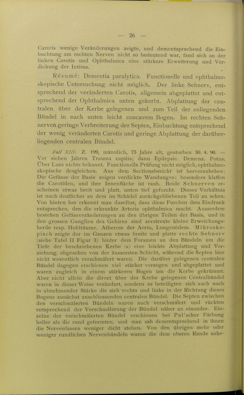 Carotis wenige Veränderungen zeigte, und dementsprechend die Ein- buchtung am rechten Nerven nicht so bedeutend war, fand sich an der linken Carotis und Ophthalmica eine stärkere Erweiterung und Ver- dickung der Intima. sume: Dementia paralytica. Functionelle und ophthalmo- skopische Untersuchung nicht möglich. Der linke Sehnerv, ent- sprechend der veränderten Carotis, allgemein abgeplattet und ent- sprechend der Ophthalmica unten gekerl^t. Abplattung der cen- tralen über der Kerbe gelegenen und zum Teil der anliegenden Bündel in nach unten leicht concavem Bogen. Im rechten Seh- nerven geringe Verbreiterung der Septen, Einbuchtung entsprechend der wenig veränderten Carotis und geringe Abplattung der darüber- liegenden centralen Bündel. Fall XIIJ. Z. 199, männHch, 73 Jahre alt, gestorben 30. 4. 90. — Vor sieben Jahren Trauma capitis; dann Epilepsie. Demenz. Potus. Uber Lues nichts bekannt. Functionelle Prüfung nicht möglich, ophthalmo- skopische desgleichen. Aus dem Sectionsbericht ist hervorzuheben: Die Gefässe der Basis zeigen verdickte Wandungen; besonders klaifen die Carotiden, und ihre Innenfläche ist rauh. Beide Sehnerven er- scheinen etwas breit und platt, unten tief gefurcht. Dieses Verhältnis ist noch deutlicher an dem im Schädel zurückgebliebenen Teil zu sehen. Von hinten her erkennt man daselbst, dass diese Furchen dem Eindruck entsprechen, den die erkrankte Arteria ophthalmica macht. Ausserdem bestehen Gefässveränderungen an den übrigen Teilen der Basis, und in den grossen Ganglien des Gehirns sind zerstreute kleine Erweichungs- herde resp. Hohlräume, Atherom der Aorta, Lungenödem. Mikrosko- pisch zeigte der im Ganzen etwas breite und platte rechte Sehnerv (siehe Tafel II Figur 3) hinter dem Foramen an den Bündeln um die Tiefe der beschriebenen Kerbe (a) eine leichte Abplattung und Ver- ziehung, abgesehen von der äussersten Schicht, während die Septen hier nicht wesentlich verschmälert waren. Die darüber gelegenen centralen Bündel dagegen erschienen viel stärker verzogen und abgeplattet und waren zugleich in einem stärkeren Bogen um die Kerbe gekrümmt. Aber nicht allein die direct über der Kerbe gelegenen Centralbündel waren in dieser Weise verändert, sondern es beteiligten sich auch noch in abnehmender Stärke die sich rechts und links in der Richtung dieses Bogens zunächst anschliessenden centralen Bündel. Die Septen zwischen den verschmälerten Bündeln waren auch verschmälert und rückten entsprechend der Verschmälerung der Bündel näher an einander. Ein- zelne der verschmälerten Bündel erschienen bei Pal'scher Färbung heller als die rund geformten, und man sah dementsprechend in ihnen die Nervenfasern weniger dicht stehen. Von den übrigen mehr oder weniger rundlichen Nervenbündeln waren die dem oberen Rande nahe-