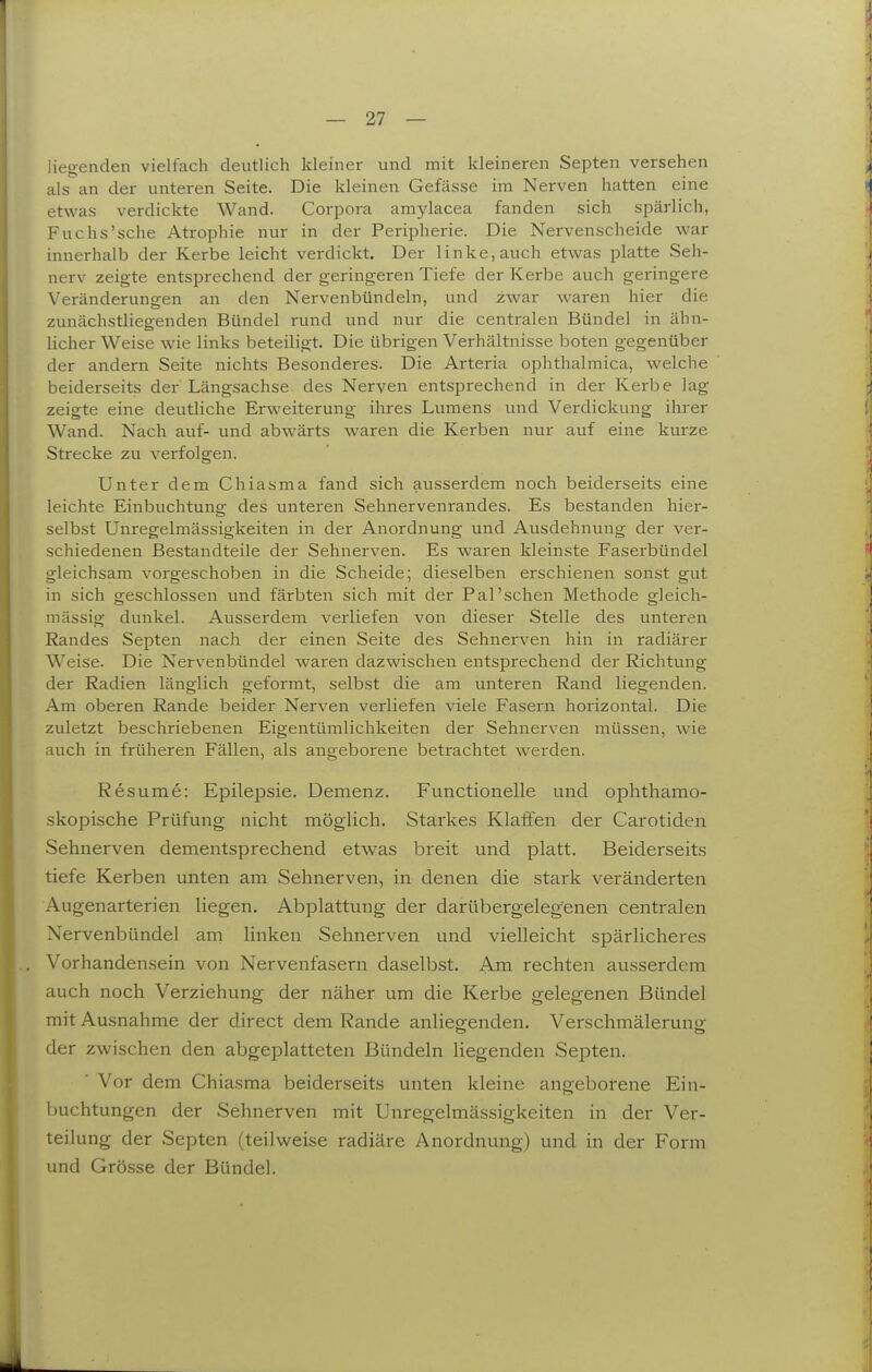 liegenden vielfach deutlich kleiner und mit kleineren Septen versehen als an der unteren Seite. Die kleinen Gefässe im Nerven hatten eine etwas verdickte Wand. Corpora amylacea fanden sich spärlich, Fuchs'sche Atrophie nur in der Peripherie. Die Nervenscheide war innerhalb der Kerbe leicht verdickt. Der linke, auch etwas platte Seh- nerv zeigte entsprechend der geringeren Tiefe der Kerbe auch geringere Veränderungen an den Nervenbündeln, und zwar waren hier die zunächstliegenden Bündel rund und nur die centralen Bündel in ähn- licher Weise wie links beteiligt. Die übrigen Verhältnisse boten gegenüber der andern Seite nichts Besonderes. Die Arteria ophthalmica, welche beiderseits der Längsachse des Nerven entsprechend in der Kerbe lag zeigte eine deutliche Erweiterung ihres Lumens und Verdickung ihrer Wand. Nach auf- und abwärts waren die Kerben nur auf eine kurze Strecke zu verfolgen. Unter dem Chiasma fand sich ausserdem noch beiderseits eine leichte Einbuchtung des unteren Sehnervenrandes. Es bestanden hier- selbst Unregelmässigkeiten in der Anordnung und Ausdehnung der ver- schiedenen Bestandteile der Sehnerven. Es waren kleinste Faserbündel gleichsam vorgeschoben in die Scheide; dieselben erschienen sonst gut in sich geschlossen und färbten sich mit der Pal'sehen Methode gleich- mässig dunkel. Ausserdem verliefen von dieser Stelle des unteren Randes Septen nach der einen Seite des Sehnerven hin in radiärer Weise. Die Nervenbündel waren dazwischen entsprechend der Richtung der Radien länglich geformt, selbst die am unteren Rand liegenden. Am oberen Rande beider Nerven verliefen viele Fasern horizontal. Die zuletzt beschriebenen Eigentümlichkeiten der Sehnerven müssen, wie auch in früheren Fällen, als angeborene betrachtet werden. Resume: Epilepsie. Demenz. Functionelle und ophthamo- skopische Prüfung nicht möglich. Starkes Klaffen der Carotiden Sehnerven dementsprechend etwas breit und platt. Beiderseits tiefe Kerben unten am Sehnerven, in denen die stark veränderten Augenarterien liegen. Abplattung der darübergeleg'enen centralen Nervenbündel am. linken Sehnerven und vielleicht spärlicheres Vorhandensein von Nervenfasern daselbst. Am rechten ausserdem auch noch Verziehung der näher um die Kerbe gelegenen Bündel mit Ausnahme der direct dem Rande anliegenden. Verschmälerung der zwischen den abgeplatteten Bündeln liegenden Septen. ■ Vor dem Chiasma beiderseits unten kleine angeborene Ein- buchtungen der Sehnerven mit Unregelmässigkeiten in der Ver- teilung der Septen (teilweise radiäre Anordnung) und in der Form und Grösse der Bündel.