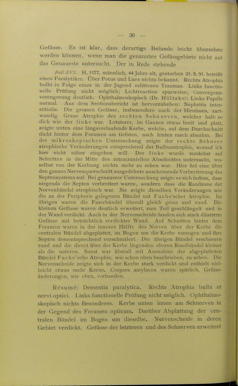 Gefässe. Es ist klar, dass derartige Befunde leicht übersehen werden können, wenn man die genannten Gefässgebiete nicht auf das Genaueste untersucht. Der in Rede stehende Fall XV 1. H. 1177, männlich, 44 Jahre alt, gestorben 21. 5, 91. betrifft einen Paral5^tiker. Über Potus und Lues nichts bekannt. Rechts Atrophia bulbi in Fol^e eines in der Jugend erlittenen Traumas. Links functio- nelle Prüfung nicht möglich; Lichtreaction spurweise; Convergenz- verengerung deutlich. Ophthalmoskopisch (Dr. Höltzke): Linke Papille normal. Aus dem Sectionsbericht ist hervorzuheben: Nephritis inter- stitialis. Die grossen Gefässe, insbesondere auch der Hirnbasis, zart- wandig-. Graue Atrophie des rechten Sehnerven, welcher halb so dick wie der linke war. Letzterer, im Ganzen etwas breit und platt, zeigte unten eine längsverlaufende Kerbe, welche, auf dem Durchschnitt dicht hinter dem Foramen am tiefsten, nach hinten rasch abnahm. Bei der mikroskopischen Untersuchung zeigte der rechte Sehnerv atrophische Veränderungen entsprechend der Bulbusatrophie, worauf ich hier nicht näher eingehen will. Der linke wurde zunächst auf Schnitten in der Mitte des intracraniellen Abschnittes untersucht, wo- selbst von der Kerbung nichts mehr zu sehen war. Hier fiel eine über den ganzen Nervenquerschnitt ausgedehnte anscheinende Verbreiterung des Septensystems auf. Bei genauerer Untersuchung zeigte es sich indess, dass nirgends die Septen verbreitert waren, sondern dass die Randzone der Nervenbündel atrophisch war. Sie zeigte dieselben Veränderungen wie die an der Peripherie gelegenen Bündel mit Fuchs'scher Atrophie. Im übrigen waren die Faserbündel überall gleich gross und rund. Die kleinen Gefässe waren deutlich erweitert, zum Teil geschlängelt und in der Wand verdickt. Auch in der Nervenscheide fanden sich stark dilatierte Gefässe mit beträchtlich verdickter Wand. Auf Schnitten hinter dem Foramen waren in der inneren Hälfte des Nerven über der Kerbe die centralen Bündel abgeplattet, im Bogen um die Kerbe verzogen und ihre Septen dementsprechend verschmälert. Die übrigen Bündel erschienen rund und die direct über der Kerbe liegenden oberen Randbündel kleiner als die unteren. Sonst war überall mit Ausnahme der abgeplatteten Bündel Fuchs'sehe Atrophie, wie schon oben beschrieben, zu sehen. Die Nervenscheide zeigte sich in der Kerbe stark verdickt und enthielt viel- leicht etwas mehr Kerne. Corpora amylacea waren s^järlich, Gefäss- änderungen, wie oben, vorhanden. Resume: Dementia paralytica. Rechts Atrophia bulbi et nervi optici. Links functionelle Prüfung nicht möglich. Ophthalmo- skopisch nichts Besonderes. Kerbe unten innen am Sehnerven in der Gegend des Foramen opticum. Darüber Abplattung der cen- tralen Bündel im Bogen um dieselbe. Nervenscheide in deren Gebiet verdickt. Gefässe der letzteren und des Sehnerven erweitert