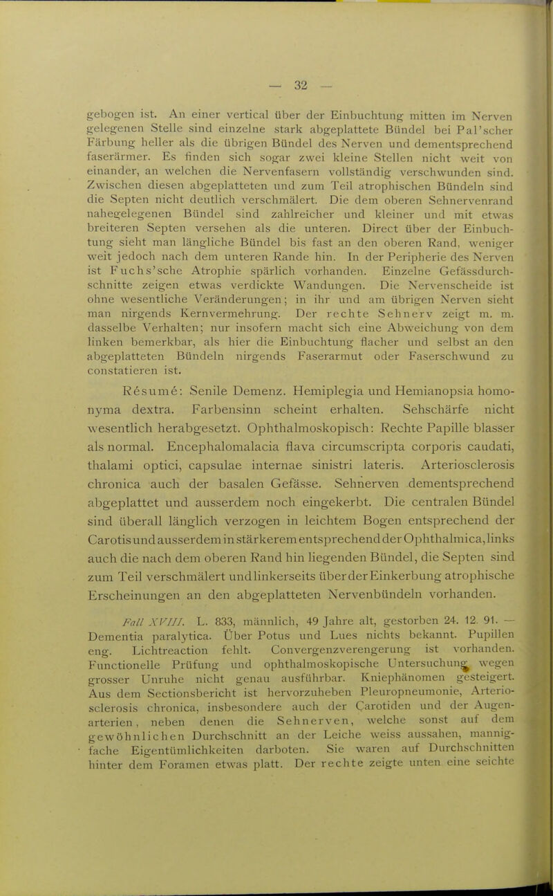 gebogen ist. An einer vertical über der Einbuchtung mitten im Nerven gelegenen Stelle sind einzelne stark abgeplattete Bündel bei Pal'scher Fäi-bung heller als die übrigen Bündel des Nerven und dementsprechend faserärmer. Es finden sich sogar zwei kleine Stellen nicht weit von einander, an welchen die Nervenfasern vollständig verschwunden sind. Zwischen diesen abgeplatteten und zum Teil atrophischen Bündeln sind die Septen nicht deutlich verschmälert. Die dem oberen Sehnervenrand nahegelegenen Bündel sind zahlreicher und kleiner und mit etwas breiteren Sejjten versehen als die unteren. Direct über der Einbuch- tung sieht man längliche Bündel bis fast an den oberen Rand, weniger weit jedoch nach dem unteren Rande hin. In der Peripherie des Nerven ist Fuchs'sche Atrophie spärlich vorhanden. Einzelne Gefässdurch- schnitte zeigen etwas verdickte Wandungen. Die Nervenscheide ist ohne wesentliche Veränderungen; in ihr und am übrigen Nerven sieht man nirgends Kern Vermehrung. Der rechte Sehnerv zeigt m. m. dasselbe Verhalten; nur insofern macht sich eine Abweichung von dem linken bemerkbar, als hier die Einbuchtung flacher und selbst an den abgeplatteten Bündeln nirgends Faserarmut oder Faserschwund zu constatieren ist. Resume: Senile Demenz. Hemiplegia und Hemianopsia homo- nyma dextra. Farbensinn scheint erhalten. Sehschärfe nicht wesentlich herabgesetzt. Ophthalmoskopisch: Rechte Papille blasser als normal. Encephalomalacia flava circumscripta corporis caudati, thalami optici, capsulae internae sinistri lateris. Arteriosclerosis chronica auch der basalen Gefässe. Sehnerven dementsprechend abgeplattet und ausserdem noch eingekerbt. Die centralen Bündel sind überall länglich verzogen in leichtem Bogen entsprechend der Carotis und ausserdem in stärkerem entsprechend der Ophthalmica, links auch die nach dem oberen Rand hin liegenden Bündel, die Septen sind zum Teil verschmälert und linkerseits über der Einkerbung atrophische Erscheinungen an den abgeplatteten Nervenbündeln vorhanden. Fall XVIII. L. 833, männlich, 49 Jahre alt, gestorben 24. 12. 91. — Dementia paralytica. Über Potus und Lues nichts bekannt. Pupillen eng. Lichtreaction fehlt. Convergenzverengerung ist vorhanden. Functionelle Prüfung und ophthalmoskopische Untersuchung wegen grosser Unruhe nicht genau ausführbar. Kniephänomen gesteigert. Aus dem Sectionsbericht ist hervorzuheben Pleuropneumonie, Arterio- sclerosis chronica, insbesondere auch der Carotiden und der Augen- arterien, neben denen die Sehnerven, welche sonst auf dem gewöhnlichen Durchschnitt an der Leiche wei.ss aus.sahen, mannig- fache Eigentümlichkeiten darboten. Sie waren auf Durchschnitten hinter dem Foranien etwas platt. Der rechte zeigte unten eine seichte