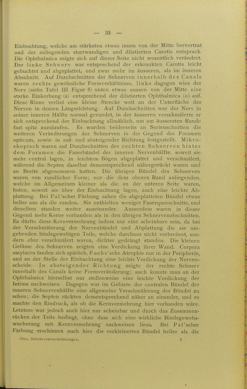 Einbuchtung, welche am stärksten etwas innen von der Mitte hervortrat und der anliegenden starrwandigen und dilatierten Carotis entsprach. Die Ophthalmica zeigte sich auf dieser Seite nicht wesentlich verändert. Der linke Sehnerv war entsprechend der erkrankten Carotis leicht gebuchtet und abgeplattet, und zwar mehr im äusseren, als im inneren Abschnitt. Auf Durchschnitten der Sehnerven innerhalb des Canals waren rechts gewöhnliche Formverhältnisse, links dagegen wies der Nerv (siehe Tafel III Figur 5) unten etwas aussen von der Mitte eine .starke Einkerbung (a) entsprechend der dilatierten Ophthalmica (o) auf. Diese Rinne verlief eine kleine Strecke weit an der Unterfläche des Nerven in dessen Längsrichtung. Auf Durchschnitten war der Nerv in seiner inneren Hälfte normal gerundet, in der äusseren verschmälerte er sich entsprechend der Einbuchtung allmählich, um am äussersten Rande fast spitz zuzulaufen. Es wurden beiderseits an Serienschnitten die weiteren Veränderungen der Sehnerven in der Gegend des Foramen opticum, sowie in auf- und absteigender Richtung festgestellt. Mikro- skopisch waren auf Durchschnitten des rechten Sehnerven hinter dem Foramen die Faserbündel der inneren Nervenhälfte, soweit sie mehr central lagen, in leichtem Bogen abgeplattet und verschmälert, während die Septen daselbst dementsprechend nähergerückt waren und an Breite abgenommen hatten. Die übrigen Bündel des Sehnerven waren von rundlicher Form; nur die dem oberen Rand anliegenden, welche im Allgemeinen kleiner als die an der unteren Seite waren, boten, soweit sie über der Einbuchtung lagen, auch eine leichte Ab- plattung. Bei Pal'scher Färbung sahen die abgeplatteten Bündel etwas heller aus als die runden. Sie enthielten weniger Faserquerschnitte, und dieselben standen weiter auseinander. Ausserdem waren in dieser Gegend mehr Kerne vorhanden als in den übrigen Sehnervenabschnitten. Es dürfte diese Kernvermehrung indess nur eine scheinbare sein, da bei der Verschmälerung der Nervenbündel und Abplattung die sie um- gebenden bindegewebigen Teile, welche durchaus nicht verbreitert, son- dern eher verschmälert waren, dichter gedrängt standen. Die kleinen Gefässe des Sehnerven zeigten eine Verdickung ihrer Wand. Corpora amylacea fanden sich spärlich, Fuchs'sehe Atrophie nur in der Peripherie, und an der Stelle der Einbuchtung eine leichte Verdickung der Nerven- scheide. In absteigender Richtung zeigte der rechte Sehnerv innerhalb des Canals keine Formveränderung; auch konnte man an der Ophthalmica hierselbst nur stellenweise eine leichte Verdickung der Intima nachweisen. Dagegen war im Gebiete der centralen Bündel der inneren Sehnervenhälfte eine allgemeine Verschmälerung der Bündel zu sehen; die Septen rückten dementsprechend näher an einander, und es machte den Eindruck, als ob die Kernvermehrung hier vorhanden wäre. Letztere war jedoch auch hier nur scheinbar und durch das Zusammen- rücken der Teile bedingt, ohne dass sich eine wirkliche Bindegewebs- wucherung mit Kernvermehrung nachweisen Hess. Bei Pal'scher Färbung erschienen auch hier die verkleinerten Bündel heller als die Otto, Selinervenveränderungen. 3