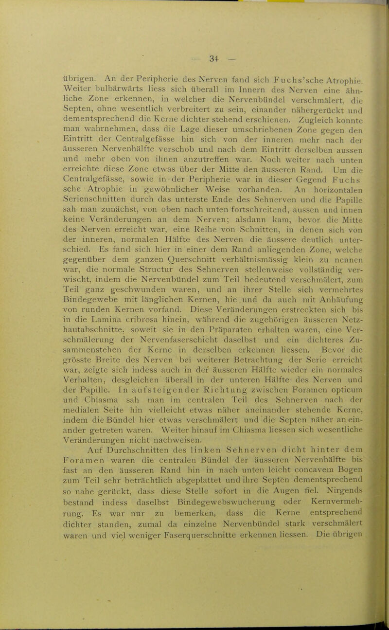 3+ - übrigen. An der Peripherie des Nerven fand sich Fuchs'sche Atrophie. Weiter bulbärwärts liess sich überall im Innern des Nerven eine ähn- liche Zone erkennen, in welcher die Nervenbündel verschmälert, die Septen, ohne wesentlich verbreitert zu sein, einander nähergerückt und dementsprechend die Kerne dichter stehend erschienen. Zugleich konnte man wahrnehmen, dass die Lage dieser umschriebenen Zone gegen den Eintritt der Centralgefässe hin sich von der inneren mehr nach der äusseren Nervenhälfte verschob und nach dem Eintritt derselben aussen und mehr oben von ihnen anzutreffen war. Noch weiter nach unten erreichte diese Zone etwas über der Mitte den äusseren Rand. Um die Centralgefässe, sowie in der Peripherie war in dieser Gegend Fuchs sehe Atrophie in gewöhnlicher Weise vorhanden. An horizontalen Serienschnitten durch das unterste Ende des Sehnerven und die Papille sah man zunächst, von oben nach unten fortschreitend, aussen und innen keine Veränderungen an dem Nerven; alsdann kam, bevor die Mitte des Nerven erreicht war, eine Reihe von Schnitten, in denen sich von der inneren, normalen Hälfte des Nerven die äussere deutlich unter- schied. Es fand sich hier in einer dem Rand anliegenden Zone, welche gegenüber dem ganzen Querschnitt verhältnismässig klein zu nennen war, die normale Structur des Sehnerven stellenweise vollständig ver- wischt, indem die Nervenbündel zum Teil bedeutend verschmälert, zum Teil ganz geschwunden waren, und an ihrer Stelle sich vermehrtes Bindegewebe mit länglichen Kernen, hie . und da auch mit Anhäufung von runden Kernen vorfand. Diese Veränderungen erstreckten sich bis in die Lamina cribrosa hinein, während die zugehörigen äusseren Netz- hautabschnitte, soweit sie in den Präparaten erhalten waren, eine Ver- schmälerung der Nervenfaserschicht daselbst und ein dichteres Zu- sammenstehen der Kerne in derselben erkennen Hessen. Bevor die grösste Breite des Nerven bei weiterer Betrachtung der Serie erreicht war, zeigte sich indess auch in der äusseren Hälfte wieder ein normales Verhalten, desgleichen überall in der unteren Hälfte des Nerven und der Papille. In aufsteigender Richtung zwischen Foramen opticum und Chiasma sah man im centralen Teil des Sehnerven nach der medialen Seite hin vielleicht etwas näher aneinander stehende Kerne, indem die Bündel hier etwas verschmälert und die Septen näher an ein- ander getreten waren. Weiter hinauf im Chiasma Hessen sich wesentliche Veränderungen nicht nachweisen. Auf Durchschnitten des linken Sehnerven dicht hinter dem Foramen waren die centralen Bündel der äusseren Nervenhälfte bis fast an den äusseren Rand hin in nach unten leicht concavem Bogen zum Teil sehr beträchtlich abgeplattet und ihre Septen dementsprechend so nahe gerückt, dass diese SteHe sofort in die Augen fiel. Nirgends bestand indess daselbst Bindegewebswucherung oder Kernvermeh- rung. Es war nur zu bemerken, dass die Kerne entsprechend dichter standen, zumal da einzelne Nervenbündel stark verschmälert waren und viel weniger Faserquerschnitte erkennen Hessen. Die übrigen