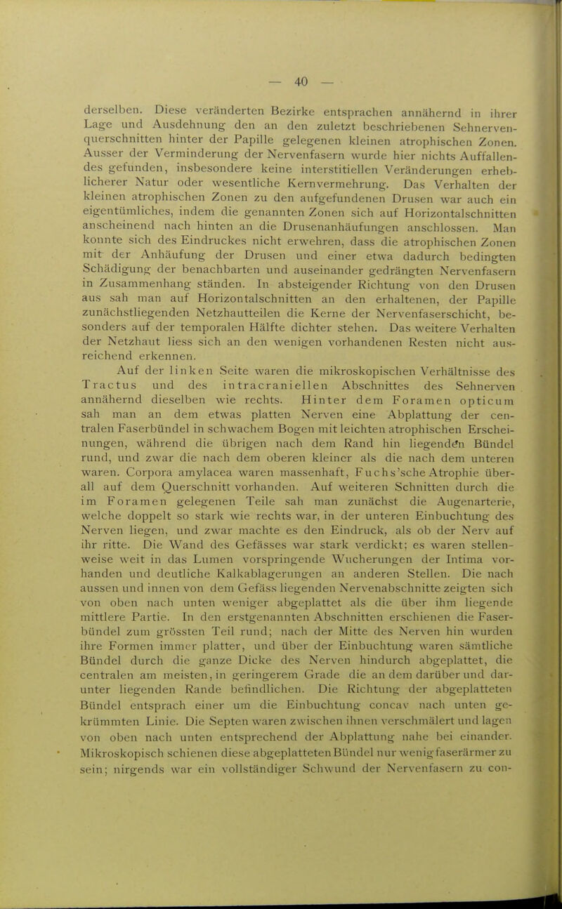 derselben. Diese veränderten Bezirke entsprachen annähernd in ihrer Lage und Ausdehnung den an den zuletzt beschriebenen Sehnerven- querschnitten hinter der Papille gelegenen kleinen atrophischen Zonen. Ausser der Verminderung der Nervenfasern wurde hier nichts Auffallen- des gefunden, insbesondere keine interstitiellen Veränderungen erheb- licherer Natur oder wesentliche Kernvermehrung. Das Verhalten der kleinen atrophischen Zonen zu den aufgefundenen Drusen war auch ein eigentümliches, indem die genannten Zonen sich auf Horizontalschnitten anscheinend nach hinten an die Drusenanhäufungen anschlössen. Man konnte sich des Eindruckes nicht erwehren, dass die atrophischen Zonen mit der Anhäufung der Drusen und einer etwa dadurch bedingten Schädigung der benachbarten und auseinander gedrängten Nervenfasern in Zusammenhang ständen. In absteigender Richtung von den Drusen aus sah man auf Hoi-izontalschnitten an den erhaltenen, der Papille zunächstliegenden Netzhautteilen die Kerne der Nervenfaserschicht, be- sonders auf der temporalen Hälfte dichter stehen. Das weitere Verhalten der Netzhaut Hess sich an den wenigen vorhandenen Resten nicht aus- reichend erkennen. Auf der linken Seite waren die mikroskopischen Verhältnisse des Tractus und des in tracraniellen Abschnittes des Sehnerven annähernd dieselben wie rechts. Hinter dem Foramen opticum sah man an dem etwas platten Nerven eine Abplattung der cen- tralen Faserbündel in schwachem Bogen mit leichten atrophischen Erschei- nungen, während die übrigen nach dem Rand hin liegenden Bündel rund, und zwar die nach dem oberen kleiner als die nach dem unteren waren. Corpora amylacea waren massenhaft, Fuchs'sche Atrophie über- all auf dem Querschnitt vorhanden. Auf weiteren Schnitten durch die im Foramen gelegenen Teile sah man zunächst die Augenarterie, welche doppelt so stark wie rechts war, in der unteren Einbuchtung des Nerven liegen, und zwar machte es den Eindruck, als ob der Nerv auf ihr ritte. Die Wand des Gefässes war stark verdickt; es waren stellen- weise weit in das Lumen vorspringende Wucherungen der Intima vor- handen und deutliche Kalkablagerungen an anderen Stellen. Die nach aussen und innen von dem Gefäss liegenden Nervenabschnitte zeigten sich von oben nach unten weniger abgeplattet als die über ihm liegende mittlere Partie. In den erstgenannten Abschnitten erschienen die Faser- bündel zum grössten Teil rund; nach der Mitte des Nerven hin wurden ihre Formen immer platter, und über der Einbuchtung waren sämtliche Bündel durch die ganze Dicke des Nerven hindurch abgeplattet, die centralen am meisten, in geringerem Grade die an dem darüber und dar- unter liegenden Rande befindlichen. Die Richtung der abgeplatteten Bündel entsprach einer um die Einbuchtung concav nach unten ge- krümmten Linie. Die Septen waren zwischen ihnen verschmälert und lagen von oben nach unten entsprechend der Abplattung nahe bei einander. Mikroskopisch schienen diese abgeplatteten Bündel nur wenigfaserärmer zu sein; nirgends war ein vollständiger Schwund der Nervenfasern zu con-