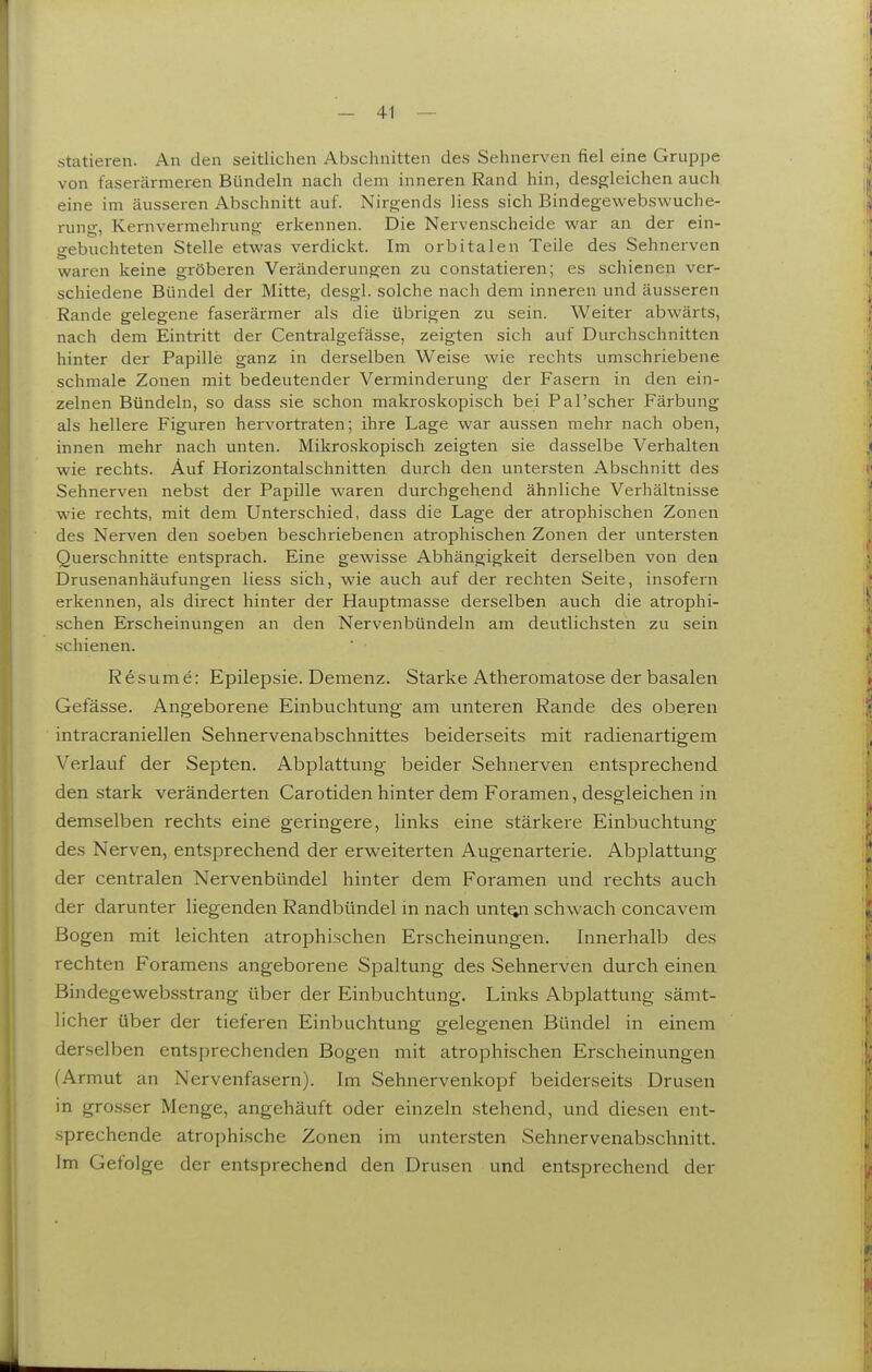 statieren. An den seitlichen Abschnitten des Sehnerven fiel eine Gruppe von t'aserärmeren Bündeln nach dem inneren Rand hin, desgleichen auch eine im äusseren Abschnitt auf. Nirgends Hess sich Bindegewebswuche- rung, Kernvermehrung erkennen. Die Nervenscheide war an der ein- gebuchteten Stelle etv^^as verdickt. Im orbitalen Teile des Sehnerven waren keine gröberen Veränderungen zu constatieren; es schienen ver- schiedene Bündel der Mitte, desgl. solche nach dem inneren und äusseren Rande gelegene faserärmer als die übrigen zu sein. Weiter abwärts, nach dem Eintritt der Centralgefässe, zeigten sich auf Durchschnitten hinter der Papille ganz in derselben Weise wie rechts umschriebene schmale Zonen mit bedeutender Verminderung der Fasern in den ein- zelnen Bündeln, so dass sie schon makroskopisch bei Pal'scher Färbung als hellere Figuren hervortraten; ihre Lage war aussen mehr nach oben, innen mehr nach unten. Mikroskopisch zeigten sie dasselbe Verhalten wie rechts. Auf Horizontalschnitten durch den untersten Abschnitt des Sehnerven nebst der Papille waren durchgehend ähnliche Verhältnisse wie rechts, mit dem Unterschied, dass die Lage der atrophischen Zonen des Nerven den soeben beschriebenen atrophischen Zonen der untersten Querschnitte entsprach. Eine gewisse Abhängigkeit derselben von den Drusenanhäufungen Hess sich, wie auch auf der rechten Seite, insofern erkennen, als direct hinter der Hauptmasse derselben auch die atrophi- .schen Erscheinungen an den Nervenbündeln am deutlichsten zu sein schienen. Resume: Epilepsie. Demenz. Starke Atheromatose der basalen Gefässe. Angeborene Einbuchtung am unteren Rande des oberen intracraniellen Sehnervenabschnittes beiderseits mit radienartigem Verlauf der Septen. Abplattung beider Sehnerven entsprechend den stark veränderten Carotiden hinter dem Foramen, desgleichen in demselben rechts eine geringere, links eine stärkere Einbuchtung des Nerven, entsprechend der erweiterten Augenarterie. Abplattung der centralen Nervenbündel hinter dem Foramen und rechts auch der darunter liegenden Randbündel in nach unt^i schwach concavem Bogen mit leichten atrophischen Erscheinungen. Innerhalb des rechten Foramens angeborene Spaltung des Sehnerven durch einen Bindegewebsstrang über der Einbuchtung. Links Abplattung sämt- licher über der tieferen Einbuchtung gelegenen Bündel in einem derselben entsprechenden Bogen mit atrophischen Erscheinungen (Armut an Nervenfasern). Im Sehnervenkopf beiderseits Drusen in grosser Menge, angehäuft oder einzeln stehend, und diesen ent- .sprechende atrophische Zonen im untersten Sehnervenabschnitt. Im Gefolge der entsprechend den Drusen und entsprechend der