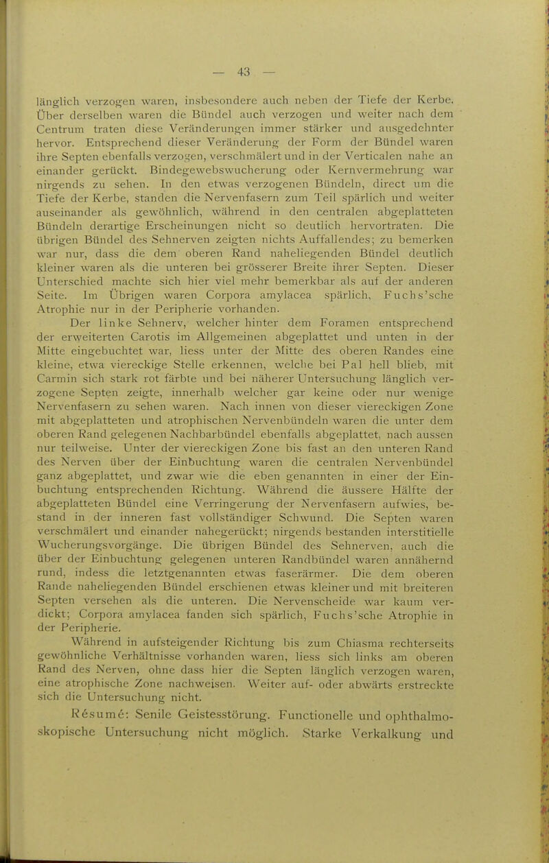 länglich verzogen waren, insbesondere auch neben der Tiefe der Kerbe. Über derselben waren die Bündel auch verzogen und weiter nach dem Centrum traten diese Veränderungen immer stärker und ausgedehnter hervor. Entsprechend dieser Veränderung der Form der Bündel waren ihre Septen ebenfalls verzo^^en, verschmälert und in der Verticalen nahe an einander gerückt. Bindegewebswucherung oder Kernvermehrung war nirgends zu sehen. In den etwas verzogenen Bündeln, direct um die Tiefe der Kerbe, standen die Nervenfasern zum Teil spärlich und weiter auseinander als gewöhnlich, während in den centralen abgeplatteten Bündeln derartige Erscheinungen nicht so deutlich hervortraten. Die übrigen Bündel des Sehnerven zeigten nichts Auffallendes; zu bemerken war nur, dass die dem oberen Rand naheliegenden Bündel deutlich kleiner waren als die unteren bei grösserer Breite ihrer Septen. Dieser Unterschied machte sich hier viel mehr bemerkbar als auf der anderen Seite. Im Übrigen waren Corpora amylacea spärlich, Fuchs'sehe Atrophie nur in der Peripherie vorhanden. Der linke Sehnerv, welcher hinter dem Foramen entsprechend der erweiterten Carotis im Allgemeinen abgeplattet und unten in der Mitte eingebuchtet war, Hess unter der Mitte des oberen Randes eine kleine, etwa viereckige Stelle erkennen, welche bei Pal hell blieb, mit Carmin sich stark rot färbte und bei näherer Untersuchung länglich ver- zogene Septen zeigte, innerhalb welcher gar keine oder nur wenige Nervenfasern zu sehen waren. Nach innen von dieser viereckigen Zone mit abgeplatteten und atrophischen Nervenbündeln waren die unter dem oberen Rand gelegenen Nachbarbündel ebenfalls abgeplattet, nach aussen nur teilweise. Unter der viereckigen Zone bis fast an den unteren Rand des Nerven über der Einbuchtung waren die centralen Nervenbündel ganz abgeplattet, und zwar wie die eben genannten in einer der Ein- buchtung entsprechenden Richtung. Während die äussere Hälfte der abgeplatteten Bündel eine Verringerung der Nervenfasern aufwies, be- stand in der inneren fast vollständiger Schwund. Die Septen waren verschmälert und einander nahegerückt; nirgends bestanden interstitielle Wucherungsvorgänge. Die übi'igen Bündel des Sehnerven, auch die über der Einbuchtung gelegenen unteren Randbündel waren annähernd rund, indess die letztgenannten etwas faserärmer. Die dem oberen Rande naheliegenden Bündel erschienen etwas kleiner und mit breiteren Septen versehen als die unteren. Die Nervenscheide war kaum ver- dickt; Corpora amylacea fanden sich spärlich, Fuchs'sehe Atrophie in der Peripherie. Während in aufsteigender Richtung bis zum Chiasma rechterseits gewöhnliche Verhältnisse vorhanden waren, Hess sich links am oberen Rand des Nerven, ohne dass hier die Septen länglich verzogen waren, eine atrophische Zone nachweisen. Weiter auf- oder abwärts erstreckte sich die Untersuchung nicht. R6sum6: Senile Geistesstörung. Functionelle und ophthalmo- .skopische Untersuchung nicht möglich. Starke Verkalkung und