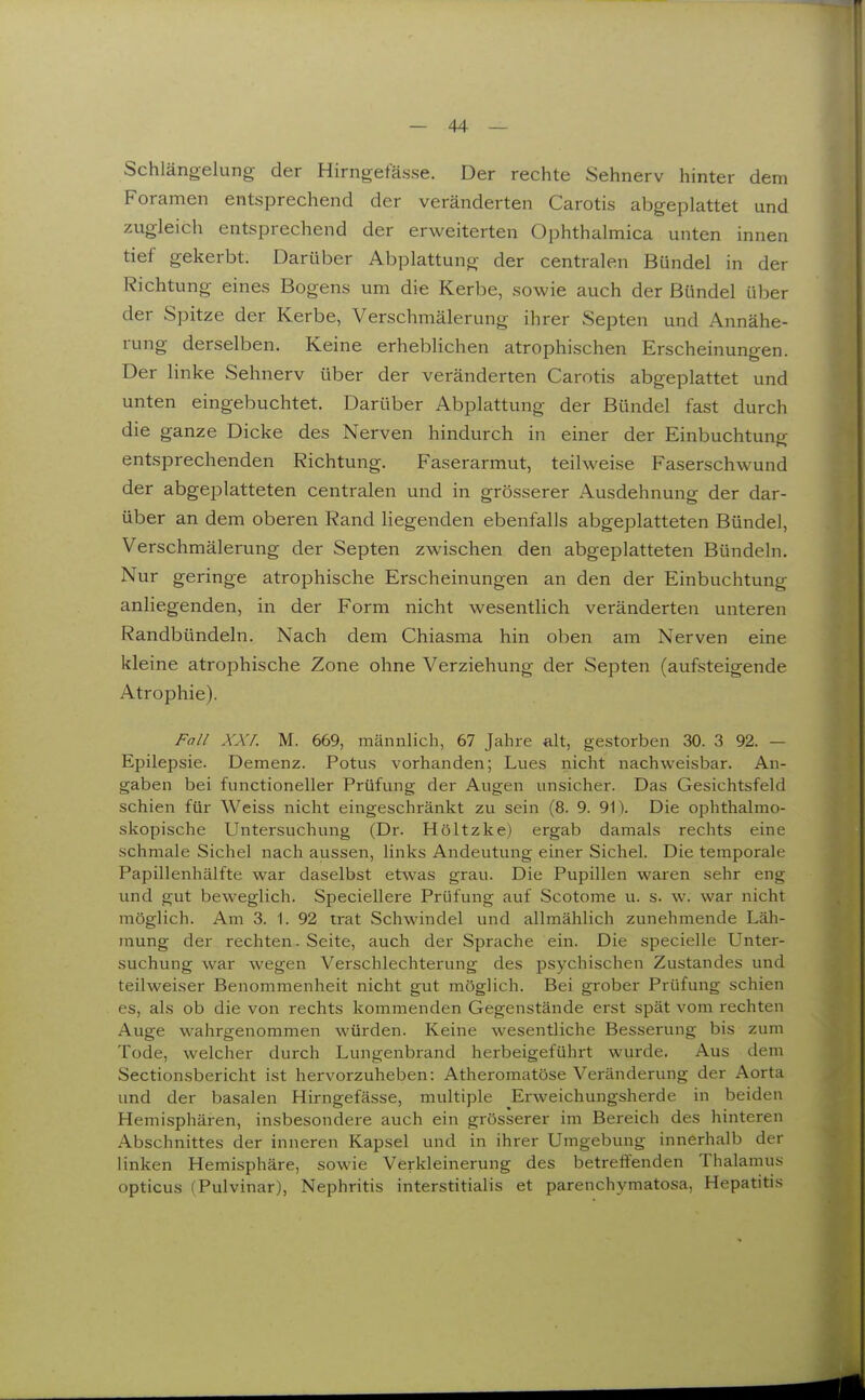 Schlängelung der Hirngefässe. Der rechte Sehnerv hinter dem Foramen entsprechend der veränderten Carotis abgeplattet und zugleich entsprechend der erweiterten Ophthalmica unten innen tief gekerbt. Darüber Abplattung der centralen Bündel in der Richtung eines Bogens um die Kerbe, sowie auch der Bündel über der Spitze der Kerbe, Verschmälerung ihrer Septen und Annähe- rung derselben. Keine erheblichen atrophischen Erscheinungen. Der linke Sehnerv über der veränderten Carotis abgeplattet und unten eingebuchtet. Darüber Abplattung der Bündel fast durch die ganze Dicke des Nerven hindurch in einer der Einbuchtung entsprechenden Richtung. Faserarmut, teilweise Faserschwund der abgeplatteten centralen und in grösserer Ausdehnung der dar- über an dem oberen Rand liegenden ebenfalls abgeplatteten Bündel, Verschmälerung der Septen zwischen den abgeplatteten Bündeln. Nur geringe atrophische Erscheinungen an den der Einbuchtung anliegenden, in der Form nicht wesentlich veränderten unteren Randbündeln. Nach dem Chiasma hin oben am Nerven eine kleine atrophische Zone ohne Verziehung der Septen (aufsteigende Atrophie). Fall XXL M. 669, männlich, 67 Jahre alt, gestorben 30. 3 92. — Epilepsie. Demenz. Potus vorhanden; Lues nicht nachweisbar. An- gaben bei functioneller Prüfung der Augen unsicher. Das Gesichtsfeld schien für Weiss nicht eingeschränkt zu sein (8. 9. 91). Die ophthalmo- skopische Untersuchung (Dr. Höltzke) ergab damals rechts eine schmale Sichel nach aussen, links Andeutung einer Sichel. Die temporale Papillenhälfte war daselbst etwas grau. Die Pupillen waren sehr eng und gut beweglich. Speciellere Prüfung auf Scotome u. s. w. war nicht möglich. Am 3. 1. 92 trat Schwindel und allmählich zunehmende Läh- mung der rechten. Seite, auch der Sprache ein. Die specielle Unter- suchung war wegen Verschlechterung des psychischen Zustandes und teilweiser Benommenheit nicht gut möglich. Bei grober Prüfung schien es, als ob die von rechts kommenden Gegenstände erst spät vom rechten Auge wahrgenommen würden. Keine wesentliche Besserung bis zum Tode, welcher durch Lungenbrand herbeigeführt wurde. Aus dem Sectionsbericht ist hervorzuheben: Atheromatöse Veränderung der Aorta und der basalen Hirngefässe, multiple Erweichungsherde in beiden Hemisphären, insbesondere auch ein grösserer im Bereich des hinteren Abschnittes der inneren Kapsel und in ihrer Umgebung innerhalb der linken Hemisphäre, sowie Verkleinerung des betreffenden Thalamus opticus (Pulvinar), Nephritis interstitialis et parenchymatosa, Hepatitis