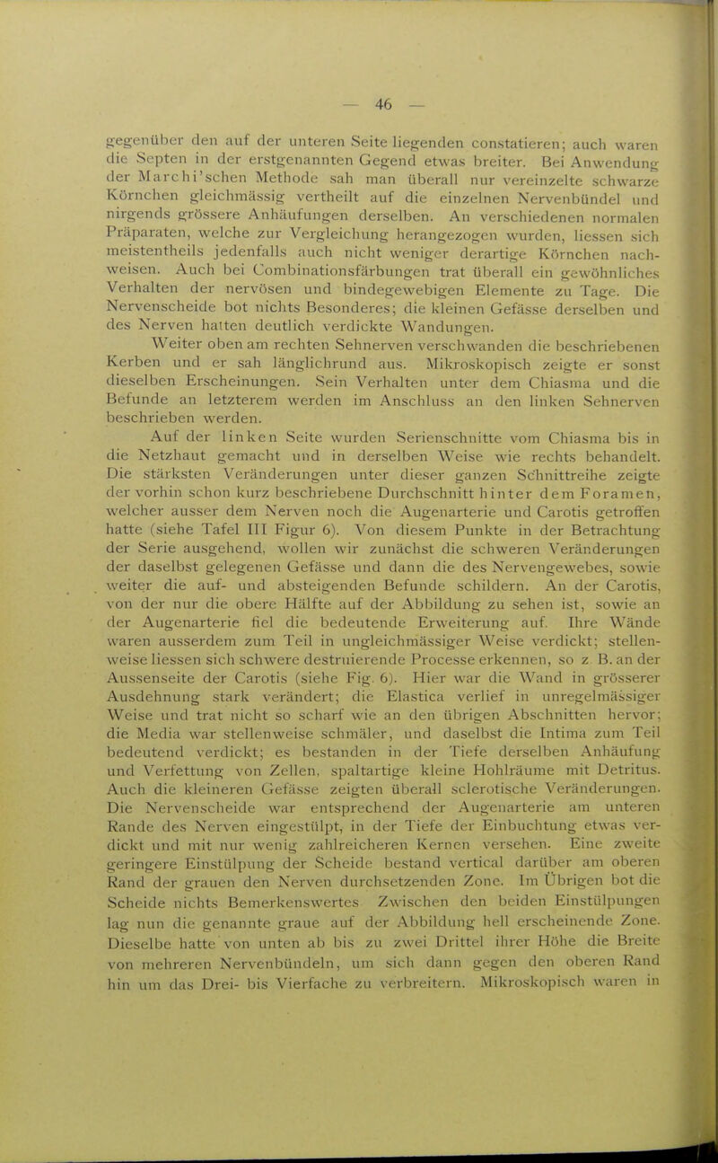 gegenüber den auf der unteren Seite liegenden constatieren; auch waren die Septen in der erstgenannten Gegend etwas breiter. Bei Anwendun<i der Marchi'schen Methode sah man überall nur vereinzelte schwarze Körnchen gleichmässig vertheilt auf die einzelnen Nervenbündel und nirgends grössere Anhäufungen derselben. An verschiedenen normalen Präparaten, welche zur Vergleichung herangezogen wurden, Hessen sich meistentheils jedenfalls auch nicht weniger derartige Körnchen nach- weisen. Auch bei Combinationsfärbungen trat überall ein gewöhnliches Verhalten der nervösen und bindegewebigen Elemente zu Tage. Die Nervenscheide bot nichts Besonderes; die kleinen Gefässe derselben und des Nerven halten deutlich verdickte Wandungen. Weiter oben am rechten Sehnerven verschwanden die beschriebenen Kerben und er sah länglichrund aus. Mikroskopisch zeigte er sonst dieselben Erscheinungen. Sein Verhalten unter dem Chiasma und die Befunde an letzterem werden im Anschluss an den linken Sehnerven beschrieben werden. Auf der linken Seite wurden Serienschnitte vom Chiasma bis in die Netzhaut gemacht und in derselben Weise wie rechts behandelt. Die stärksten Veränderungen unter dieser ganzen Schnittreihe zeigte der vorhin schon kurz beschriebene Durchschnitt hinter dem Foramen, welcher ausser dem Nerven noch die Augenarterie und Carotis getrolfen hatte (siehe Tafel III Figur 6). Von diesem Punkte in der Betrachtung- der Serie ausgehend, wollen wir zunächst die schweren Veränderungen der daselbst gelegenen Gefässe und dann die des Nervengewebes, sowie weiter die auf- und absteigenden Befunde schildern. An der Carotis, von der nur die obere Hälfte auf der Abbildung zu sehen ist, sowie an der Augenarterie fiel die bedeutende Erweiterung auf. Ihre W^ände waren ausserdem zum Teil in ungleichmässiger Weise verdickt; stellen- weise Hessen sich schwere destruierende Processe ei-kennen, so z. B. an der Aussenseite der Carotis (siehe Fig. 6). Hier war die Wand in grösserer Ausdehnung stark verändert; die Elastica verlief in unregelmässiger Weise und trat nicht so scharf wie an den übrigen Abschnitten hervor: die Media war stellenweise schmäler, und daselbst die Intima zum Teil bedeutend verdickt; es bestanden in der Tiefe derselben Anhäufung und Verfettung von Zellen, spaltartige kleine Hohlräume mit Detritus. Auch die kleineren Gefässe zeigten überall sclerotische Veränderungen. Die Nervenscheide war entsprechend der Augenarterie am unteren Rande des Nerven eingestülpt, in der Tiefe der Einbuchtung etwas ver- dickt und mit nur wenig zahlreicheren Kernen versehen. Eine zweite geringere Einstülpung der Scheide bestand vertical darüber am oberen Rand der grauen den Nerven durchsetzenden Zone. Im Übrigen bot die Scheide nichts Bemerkenswertes Zwischen den beiden Einstülpungen lag nun die genannte graue auf der Abbildung hell erscheinende Zone. Dieselbe hatte von unten ab bis zu zwei Drittel ihrer Höhe die Breite von mehreren Nervenbündeln, um sich dann gegen den oberen Rand hin um das Drei- bis Vierfache zu verbreitern. Mikroskopisch waren in