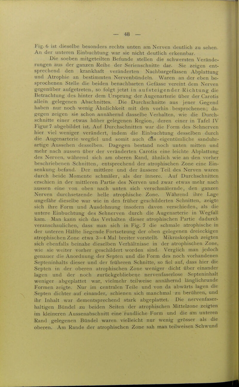 Fig. 6 ist dieselbe besonders rechts unten am Nerven deutlich zu sehen. An der unteren Einbuchtung war sie nicht deutlich erkennbar. Die soeben mitgeteilten Befunde stellen die schwersten Verände- rungen aus der ganzen Reihe der Serienschnitte dar. Sie zeigen ent- sprechend den krankhaft veränderten Nachbargefässen Abplattung und Atrophie an bestimmten Nervenbündeln. Waren an der eben be- sprochenen Stelle die beiden benachbarten Gefässe vereint dem Nerven gegenüber aufgetreten, so folgt jetzt in aufsteigender Richtung die Betrachtung des hinter dem Ursprung der Augenarterie über der Carotis allein gelegenen Abschnittes. Die Durchschnitte aus jener Gegend haben nur noch wenig Ähnlichkeit mit den vorhin besprochenen; da- gegen zeigen sie schon annähernd dasselbe Verhalten, wie die Durch- schnitte einer etwas hölier gelegenen Region, deren einer in Tafel IV Figur 7 abgebildet ist. Auf Durchschnitten war die Form des Sehnerven hier viel weniger verändert, indem die Einbuchtung desselben durch die Augenarterie wegfiel und somit auch d?s eigentümliche sanduhr- artige Aussehen desselben. Dagegen bestand noch unten mitten und mehr nach aussen über der veränderten Carotis eine leichte Abplattung des Nerven, während sich am oberen Rand, ähnlich wie an den vorher beschriebenen Schnitten, entsprechend der atrophischen Zone eine Ein- senkung befand. Der mittlere und der äussere Teil des Nerven waren durch beide Momente schmäler, als der innere. Auf Durchschnitten erschien in der mittleren Partie des Nerven und zwar etwas mehr nach aussen eine von oben nach unten sich verschmälernde, den ganzen Nerven durchsetzende helle atrophische Zone. Während ihre Lage ungefähr dieselbe war wie in den früher geschilderten Schnitten, zeigte sich ihre Form und Ausdehnung insofern davon verschieden, als die untere Einbuchtung des Sehnerven durch die Augenarterie in Wegfall kam. Man kann sich das Verhalten dieser atrophischen Partie dadurch veranschaulichen, dass man sich in Fig. 7 die schmale atrophische in der unteren Hälfte liegende Fortsetzung der oben gelegenen dreieckigen atrophischen Zone etwa 3—4 Mal breiter vorstellt. Mikroskopisch zeigten sich ebenfalls beinahe dieselben Verhältnisse in der atrophischen Zone, wie sie weiter vorher geschildert worden sind. Verglich man jedoch genauer die Anordnung der Septen und die Form des noch vorhandenen Septeninhalts dieser und der früheren Schnitte, so fiel auf, dass hier die Septen in der oberen atrophischen Zone weniger dicht über einander lagen und der noch zurückgebliebene nervenfaserlose Septeninhalt weniger abgeplattet war, vielmehr teilweise annähernd länglichrunde Formen zeigte. Nur im centralen Teile und von da abwärts lagen die Septen dichter auf einander, schienen sich manchmal zu berühren, und ihr Inhalt war dementsprechend stark abgeplattet. Die nervenfaser- haltigen Bündel zu beiden Seiten der atrophischen Mittelzone zeigten im kleineren Aussenabschnitt eine rundliche Form und die am unteren Rand gelegenen Bündel waren vielleicht nur wenig grösser als die oberen. Am Rande der atrophischen Zone sah man teilweisen Schwund