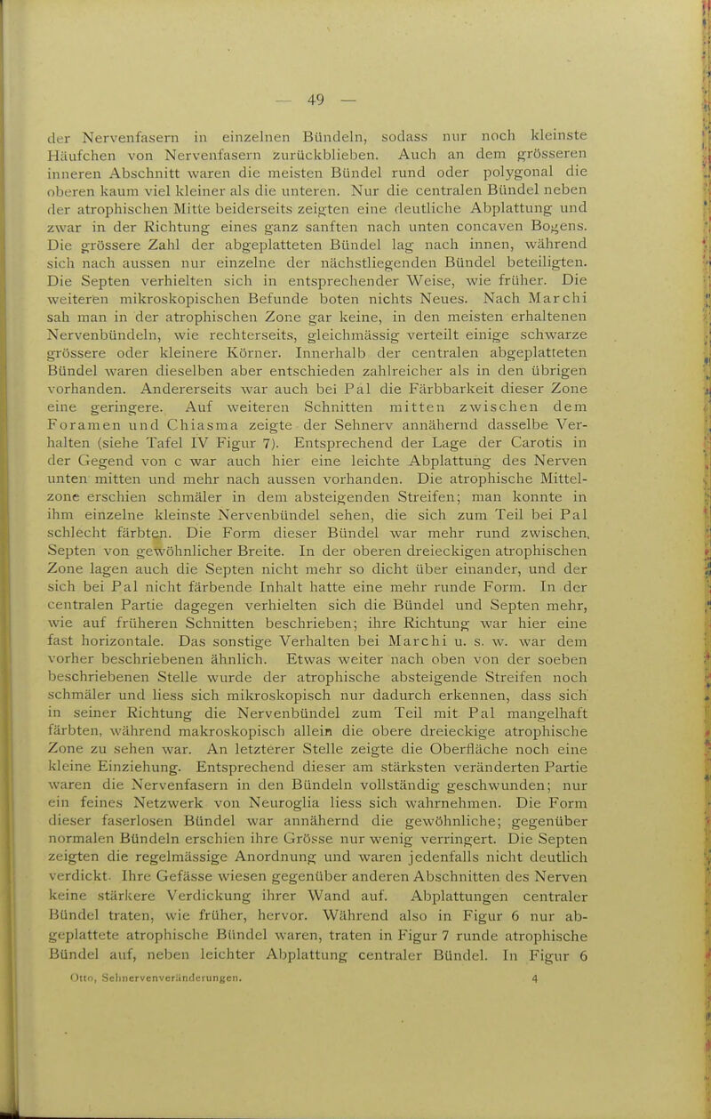 der Nervenfasern in einzelnen Bündeln, sodass nur noch kleinste Häufchen von Nervenfasern zurückblieben. Auch an dem grösseren inneren Abschnitt waren die meisten Bündel rund oder polygonal die oberen kaum viel kleiner als die unteren. Nur die centralen Bündel neben der atrophischen Mitte beiderseits zeigten eine deutliche Abplattung und zwar in der Richtung eines ganz sanften nach unten concaven Bogens. Die grössere Zahl der abgeplatteten Bündel lag nach innen, während sich nach aussen nur einzelne der nächstliegenden Bündel beteiligten. Die Septen verhielten sich in entsprechender Weise, wie früher. Die weiteren mikroskopischen Befunde boten nichts Neues. Nach Marchi sah man in der atrophischen Zone gar keine, in den meisten erhaltenen Nervenbündeln, wie rechterseits, gleichmässig verteilt einige schwarze grössere oder kleinere Körner. Innerhalb der centralen abgeplatteten Bündel waren dieselben aber entschieden zahlreicher als in den übrigen vorhanden. Andererseits war auch bei Pal die Färbbarkeit dieser Zone eine geringere. Auf weiteren Schnitten mitten zwischen dem Foramen und Chiasma zeigte der Sehnerv annähernd dasselbe Ver- halten (siehe Tafel IV Figur 7). Entsprechend der Lage der Carotis in der Gegend von c war auch hier eine leichte Abplattung des Nerven unten mitten und mehr nach aussen vorhanden. Die atrophische Mittel- zone erschien schmäler in dem absteigenden Streifen; man konnte in ihm einzelne kleinste Nervenbündel sehen, die sich zum Teil bei Pal schlecht färbten. Die Form dieser Bündel war mehr rund zwischen, Septen von gewöhnlicher Breite. In der oberen dreieckigen atrophischen Zone lagen auch die Septen nicht mehr so dicht über einander, und der sich bei Pal nicht färbende Inhalt hatte eine mehr runde Form. In der centralen Partie dagegen verhielten sich die Bündel und Septen mehr, wie auf früheren Schnitten beschrieben; ihre Richtung war hier eine fast horizontale. Das sonstige Verhalten bei Marchi u. s. w. war dem vorher beschriebenen ähnlich. Etwas weiter nach oben von der soeben beschriebenen Stelle wurde der atrophische absteigende Streifen noch schmäler und liess sich mikroskopisch nur dadurch erkennen, dass sich' in seiner Richtung die Nervenbündel zum Teil mit Pal mangelhaft färbten, während makroskopisch allein die obere dreieckige atrophische Zone zu sehen war. An letzterer Stelle zeigte die Oberfläche noch eine kleine Einziehung. Entsprechend dieser am stärksten veränderten Partie waren die Nervenfasern in den Bündeln vollständig geschwunden; nur ein feines Netzwerk von Neuroglia liess sich wahrnehmen. Die Form dieser faserlosen Bündel war annähernd die gewöhnliche; gegenüber normalen Bündeln erschien ihre Grösse nur wenig veri'ingert. Die Septen zeigten die regelmässige Anordnung und waren jedenfalls nicht deutlich verdickt. Ihre Gefässe wiesen gegenüber anderen Abschnitten des Nerven keine stärkere Verdickung ihrer Wand auf. Abplattungen centraler Bündel traten, wie früher, hervor. Während also in Figur 6 nur ab- geplattete atrophische Bündel waren, traten in Figur 7 runde atrophische Bündel auf, neben leichter Abplattung centraler Bündel. In Figur 6 Otto, SelinervenverUnderungen. 4