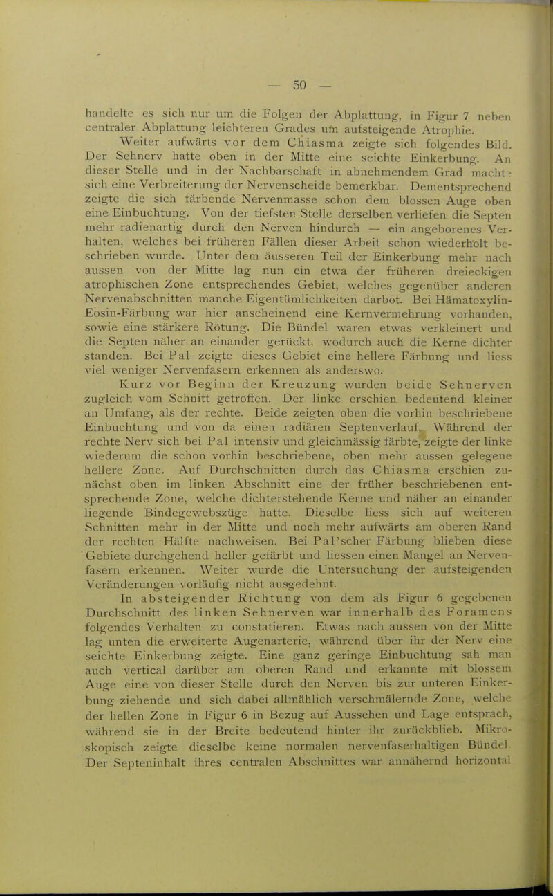 handelte es sich nur um die Folgen der Abplattung, in Figur 7 neben centraler Abplattung leichteren Grades um aufsteigende Atrophie. Weiter aufwärts vor dem Cliiasma zeigte sich folgendes Bild. Der Sehnerv hatte oben in der Mitte eine seichte Einkerbung. An dieser Stelle und in der Nachbarschaft in abnehmendem Grad macht • sich eine Verbreiterung der Nervenscheide bemerkbar. Dementsprechend zeigte die sich färbende Nervenmasse schon dem blossen Auge oben eine Einbuchtung. Von der tiefsten Stelle derselben verliefen die Septen mehr radienartig durch den Nerven hindurch — ein angeborenes Ver- halten, welches bei früheren Fällen dieser Arbeit schon wiederh'olt be- schrieben wurde. Unter dem äusseren Teil der Einkerbung mehr nach aussen von der Mitte lag nun ein etwa der früheren dreieckig-en atrophischen Zone entsprechendes Gebiet, welches gegenüber anderen Nervenabschnitten manche Eigentümlichkeiten darbot. Bei Hämatoxylin- Eosin-Färbung war hier anscheinend eine Kernverniehrung vorhanden, sowie eine stärkere Rötung. Die Bündel waren etwas verkleinert und die Septen näher an einander gerückt, wodurch auch die Kerne dichter standen. Bei Pal zeigte dieses Gebiet eine hellere Färbung und Hess viel weniger Nervenfasern erkennen als anderswo. Kurz vor Beginn der Kreuzung wurden beide Sehnerven zugleich vom Schnitt getroffen. Der linke erschien bedeutend kleiner an Umfang, als der rechte. Beide zeigten oben die vorhin beschriebene Einbuchtung und von da einen radiären Septenverlauf. Während der rechte Nerv sich bei Pal intensiv und gleichmässig färbtej'zeigte der linke wiederum die schon vorhin beschriebene, oben mehr aussen gelegene hellere Zone. Auf Durchschnitten durch das Chiasma erschien zu- nächst oben im linken Abschnitt eine der früher beschriebenen ent- sprechende Zone, welche dichterstehende Kerne und näher an einander liegende Bindegewebszüge hatte. Dieselbe Hess sich auf weiteren Schnitten mehr in der Mitte und noch mehr aufwärts am oberen Rand der rechten Hälfte nachweisen. Bei Pal'scher Färbung blieben diese Gebiete durchgehend heller gefärbt und Hessen einen Mangel an Nerven- fasern erkennen. Weiter wurde die Untersuchung der aufsteigenden Veränderungen vorläufig nicht ausgedehnt. In absteigender Richtung von dem als Figur 6 gegebenen Durchschnitt des linken Sehnerven war innerhalb des Foramens folgendes Verhalten zu constatieren. Etwas nach aussen von der Mitte lag unten die erweiterte Augenarterie, während über ihr der Nerv eim seichte Einkerbung zeigte. Eine ganz geringe Einbuchtung sah man auch vertical darüber am oberen Rand und erkannte mit blossem Auge eine von dieser Stelle durch den Nerven bis zur unteren Einker- bung ziehende und sich dabei allmählich verschmälernde Zone, welche der hellen Zone in Figur 6 in Bezug auf Aussehen und Lage entspracli, während sie in der Breite bedeutend hinter ihr zurückblieb. Mikro- skopisch zeigte dieselbe keine normalen nervenfaserhaltigen Bündel. Der Septeninhalt ihres centralen Abschnittes war annähernd horizontal