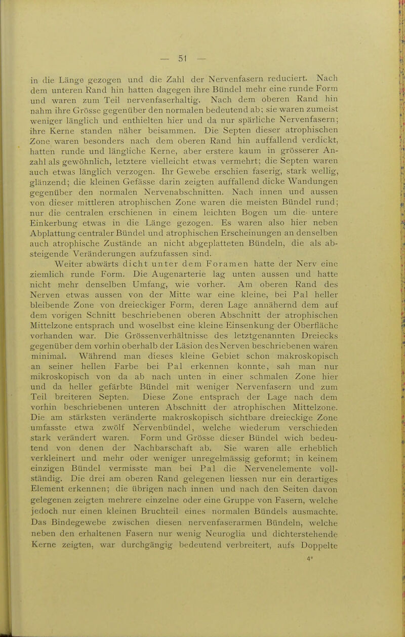 in die Länge gezogen und die Zahl der Nervenfasern reduciert. Nach dem unteren Rand hin hatten dagegen ihre Bündel mehr eine runde Form und waren zum Teil nervenfaserhaltig. Nach dem oberen Rand hin nahm ihre Grösse gegenüber den normalen bedeutend ab; sie waren zumeist weniger länglich und enthielten hier und da nur spärliche Nervenfasern; ihre Kerne standen näher beisammen. Die Septen dieser atrophischen Zone waren besonders nach dem oberen Rand hhi auffallend verdickt, hatten runde und längliche Kerne, aber erstere kaum in grösserer An- zahl als gewöhnlich, letztere vielleicht etwas vermehrt; die Septen waren auch etwas länglich verzogen. Ihr Gewebe erschien faserig, stark wellig, glänzend; die kleinen Gefässe darin zeigten auffallend dicke Wandungen gegenüber den normalen Nervenabschnitten. Nach innen und aussen von dieser mittleren atrophischen Zone waren die meisten Bündel rund; nur die centralen erschienen in einem leichten Bogen um die^ untere Einkerbung etwas in die Länge gezogen. Es waren also hier neben Abplattung centraler Bündel und atrophischen Erscheinungen an denselben auch atrophische Zustände an nicht abgeplatteten Bündeln, die als ab- steigende Veränderungen aufzufassen sind. Weiter abwärts dicht unter dem Foramen hatte der Nerv eine ziemlich runde Form. Die Augenarterie lag unten aussen und hatte nicht mehr denselben Umfang, wie vorher. Am oberen Rand des Nerven etwas aussen von der Mitte war eine kleine, bei Pal heller bleibende Zone von dreieckiger Form, deren Lage annähernd dem auf dem vorigen Schnitt beschriebenen oberen Abschnitt der atrophischen Mittelzone entsprach und woselbst eine kleine Einsenkung der Oberfläche vorhanden war. Die Grössenverhältnisse des letztgenannten Dreiecks gegenüber dem vorhin oberhalb der Läsion des Nerven beschriebenen waren minimal. Während man dieses kleine Gebiet schon makroskopisch an seiner hellen Farbe bei Pal erkennen konnte, sah man nur mikroskopisch von da ab nach unten in einer schmalen Zone hier und da heller gefärbte Bündel mit weniger Nervenfasern und zum Teil breiteren Septen. Diese Zone entsprach der Lage nach dem vorhin beschriebenen unteren Abschnitt der atrophischen Mittelzone. Die am stärksten veränderte makroskopisch sichtbare dreieckige Zone umfasste etwa zwölf Nervenbündel, welche wiederum verschieden stark verändert waren. Form und Grösse dieser Bündel wich bedeu- tend von denen der Nachbarschaft ab. Sie waren alle erheblich verkleinert und mehr oder weniger unregelmässig geformt; in keinem einzigen Bündel vermisste man bei Pal die Nervenelemente voll- ständig. Die drei am oberen Rand gelegenen Hessen nur ein derartiges Element erkennen; die übrigen nach innen und nach den Seiten davon gelegenen zeigten mehrere einzelne oder eine Gruppe von Fasern, welche jedoch nur einen kleinen Bruchteil eines normalen Bündels ausmachte. Das Bindegewebe zwischen diesen nervenfaserarmen Bündeln, welche neben den erhaltenen Fasern nur wenig Neuroglia und dichterstehende Kerne zeigten, war durchgängig bedeutend verbreitert, aufs Doppelte 4*