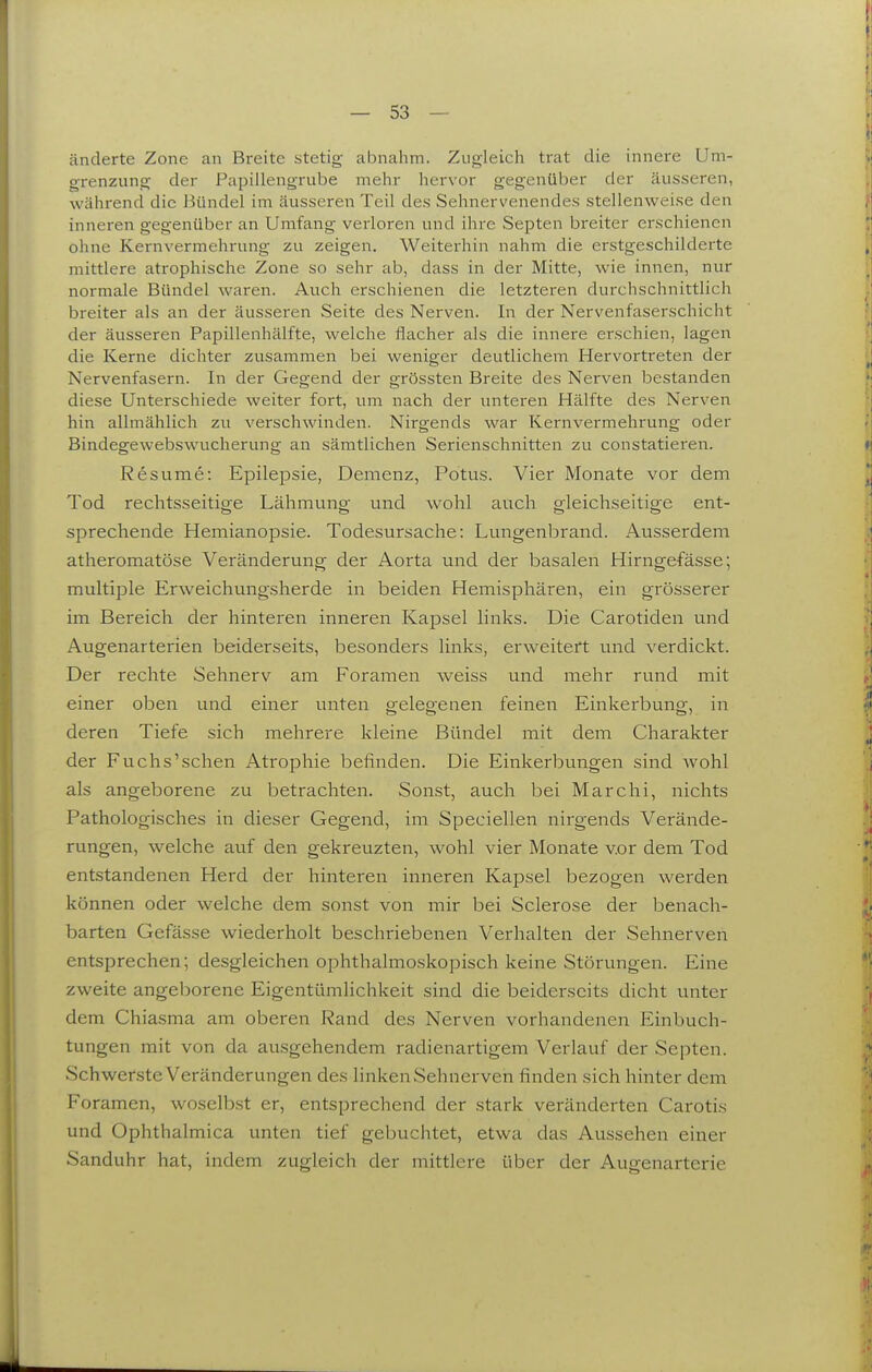änderte Zone an Breite stetig abnahm. Zugleich trat die innere Um- grenzung der Papillengrube mehr hervor gegenüber der äusseren, während die J3ündel im äusseren Teil des Sehnervenendes stellenweise den inneren gegenüber an Umfang verloren und ihre Septen breiter erschienen ohne Kernvermehrung zu zeigen. Weiterhin nahm die erstgeschilderte mittlere atrophische Zone so sehr ab, dass in der Mitte, wie innen, nur normale Bündel waren. Auch erschienen die letzteren durchschnittlich breiter als an der äusseren Seite des Nerven. In der Nervenfaserschicht der äusseren Papillenhälfte, welche flacher als die innere erschien, lagen die Kerne dichter zusammen bei weniger deutlichem Hervortreten der Nervenfasern. In der Gegend der grössten Breite des Nerven bestanden diese Unterschiede weiter fort, um nach der unteren Hälfte des Nerven hin allmählich zu verschwinden. Nirgends war Kern Vermehrung oder Bindegewebswucherung an sämtlichen Serienschnitten zu constatieren. Resume: Epilepsie, Demenz, Potus. Vier Monate vor dem Tod rechtsseitige Lähmung und wohl auch gleichseitige ent- sprechende Hemianopsie. Todesursache: Lungenbrand. Ausserdem atheromatöse Veränderung der Aorta und der basalen Hirngefässe; multiple Erweichungsherde in beiden Hemisphären, ein grösserer im Bereich der hinteren inneren Kapsel links. Die Carotiden und Augenarterien beiderseits, besonders links, erweitert und verdickt. Der rechte Sehnerv am Foramen vvreiss und mehr rund mit einer oben und einer unten gelegenen feinen Einkerbung, in deren Tiefe sich mehrere kleine Bündel mit dem Charakter der Fuchs'schen Atrophie befinden. Die Einkerbungen sind wohl als angeborene zu betrachten. Sonst, auch bei Marchi, nichts Pathologisches in dieser Gegend, im Speciellen nirgends Verände- rungen, welche auf den gekreuzten, wohl vier Monate vor dem Tod entstandenen Herd der hinteren inneren Kapsel bezogen werden können oder welche dem sonst von mir bei Sclerose der benach- barten Gefässe wiederholt beschriebenen Verhalten der Sehnerven entsprechen; desgleichen ophthalmoskopisch keine Störungen. Eine zweite angeborene Eigentümlichkeit sind die beiderseits dicht unter dem Chiasma am oberen Rand des Nerven vorhandenen Einbuch- tungen mit von da ausgehendem radienartigem Verlauf der Septen. Schwerste Veränderungen des linken Sehnerven finden sich hinter dem Foramen, woselbst er, entsprechend der stark veränderten Carotis und Ophthalmica unten tief gebuchtet, etwa das Aussehen einer Sanduhr hat, indem zugleich der mittlere über der Augenarterie