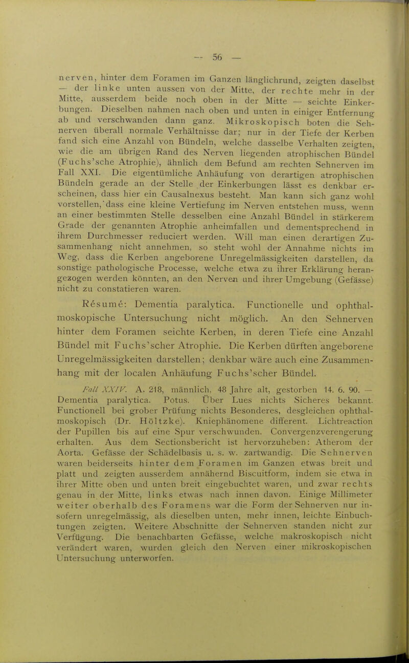 nerven, hinter dem Foramen im Ganzen länglichrund, zeigten daselbst — der linke unten aussen von der Mitte, der rechte mehr in der Mitte, ausserdem beide noch oben in der Mitte — seichte Einker- bungen. Dieselben nahmen nach oben und unten in einiger Entfernung ab und verschwanden dann ganz. Mikroskopisch boten die Seh- nerven überall normale Verhältnisse dar; nur in der Tiefe der Kerben fand sich eine Anzahl von Bündeln, welche dasselbe Verhalten zeigten, wie die am übrigen Rand des Nerven liegenden atrophischen Bü^ndel (Fuchs'sche Atrophie), ähnlich dem Befund am rechten Sehnerven im Fall XX.l. Die eigentümliche Anhäufung von derartigen atrophischen Bündeln gerade an der Stelle der Einkerbungen lässt es denkbar er- scheinen, dass hier ein Causalnexus besteht. Man kann sich ganz wohl vorstellen, dass eine kleine Vertiefung im Nerven entstehen muss, wenn an einer bestimmten Stelle desselben eine Anzahl Bündel in stärkerem Grade der genannten Atrophie anheimfallen und dementsprechend in ihrem Durchmesser reduciert werden. Will man einen derartigen Zu- sammenhang nicht annehmen, so steht wohl der Annahme nichts im Weg, dass die Kerben angeborene Unregelmässigkeiten darstellen, da sonstige pathologische Processe, welche etwa zu ihrer Erklärung heran- gezogen werden könnten, an den Nerven und ihrer Umgebung (Gefässe) nicht zu constatieren waren. Res um e: Dementia paralytica. Functionelle und ophthal- moskopische Untersuchung nicht möglich. An den Sehnerven hinter dem Foramen seichte Kerben, in deren Tiefe eine Anzahl Bündel mit Fuchs'scher Atrophie. Die Kerben dürften angeborene Unregelmässigkeiten darstellen; denkbar wäre auch eine Zusammen- hang mit der localen Anhäufung Fuchs'scher Bündel. Fall XXrv. A. 218, männlich, 48 Jahre alt, gestorben 14. 6. 90. — Dementia paralytica. Potus. Über Lues nichts Sicheres bekannt. Functionen bei grober Prüfung nichts Besonderes, desgleichen ophthal- moskoiiisch (Dr. Höltzke). Kniephänomene different. Lichtreaction der Pupillen bis auf eine Spur verschwunden. Convergenzverengerung erhalten. Aus dem Sectionsbericht ist hervorzuheben: Atherom der Aorta. Gefässe der Schädelbasis u. s. w. zartwandig. Die Sehnerven waren beiderseits hinter dem Foramen im Ganzen etwas breit und platt und zeigten ausserdem annähernd Biscuitform, indem sie etwa in ihrer Mitte oben und unten breit eingebuchtet waren, und zwar rechts genau in der Mitte, links etwas nach innen davon. Einige Millimeter weiter oberhalb des Foramens war die Form der Sehnerven nur in- sofern unregelmässig, als dieselben unten, mehr innen, leichte Einbuch- tungen zeigten. Weitere Abschnitte der Sehnerven standen nicht zur Verfügung. Die benachbarten Gefässe, welche makroskopiscii nicht verändert waren, wurden gleich den Nerven einer mikroskopischen Untersuchung unterworfen.