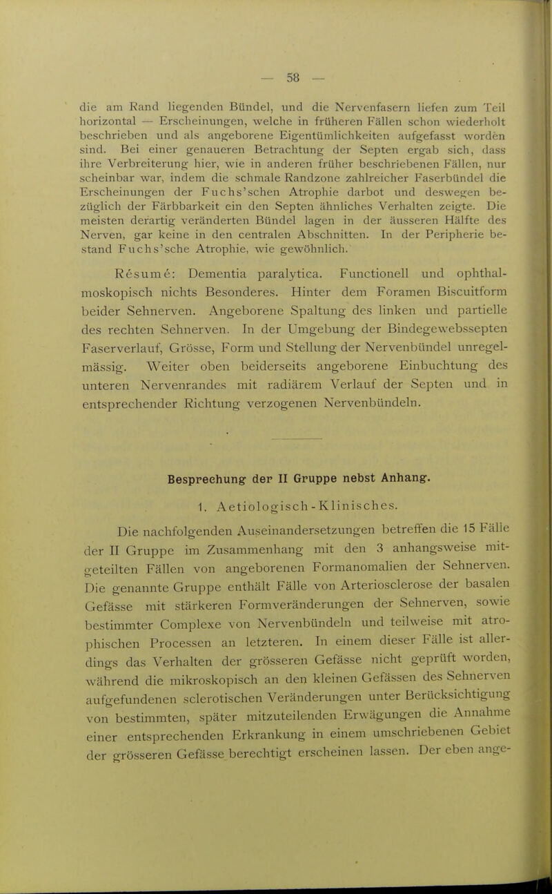 die am Rand liegenden Bündel, und die Nervenfasern liefen zum Teil horizontal — Erscheinungen, welche in früheren Fällen schon wiederholt beschrieben und als angeborene Eigentümlichkeiten aufgefasst worden sind. Bei einer genaueren Betrachtung der Septen ergab sich, dass ihre Verbreiterung hier, wie in anderen früher beschriebenen Fällen, nur scheinbar war, indem die schmale Randzone zahlreicher Faserbündel die Erscheinungen der Fuchs'schen Atrophie darbot und deswegen be- züglich der Färbbarkeit ein den Septen ähnliches Verhalten zeigte. Die meisten derartig veränderten Bündel lagen in der äusseren Hälfte des Nerven, gar keine in den centralen Abschnitten. In der Peripherie be- stand Fuchs'sche Atrophie, wie gewöhnlich. Resume: Dementia paralytica. Functionen und ophthal- moskopisch nichts Besonderes. Hinter dem Foramen Biscuitform beider Sehnerven. Angeborene Spaltung des linken und partielle des rechten Sehnerven. In der Umgebung der Bindegewebssepten Faserverlauf, Grösse, Form und Stelkmg der Nervenbündel unregel- mässig. Weiter oben beiderseits angeborene Einbuchtung des unteren Nervenrandes mit radiärem Verlauf der Septen und in entsprechender Richtung verzogenen Nervenbündeln, Besprechung der II Gruppe nebst Anhang. 1. Aetiologisch - Klinisches. Die nachfolgenden Auseinandersetzungen betreffen die 15 Fälle der II Gruppe im Zusammenhang mit den 3 anhangsweise mit- o-eteilten Fällen von angeborenen Formanomalien der Sehnerven. Die genannte Gruppe enthält Fälle von Arteriosclerose der basalen Gefässe mit stärkeren Formveränderungen der Sehnerven, sowie bestimmter Complexe von Nervenbündeln und teilweise mit atro- phischen Processen an letzteren. In einem dieser Fälle ist aller- dings das Verhalten der grösseren Gefässe nicht geprüft worden, während die mikroskopisch an den kleinen Gefässen des Sehnerven aufgefundenen sclerotischen Veränderungen unter Berücksichtigung von bestimmten, später mitzuteilenden Erwägungen die Annahme einer entsprechenden Erkrankung in einem umschriebenen Gebiet der grösseren Gefässe berechtigt erscheinen lassen. Der eben ange-