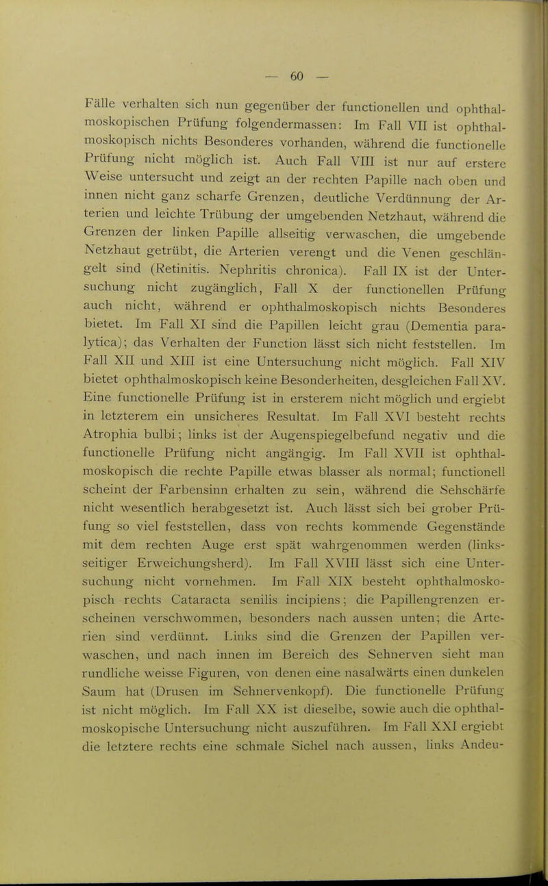 Fälle verhalten sich nun gegenüber der functionellen und ophthal- moskopischen Prüfung folgendermassen: Im Fall VII ist ophthal- moskopisch nichts Besonderes vorhanden, während die functionelle Prüfung nicht möglich ist. Auch Fall VIII ist nur auf erstere Weise untersucht und zeigt an der rechten Papille nach oben und innen nicht ganz scharfe Grenzen, deutHche Verdünnung der Ar- terien und leichte Trübung der umgebenden Netzhaut, während die Grenzen der linken Papille allseitig verwaschen, die umgebende Netzhaut getrübt, die Arterien verengt und die Venen geschlän- gelt sind (Retinitis. Nephritis chronica). Fall IX ist der Unter- suchung nicht zugänglich, Fall X der functionellen Prüfung auch nicht, während er ophthalmoskopisch nichts Besonderes bietet. Im Fall XI sind die Papillen leicht grau (Dementia para- lytica); das Verhalten der Function lässt sich nicht feststellen. Im Fall XII und XIII ist eine Untersuchung nicht mögUch. Fall XIV bietet ophthalmoskopisch keine Besonderheiten, desgleichen Fall XV. Eine functionelle Prüfung ist in ersterem nicht möglich und ergiebt in letzterem ein unsicheres Resultat. Im Fall XVI besteht rechts Atrophia bulbi; links ist der Augenspiegelbefund negativ und die functionelle Prüfung nicht angängig. Im Fall XVII ist ophthal- moskopisch die rechte Papille etwas blasser als normal; functionell scheint der Farbensinn erhalten zu sein, während die Sehschärfe nicht wesentlich hei'abgesetzt ist. Auch lässt sich bei grober Prü- fung so viel feststellen, dass von rechts kommende Gegenstände mit dem rechten Auge erst spät wahrgenommen werden (links- seitiger Erweichungsherd). Im Fall XVIII lässt sich eine Unter- suchung nicht vornehmen. Im Fall XIX besteht ophthalmosko- pisch rechts Cataracta senilis incipiens; die Papillengrenzen er- scheinen verschwommen, besonders nach aussen unten; die Arte- rien sind verdünnt. Links sind die Grenzen der Papillen ver- waschen, und nach innen im Bereich des Sehnerven sieht man rundliche weisse Figuren, von denen eine nasalwärts einen dunkelen Saum hat (Drusen im Sehnervenkopf). Die functionelle Prüfung ist nicht möglich. Im Fall XX ist dieselbe, sowie auch die ophthal- moskopische Untersuchung nicht auszuführen. Im Fall XXI ergiebt die letztere rechts eine schmale Sichel nach aussen, links Andeu-