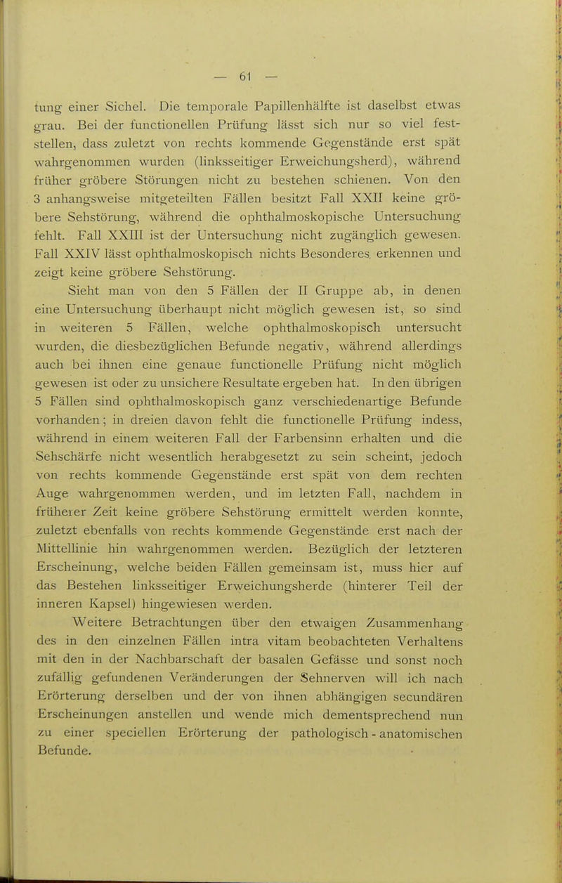 tung einer Sichel. Die temporale Papillenhälfte ist daselbst etwas grau. Bei der functionellen Prüfung lässt sich nur so viel fest- stellen, dass zuletzt von rechts kommende Gegenstände erst spät wahrgenommen wurden (linksseitiger Erweichungsherd), während früher orröbere Störungen nicht zu bestehen schienen. Von den 3 anhangsweise mitgeteilten Fällen besitzt Fall XXII keine grö- bere Sehstörung, während die ophthalmoskopische Untersuchung fehlt. Fall XXIII ist der Untersuchung nicht zugänglich gewesen. Fall XXIV lässt ophthalmoskopisch nichts Besonderes erkennen und zeigt keine gröbere Sehstörung. Sieht man von den 5 Fällen der II Gruppe ab, in denen eine Untersuchung überhaupt nicht möglich gewesen ist, so sind in weiteren 5 Fällen, welche ophthalmoskopisch untersucht wurden, die diesbezüglichen Befunde negativ, während allerdings auch bei ihnen eine genaue functionelle Prüfung nicht möglich gewesen ist oder zu unsichere Resultate ergeben hat. In den übrigen 5 Fällen sind ophthalmoskopisch ganz verschiedenartige Befunde vorhanden; in dreien davon fehlt die functionelle Prüfung indess, während in einem weiteren Fall der Farbensinn erhalten und die Sehschärfe nicht wesentlich herabgesetzt zu sein scheint, jedoch von rechts kommende Gegenstände erst spät von dem rechten Auge wahrgenommen werden, und im letzten Fall, nachdem in früherer Zeit keine gröbere Sehstörung ermittelt werden konnte, zuletzt ebenfalls von rechts kommende Gegenstände erst nach der Mittellinie hin wahrgenommen werden. Bezüglich der letzteren Erscheinung, welche beiden Fällen gemeinsam ist, muss hier auf das Bestehen linksseitiger Erweichungsherde (hinterer Teil der inneren Kapsel) hingewiesen werden. Weitere Betrachtungen über den etwaigen Zusammenhang des in den einzelnen Fällen intra vitam beobachteten Verhaltens mit den in der Nachbarschaft der basalen Gefässe und sonst noch zufällig gefundenen Veränderungen der Sehnerven will ich nach Erörterung derselben und der von ihnen abhängigen secundären Erscheinungen anstellen und wende mich dementsprechend nun zu einer speciellen Erörterung der pathologisch - anatomischen Befunde.