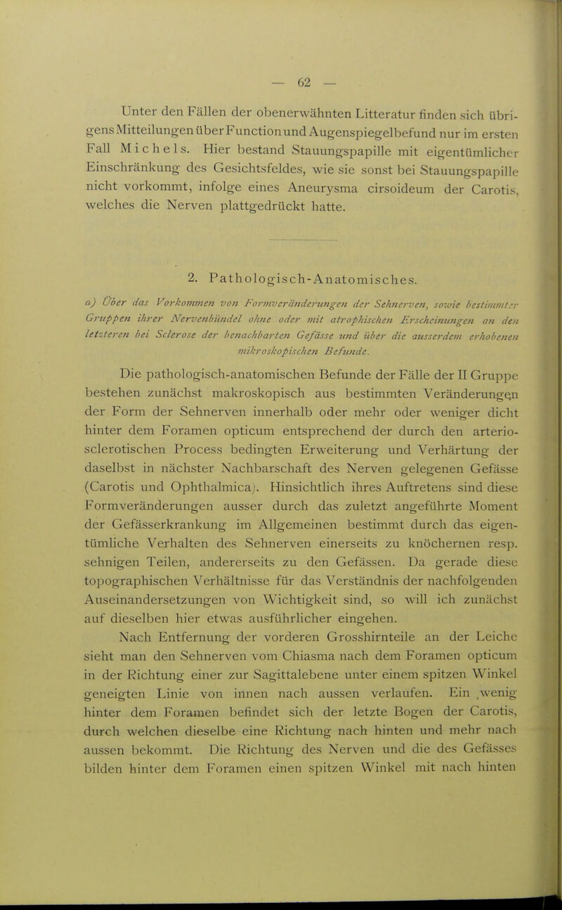Unter den Fällen der obenerwähnten Litteratur finden sich übri- gens Mitteilungen über Function und Augenspiegelbefund nur im ersten Fall Michels. Hier bestand Stauungspapille mit eigentümlicher Einschränkung des Gesichtsfeldes, wie sie sonst bei Stauungspapille nicht vorkommt, infolge eines Aneurysma cirsoideum der Carotis, welches die Nerven plattgedrückt hatte. 2. Pathologisch-Anatomisches. a) Über das Vorkomvieti von Formverätiderungen der Sehnerven, sowie bestimmt:; Gruppe7t ihrer Nervenbimdel ohne oder mit atrophischen Erscheinungen an den letzteren bei Sclerose der benachbarten Ge/ässe tmd über die ausserdem erhobenen mikroskopischen Befunde. Die pathologisch-anatomischen Befunde der Fälle der II Gruppe bestehen zunächst makroskopisch aus bestimmten Veränderungen der Form der Sehnerven innerhalb oder mehr oder wenio^er dicht hinter dem Foramen opticum entsprechend der durch den arterio- sclerotischen Process bedingten Erweiterung und Verhärtung der daselbst in nächster Nachbarschaft des Nerven gelegenen Gefässe (Carotis und Ophthalmica). Hinsichtlich ihres Auftretens sind diese Formveränderungen ausser durch das zuletzt angeführte Moment der Gefässerkrankung im Allgemeinen bestimmt durch das eigen- tümliche Verhalten des Sehnerven einerseits zu knöchernen resp. sehnigen Teilen, andererseits zu den Gefässen. Da gerade diese topographischen Verhältnisse für das Verständnis der nachfolgenden Auseinandersetzvingen von Wichtigkeit sind, so will ich zunächst auf dieselben hier etwas ausführlicher eingehen. Nach Entfernung der vorderen Grosshirnteile an der Leiche sieht man den Sehnerven vom Chiasma nach dem Foramen opticum in der Richtung einer zur Sagittalebene unter einem spitzen Winkel geneigten Linie von innen nach aussen verlaufen. Ein ,wenig hinter dem Foramen befindet sich der letzte Bogen der Carotis, durch welchen dieselbe eine Richtung nach hinten und mehr nach aussen bekommt. Die Richtung des Nerven und die des Gefässes bilden hinter dem Foramen einen spitzen Winkel mit nach hinten