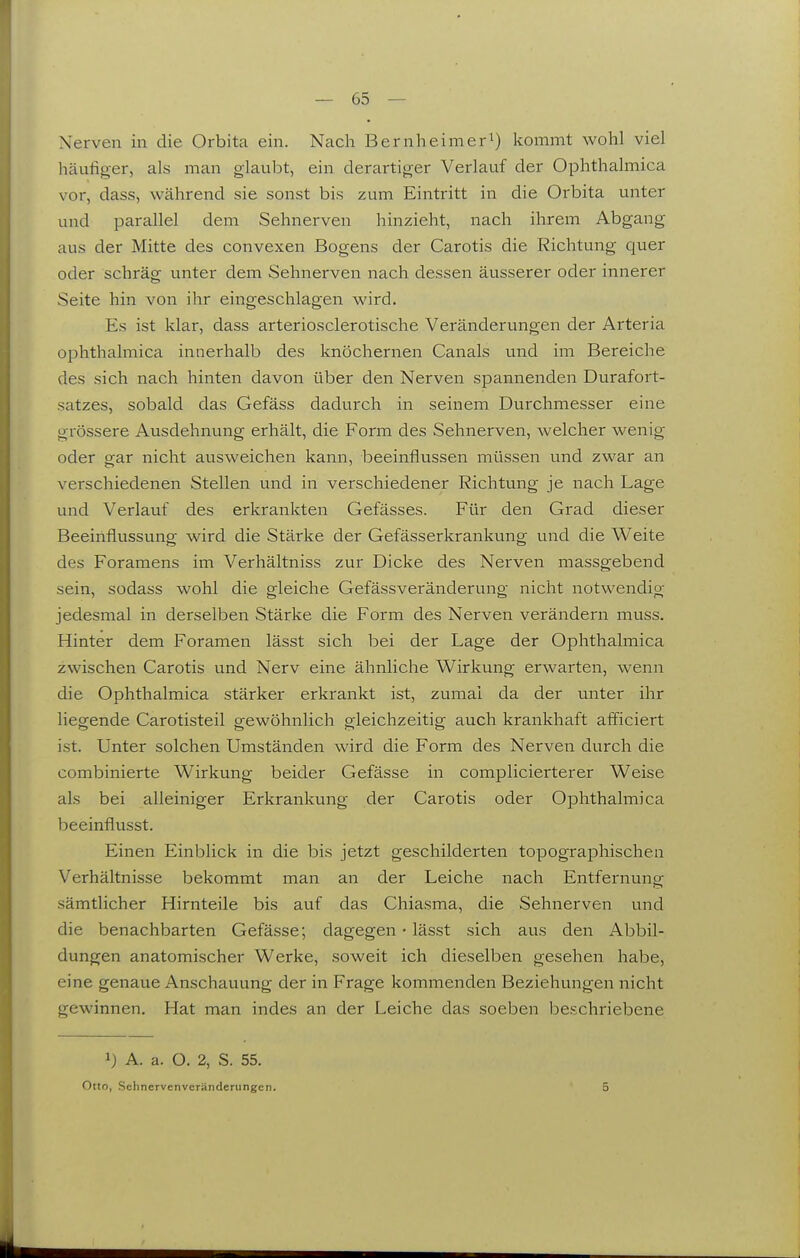 Nerven in die Orbita ein. Nach Bernheimer^) kommt wohl viel häufiger, als man glaubt, ein derartiger Verlauf der Ophthalmica vor, dass, während sie sonst bis zum Eintritt in die Orbita unter und parallel dem Sehnerven hinzieht, nach ihrem Abgang aus der Mitte des convexen Bogens der Carotis die Richtung quer oder schräg unter dem Sehnerven nach dessen äusserer oder innerer Seite hin von ihr eingeschlagen wird. Es ist klar, dass arteriosclerotische Veränderungen der Arteria ophthalmica innerhalb des knöchernen Canals und im Bereiche des sich nach hinten davon über den Nerven spannenden Durafort- satzes, sobald das Gefäss dadurch in seinem Durchmesser eine grössere Ausdehnung erhält, die Form des Sehnerven, welcher wenig oder gar nicht ausweichen kann, beeinflussen müssen und zwar an verschiedenen Stellen und in verschiedener Richtung je nach Lage und Verlauf des erkrankten Gefässes. Für den Grad dieser Beeinflussung wird die Stärke der Gefässerkrankung und die Weite des Foramens im Verhältniss zur Dicke des Nerven massgebend sein, sodass wohl die gleiche Gefässveränderung nicht notwendig jedesmal in derselben Stärke die Form des Nerven verändern muss. Hinter dem Foramen lässt sich bei der Lage der Ophthalmica zwischen Carotis und Nerv eine ähnliche Wirkung erwarten, wenn die Ophthalmica stärker erkrankt ist, zumal da der unter ihr liegende Carotisteil gewöhnlich gleichzeitig auch krankhaft afficiert ist. Unter solchen Umständen wird die Form des Nerven durch die combinierte Wirkung beider Gefässe in complicierterer Weise als bei alleiniger Erkrankung der Carotis oder Ophthalmica beeinflusst. Einen Einblick in die bis jetzt geschilderten topographischen Verhältnisse bekommt man an der Leiche nach Entfernung sämtlicher Hirnteile bis auf das Chiasma, die Sehnerven und die benachbarten Gefässe; dagegen • lässt sich aus den Abbil- dungen anatomischer Werke, soweit ich dieselben gesehen habe, eine genaue Anschauung der in Frage kommenden Beziehungen nicht gewinnen. Hat man indes an der Leiche das soeben beschriebene 1) A. a. O. 2, S. 55. Otto, Sehnervenveränderungen. 5