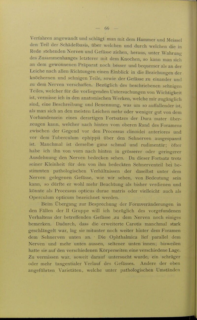 Verfahren angewandt und schlägt man mit dem Hammer und Meissel den Teil der Schädelbasis, über welchen und durch welchen die in Rede stehenden Nerven und Gefässe ziehen, heraus, unter Wahrung des Zusammenhanges letzterer mit dem Knochen, so kann man sich an dem gewonnenen Präparat noch besser und bequemer als an der Leiche nach allen Richtungen einen Einblick in die Beziehungen der knöchernen und sehnigen Teile, sowie der Gefässe zu einander und zu dem Nerven verschaffen. Bezüglich des beschriebenen sehnigen Teiles, welcher für die vorliegenden Untersuchungen von Wichtigkeit ist, vermisse ich in den anatomischen Werken, welche mir zugänglich sind, eine Beschreibung und Benennung, was um so auffallender ist, als man sich an den meisten Leichen mehr oder weniger gut von dem Vorhandensein eines derartigen Fortsatzes der Dura mater über- zeugen kann, welcher nach hinten vom oberen Rand des Foramens zwischen der Gegend vor den Processus cHnoidei anteriores und vor dem Tuberculum ephippii über den Sehnerven ausgespannt ist. Manchmal ist derselbe ganz schmal und rudimentär; öfter habe ich ihn von vorn nach hinten in grösserer oder geringerer Ausdehnung den Nerven bedecken sehen. Da dieser Fortsatz trotz seiner Kleinheit für den von ihm bedeckten Sehnerventeil bei be- stimmten pathologischen Verhältnissen der daselbst unter dem Nerven gelegenen Gefässe, wie wir sehen, von Bedeutung sein kann, so dürfte er wohl mehr Beachtung als bisher verdienen und könnte als Processus opticus durae matris oder vielleicht auch als Operculum opticum bezeichnet werden. Beim Übergang zur Besprechung der Formveränderungen in den Fällen der II Gruppe will ich bezüglich des vorgefundenen Verhaltens der betreffenden Gefässe ,zu dem Nerven noch einiges bemerken. Dadurch, dass die erweiterte Carotis manchmal stark geschlängelt war, lag sie mitunter noch weiter hinter dem Foramen dem Sehnerven unten an. • Die Ophthalmica lief parallel dem Nerven und mehr unten aussen, seltener unten innen; bisweilen hatte sie auf den verschiedenen Körperseiten eine verschiedene Lage. Zu vermissen war, soweit darauf untersucht wurde, ein schräger oder mehr tangentialer Verlauf des Gefässes. Andere der oben angeführten Varietäten, welche unter pathologischen Umständen