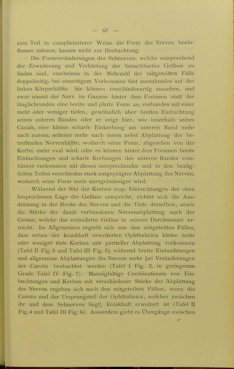 zum Teil in complicierterer Weise die Form des Nerven beein- flussen müssen, kamen nicht zur Beobachtung. Die Formveränderungen des Sehnerven, welche entsprechend der Erweiterung und Verhärtung der benachbarten Gefässe zu linden sind, erscheinen in der Mehrzahl der mitgeteilten Fälle doppelseitig, bei einseitigem Vorkommen fast ausnahmslos auf der linken Körperhälfte. Sie können verschiedenartig aussehen, und zwar nimmt der Nerv im Ganzen hinter dem Foramen statt der länglichrunden eine breite und platte Form an, verbunden mit einer mehr oder weniger tiefen, gewöhnlich aber breiten Einbuchtung seines unteren Randes oder er zeigt hier, wie innerhalb seines Canals, eine kleine scharfe Einkerbung am unteren Rand mehr nach aussen, seltener mehr nach innen nebst Abplattung der be- treffenden Nervenhälfte, wodurch seine Form, abgesehen von der Kerbe, mehr oval wird, oder es können hinter dem Foramen breite Einbuchtungen und scharfe Kerbungen des unteren Randes com- biniert vorkommen mit diesen entsprechender und in den bezüg- lichen Teilen verschieden stark ausgeprägter Abplattung des Nerven, wodurch seine Form noch unregelmässiger wird. Während der Sitz der Kerben resp. Einbuchtungen der oben besprochenen Lage der Gefässe entspricht, richtet sich die Aus- dehnung in der Breite des Nerven und die Tiefe derselben, sowie die Stärke der damit verbundenen Nervenabplattung nach der Grösse, welche das veränderte Gefäss in seinem Durchmesser er- reicht. Im Allgemeinen ergiebt sich aus den mitgeteilten Fällen, dass neben der krankhaft erweiterten Ophthalmica kleine mehr oder weniger tiefe Kerben mit partieller Abplattung vorkommen (Tafel II Fig. 3 und Tafel III Fig. 5), während breite Einbuchtungen und allgemeine Abplattungen des Nerven mehr b^i Veränderungen der Carotis beobachtet werden (Tafel I Fig. 2, in geringerem Grade Tafel IV Fig. 7). Mannigfaltige Combinationen von Ein- buchtungen und Kerben mit verschiedener Stärke der Abplattung des Nerven ergeben sich nach den mitgeteilten Fällen, wenn die Carotis und der Ursprungsteil der Ophthalmica, welcher zwischen ihr und dem Sehnerven liegt-, krankhaft erweitert ist (Tafel II Fig. 4 und Tafel III Fig. 6). Ausserdem giebt es Übergänge zwischen 5*