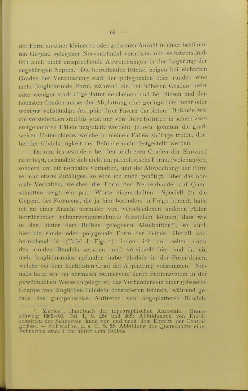 der Form an einer kleineren oder grösseren Anzahl in einer bestimm- ten Geg-end o-eleg-ener Nervenbündel vermissen und selbstverständ- lieh auch nicht entsprechende Abweichungen in der Lagerung der zugehörigen Septen. Die betreffenden Bündel zeigen bei leichteren Graden der Veränderung statt der polygonalen oder runden eine mehr länglichrunde Form, während sie bei höheren Graden mehr oder weniger stark abgeplattet erscheinen und bei diesen und den höchsten Graden ausser der Abplattung eine geringe oder mehr oder weniger vollständige Atrophie ihrer Fasern darbieten. Befunde wie die vorstehenden sind bis jetzt nur von Bern heim er in seinen zwei erstgenannten Fällen mitgeteilt worden; jedoch konnten die grad- weisen Unterschiede, welche in meinen Fällen zu Tage treten, dort bei der Gleichartigkeit der Befunde nicht festgestellt werden. Da nun insbesondere bei den leichteren Graden der Einwand nahe liegt, es handele sich nicht um pathologische Formabweichungen, sondern um ein normales Verhalten, und die Abweichung der Form sei nur etwas Zufälliges, so sehe ich mich genötigt, über das nor- male Verhalten, welches die Form der Nervenbündel auf Quer- schnitten zeigt, ein paar Worte einzuschalten. Speciell für die Gegend des Foramens, die ja hier besonders in Frage kommt, habe ich an einer Anzahl normaler von verschiedenen anderen Fällen herrührender Sehnervenquerschnitte feststellen können, dass wie in den hinter dem Bulbus gelegenen Abschnitten'), so auch hier die runde oder polygonale Form der Bündel überall vor- herrschend ist (Tafel I Fig. 1), indem ich nur selten unter den runden Bündeln zerstreut und vereinzelt hier und da ein mehr länglichrundes gefunden habe, ähnlich in der Form denen, welche bei dem leichtesten Grad der Abplattung vorkommen. Nie- mals hal^e ich bei normalen Sehnerven, deren Septensystem in der gewöhnlichen Weise angelegt ist, das Vorhandensein einer grösseren Gruppe von länglichen Bündeln constatieren können, während ge- rade das gruppenweise Auftreten von abgeplatteten Bündeln ') Merkel, Handbuch der topographischen Anatomie. Braun- .schweig 1885 -90. Bd. I, S. 284 und 285: Abbildungen von Durch- .schnitten der Sehnerven kurz vor und nach dem Eintritt der Central- gefässe. — Schwalbe, a. a. O. S. 85: Abbildung des Querschnitts eines Sehnerven etwa 1 cm hinter dem Bulbus. iL