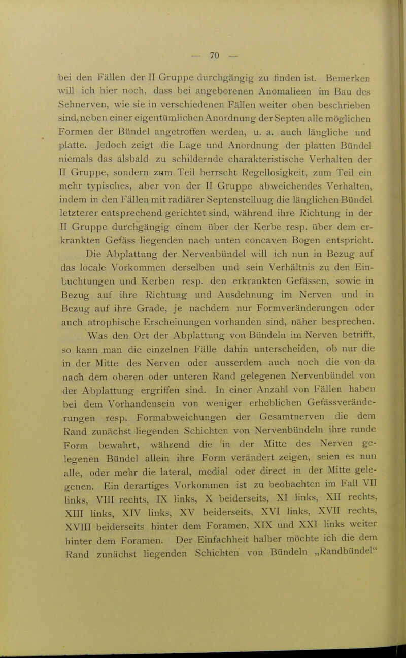 bei den Fällen der II Gruppe durchgängig zu finden ist. Bemerken will ich hier noch, dass bei angeborenen Anomalieen im Bau des Sehnerven, wie sie in verschiedenen Fällen weiter oben beschrieben sind, neben einer eigentümlichen Anordnung derSepten alle möglichen Formen der Bündel angetroffen werden, u. a. auch längliche und platte. Jedoch zeigt die Lage und Anordnung der platten Bündel niemals das alsbald zu schildernde charakteristische Verhalten der II Gruppe, sondern zum Teil herrscht Regellosigkeit, zum Teil ein mehr typisches, aber von der II Gruppe abweichendes Verhalten, indem in den Fällen mit radiärer Septenstelluug die länglichen Bündel letzterer entsprechend gerichtet sind, während ihre Richtung in der II Gruppe durchgängig einem über der Kerbe resp. über dem er- krankten Gefäss liegenden nach unten concaven Bogen entspricht. Die Abplattung der Nervenbündel will ich nun in Bezug auf das locale Vorkommen derselben und sein Verhältnis zu den Ein- buchtungen und Kerben resp. den erkrankten Gefässen, sowie in Bezug auf ihre Richtvmg und Ausdehnung im Nerven und in Bezug auf ihre Grade, je nachdem nur Formveränderungen oder auch atrophische Erscheinungen vorhanden sind, näher besprechen. Was den Ort der Abplattung von Bündeln im Nerven betrifft, so kann man die einzelnen Fälle dahin unterscheiden, ob nur die in der Mitte des Nerven oder ausserdem auch noch die von da nach dem oberen oder unteren Rand gelegenen Nervenbündel von der Abplattung ergriffen sind. In einer Anzahl von Fällen haben bei dem Vorhandensein von weniger erheblichen Gefässverände- rungen resp. Formabweichungen der Gesamtnerven die dem Rand zunächst liegenden Schichten von Nervenbündeln ihre runde Form bewahrt, während die in der Mitte des Nerven ge- legenen Bündel allein ihre Form verändert zeigen, seien es nun alle, oder mehr die lateral, medial oder direct in der Mitte gele- genen. Ein derartiges Vorkommen ist zu beobachten im Fall VII links, VIII rechts, IX links, X beiderseits, XI links, XII rechts, XIII links, XIV links, XV beiderseits, XVI links, XVII rechts, XVIII beiderseits hinter dem Foramen, XIX und XXI links weiter hinter dem Foramen. Der Einfachheit halber möchte ich die dem Rand zunächst liegenden Schichten von Bündeln „Randbündel