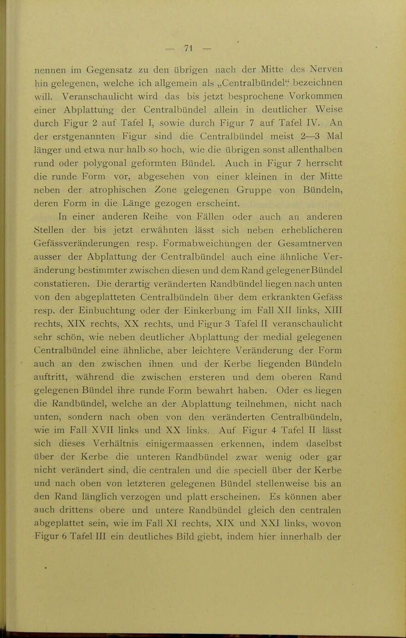 nennen im Gegensatz zu den übrigen nach der Mitte des Nerven liin gelegenen, welche ich allgemein als „Centralbündel'.' bezeichnen will. Veranschaulicht wird das bis jetzt besprochene Vorkommen einer Abplattung der Centralbündel allein in deutlicher Weise durch Figur 2 auf Tafel I, sowie durch Figur 7 auf Tafel IV. An der erstgenannten Figur sind die Centralbündel meist 2—3 Mal länger und etwa nur halb so hoch, wie die übrigen sonst allenthalben rund oder polygonal geformten Bündel. Auch in Figur 7 herrscht die runde Form vor, abgesehen von einer kleinen in der Mitte neben der atrophischen Zone gelegenen Gruppe von Bündeln, deren Form in die Länge gezogen erscheint. In einer anderen Reihe von Fällen oder auch an anderen Stellen der bis jetzt erwähnten lässt sich neben erheblicheren GefässVeränderungen resp. Formabweichungen der Gesamtnerven ausser der Abplattung der Centralbündel auch eine ähnliche Ver- änderung bestimmter zwischen diesen und dem Rand gelegener Bündel constatieren. Die derartig veränderten Randbündel liegen nach unten von den abgeplatteten Centralbündeln über dem erkrankten Gefäss resp. der Einbuchtung oder der Einkerbung im Fall XII links, XIII rechts, XIX rechts, XX rechts, und Figur 3 Tafel II veranschaulicht sehr schön, wie neben deutlicher Abplattung der medial gelegenen Centralbündel eine ähnliche, aber leichtere Veränderung der Form auch an den zwischen ihnen und der Kerbe liegenden Bündeln auftritt, während die zwischen ersteren und dem oberen Rand gelegenen Bündel ihre runde Form bewahrt haben. Oder es liegen die Randbündel, welche an der Abplattung teilnehmen, nicht nach unten, sondern nach oben von den veränderten Centralbündeln, wie im Fall XVII links und XX links. Auf Figur 4 Tafel II lässt sich dieses Verhältnis einigermaassen erkennen, indem daselbst über der Kerbe die unteren Randbündel zwar wenig oder gar nicht verändert sind, die centralen und die speciell über der Kerbe und nach oben von letzteren gelegenen Bündel stellenweise bis an den Rand länglich verzogen und platt erscheinen. Es können aber auch drittens obere und untere Randbündel gleich den centralen abgeplattet sein, wie im Fall XI rechts, XIX und XXI links, wovon Figur 6 Tafel III ein deutliches Bild giebt, indem hier innerhalb der