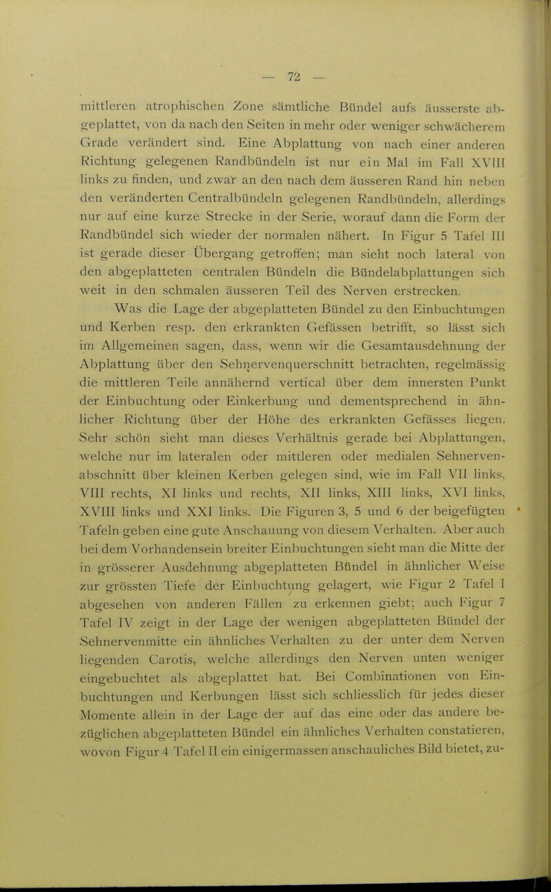 mittleren atrophischen Zone sämtUche Bündel aufs äusserste al)- geplattet, von da nach den Seiten in mehr oder weniger schwächerem Grade verändert sind. Eine Abplattung von nach einer anderen Richtung gelegenen Randbündeln ist nur ein Mal im Fall XVIII links zu finden, und zwar an den nach dem äusseren Rand hin neben den veränderten Centralbündcln gelegenen Randbündeln, allerdings nur auf eine kurze Strecke in der Serie, worauf dann die Form der Randbündel sich wieder der normalen nähert. In Figur 5 Tafel III ist gerade dieser Übergang getroffen; man sieht noch lateral von den abgeplatteten centralen Bündeln die Bündelabplattungen sich weit in den schmalen äusseren Teil des Nerven erstrecken. Was die Lage der abgeplatteten Bündel zu den Einbuchtungen und Kerben resp. den erkrankten Gefässen betrifft, so lässt sich im Allgemeinen sagen, dass, wenn wir die Gesamtausdehnung der Abplattung über den Sehnei-venquerschnitt betrachten, regelmässig die mittleren Teile annähernd vertical über dem innersten Punkt der Einbuchtung oder Einkerbung und dementsprechend in ähn- licher Richtung über der Höhe des erkrankten Gefässes liegen. Sehr schön sieht man dieses Verhältnis gerade bei Abplattungen, welche nur im lateralen oder mittleren oder medialen Sehnerven- abschnitt über kleinen Kerben gelegen sind, wie im Fall VII links, VIII rechts, XI links und rechts, XII links, XIII links, XVI links, XVIII links und XXI links. Die Figuren 3, 5 und 6 der beigefügten Tafeln greben eine eute Anschauung von diesem Verhalten. Aber auch bei dem Vorhandensein breiter Einbuchtungen sieht man die Mitte der in grösserer Ausdehnung abgeplatteten Bündel in ähnlicher Weise zur grössten Tiefe der Einbuchtung gelagert, wie Figur 2 Tafel I abgesehen von anderen Fällen zu erkennen giebt; auch Figur 7 Tafel IV zeigt in der Lage der wenigen abgeplatteten Bündel der Sehnervenmitte ein ähnliches Verhalten zu der unter dem Nerven liegenden Carotis, welche allerdings den Nerven unten weniger eingebuchtet als abgeplattet hat. Bei Combinationen von Ein- buchtungen und Kerbungen lässt sich schliesslich für jedes dieser Momente allein in der Lage der auf das eine oder das andere be- züglichen abgeplatteten Bündel ein ähnliches Verhalten constatieren. wovon Figur 4 Tafel II ein einigermassen anschauliches Bild bietet, zu-