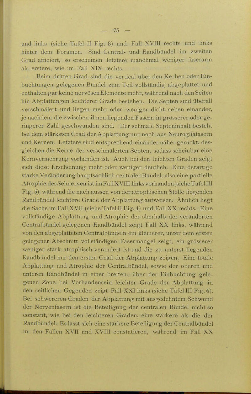 und links (siehe Tafel II Fig. 3) und Fall XVIll rechts und links hinter dem Foramen. Sind Central- und Randbündel im zweiten Grad afficiert, so erscheinen letztere manchmal weniger faserarm als erstere, wie im Fall XIX rechts. Beim dritten Grad sind die vertical über den Kerben oder Ein- buchtungen gelegenen Bündel zum Teil vollständig abgeplattet und enthalten gar keine nervösen Elemente mehr, während nach den Seiten hin Abplattungen leichterer Grade bestehen. Die Septen sind überall verschmälert und liegen mehr oder weniger dicht neben einander, je nachdem die zwischen ihnen liegenden Fasern in grösserer oder ge- ringerer Zahl geschwunden sind. Der schmale Septeninhalt besteht bei dem stärksten Grad der Abplattung nur noch aus Neurogiiafasern und Kernen. Letztere sind entsprechend einander näher gerückt, des- gleichen die Kerne der verschmälerten Septen, sodass scheinbar eine Kernvermehrung vorhanden ist. Auch bei den leichten Graden zeigt sich diese Erscheinung mehr oder weniger deutlich. Eine derartige starke Veränderung hauptsächlich centraler Bündel, also eine partielle Atrophie desSehnerven ist imFallXVIII links vorhanden (siehe Tafel III Fig. 5), während die nach aussen von der atrophischen Stelle liegenden Randbündel leichtere Grade der Abplattung, auf weisen. Ähnlich liegt die Sache im Fall XVII (siehe. Tafel II Fig. 4) und Fall XX rechts. Eine vollständige Abplattung und Atrophie der oberhalb der veränderten Centralbündel gelegenen Randbündel zeigt Fall XX links, während von den abgeplatteten Centraibündeln ein kleinerer, unter dem ersten gelegener Abschnitt vollständigen Fasermangel zeigt, ein grösserer weniger stark atrophisch verändert ist und die zu unterst liegenden Randbündel nur den ersten Grad der Abplattung zeigen. Eine totale Abplattung und Atrophie der Centralbündel, sowie der oberen und unteren Randbündel in einer breiten, über der Einbuchtung gele- genen Zone bei Vorhandensein leichter Grade der Abplattung in den seitlichen Gegenden zeigt Fall XXI links (siehe Tafel III Fig. 6). Bei schwereren Graden der Abplattung mit ausgedehntem Schwund der Nervenfasern ist die Beteiligung der centralen Bündel nicht so constant, wie bei den leichteren Graden, eine stärkere als die der Randbündel. Es lässt sich eine stärkere Beteiligung der Centralbündel in den Fällen XVII und XVIII con.statieren, während im Fall XX