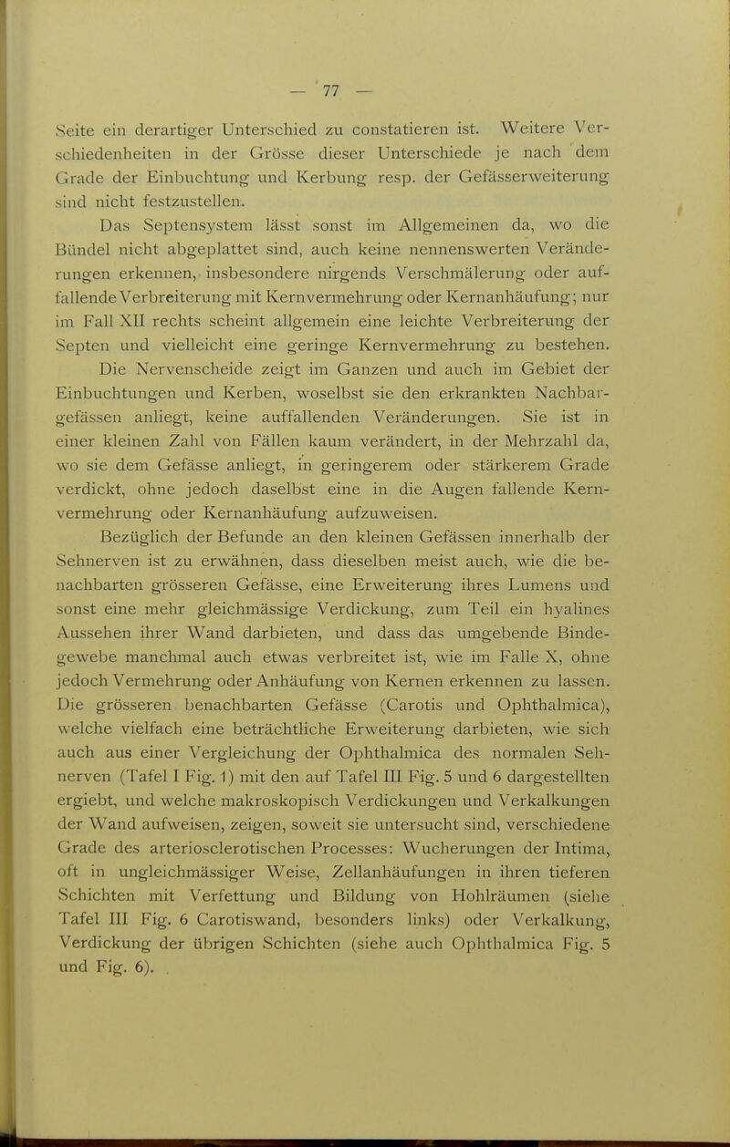 Seite ein derartiger Unterschied zu constatieren ist. Weitere Ver- schiedenheiten in der Grösse dieser Unterschiede je nach dem Grade der Einbiichtung und Kerbung resp. der Gefässerweiterung sind nicht festzustellen. Das SejDtensysteni lässt sonst im Allgemeinen da, wo die Bündel nicht abgeplattet sind, auch keine nennenswerten Verände- rungen erkennen, insbesondere nirgends Verschmälerung oder auf- fallende Verbreiterung mit Kernvermehrung oder Kernanhäufung; nur im Fall XII rechts scheint allgemein eine leichte Verbreiterung der Septen und vielleicht eine geringe Kernvermehrung zu bestehen. Die Nervenscheide zeigt im Ganzen und auch im Gebiet der Einbuchtungen und Kerben, woselbst sie den erkrankten Nachbar- gefässen anliegt, keine auffallenden Veränderungen. Sie ist in einer kleinen Zahl von Fällen kaum verändert, in der Mehrzahl da, wo sie dem Gefässe anliegt, in geringerem oder stärkerem Gi'ade verdickt, ohne jedoch daselbst eine in die Augen fallende Kern- vermehrung oder Kernanhäufung aufzuweisen. Bezüglich der Befunde an den kleinen Gefässen innerhalb der Sehnerven ist zu erwähnen, dass dieselben meist auch, wie die be- nachbarten grösseren Gefässe, eine Erweiterung ihres Lumens und sonst eine mehr gleichmässige Verdickung, zum Teil ein hyalines Aussehen ihrer Wand darbieten, und dass das umgebende Binde- gewebe manchmal auch etwas verbreitet ist, wie im Falle X, ohne jedoch Vermehrung oder Anhäufung von Kernen erkennen zu lassen. Die grösseren benachbarten Gefässe (Carotis und Ophthalmica), welche vielfach eine beträchtliche Erweiterung darbieten, wie sich auch aus einer Vergleichung der Ophthalmica des normalen Seh- nerven (Tafel I Fig. 1) mit den auf Tafel III Fig. 5 und 6 dargestellten ergiebt, und welche makroskopisch Verdickungen und Verkalkungen der Wand aufweisen, zeigen, soweit sie untersucht sind, verschiedene Grade des arteriosclerotischen Processes: Wucherungen der Intima, oft in ungleichmä.ssiger Weise, Zellanhäufungen in ihren tieferen Schichten mit Verfettung und Bildung von Hohlräumen (siehe Tafel III Fig. 6 Carotiswand, besonders links) oder Verkalkung, Verdickung der übrigen Schichten (siehe auch Ophthalmica Fig. 5 und Fig. 6). 1