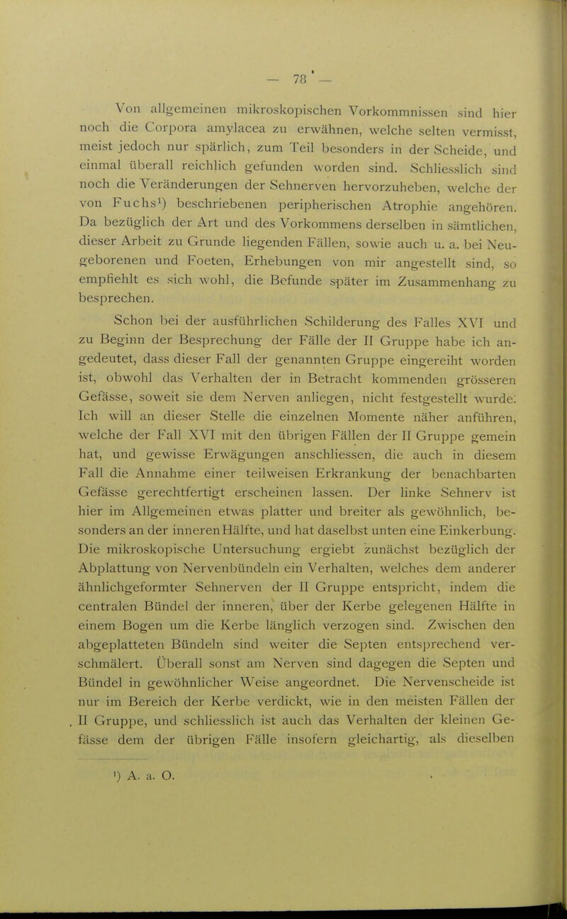 Von allgemeinen mikroskopischen Vorkommnissen sind hier noch die Corpora amylacea zu erwähnen, welche selten vermisst, meist jedoch nur spärlich, zum Teil besonders in der Scheide, und einmal überall reichlich gefunden worden sind. Schliesslich sind noch die Veränderungen der Sehnerven hervorzuheben, welche der von Fuchsi) beschriebenen peripherischen Atrophie angehören. Da bezüglich der Art und des Vorkommens derselben in sämtlichen, dieser Arbeit zu Grunde liegenden Fällen, sowie auch u. a. bei Neu- geborenen und Poeten, Erhebungen von mir angestellt sind, so emphehlt es sich wohl, die Befunde später im Zusammenhang zu besprechen. Schon bei der ausführlichen Schilderung des Falles XVI und zu Beginn der Besprechung der Fälle der II Gruppe habe ich an- gedeutet, dass dieser Fall der genannten Gruppe eingereiht worden ist, obwohl das Verhalten der in Betracht kommenden grösseren Gefässe, soweit sie dem Nerven anliegen, nicht festgestellt wurde; Ich will an dieser Stelle die einzelnen Momente näher anführen, welche der Fall XVI mit den übrigen Fällen der II Gruppe gemein hat, und gewisse Erwägungen anschliessen, die auch in diesem Fall die Annahme einer teilweisen Erkrankung der benachbarten Gefässe gerechtfertigt erscheinen lassen. Der linke Sehnerv ist hier im Allgemeinen etwas platter und breiter als gewöhnlich, be- sonders an der inneren Hälfte, und hat daselbst unten eine Einkerbung. Die mikroskopische Untersuchung ergiebt zunächst bezüglich der Abplattung von Nervenbündeln ein Verhalten, welches dem anderer ähnlichgeformter Sehnerven der II Gruppe entspricht, indem die centralen Bündel der inneren, über der Kerbe gelegenen Hälfte in einem Bogen um die Kerbe länglich verzogen sind. Zwischen den abgeplatteten Bündeln sind weiter die Septen entsprechend ver- schmälert. Überall sonst am Nerven sind dagegen die Septen und Bündel in gewöhnlicher Weise angeordnet. Die Nervenscheide ist nur im Bereich der Kerbe verdickt, wie in den meisten Fällen der II Gruppe, und schliesslich ist auch das Verhalten der kleinen Ge- fässe dem der übrigen Fälle insofern gleichartig, als dieselben •) A. a. O.