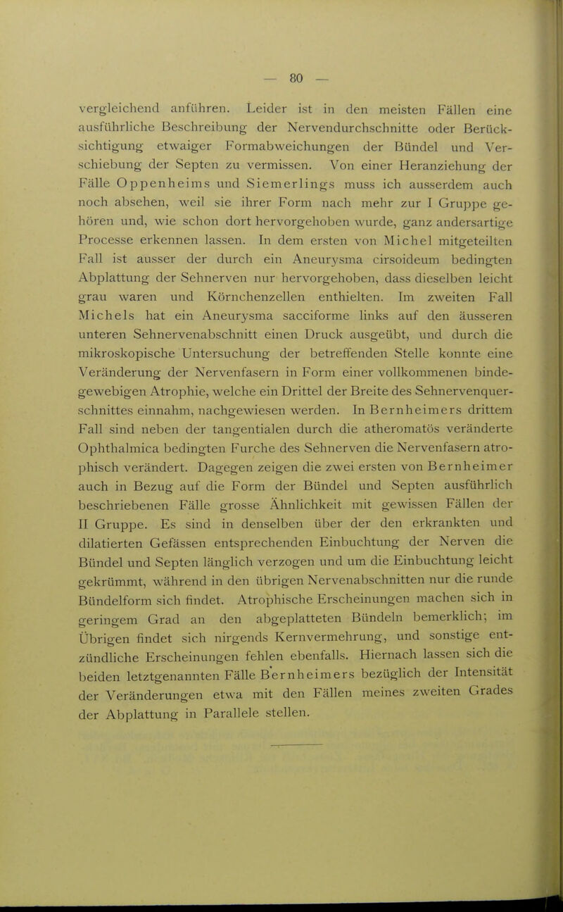 vergleichend anführen. Leider ist in den meisten Fällen eine ausführliche Beschreibung der Nervendurchschnitte oder Berück- sichtigung etwaiger Formabweichungen der Bündel und Ver- schiebung der Septen zu vermissen. Von einer Heranziehung der Fälle Oppenheims und Siemerlings muss ich ausserdem auch noch absehen, weil sie ihrer Form nach mehr zur I Gruppe ge- hören und, wie schon dort hervorgehoben wurde, ganz andersartige Processe erkennen lassen. In dem ersten von Michel mitgeteilten Fall ist ausser der durch ein Aneur3'sma cirsoideum bedingten Abplattung der Sehnerven nur hervorgehoben, dass dieselben leicht grau waren vmd Körnchenzellen enthielten. Im zweiten Fall Michels hat ein Aneurysma sacciforme links auf den äusseren unteren Sehnervenabschnitt einen Druck ausgeübt, und durch die mikroskopische Untersuchung der betreffenden Stelle konnte eine Veränderung der Nervenfasern in Form einer vollkommenen binde- gewebigen Atrophie, welche ein Drittel der Breite des Sehnervenquer- schnittes einnahm, nachgewiesen werden. In Bernheimers drittem Fall sind neben der tangentialen durch die atheromatös veränderte Ophthalmica bedingten Furche des Sehnerven die Nervenfasern atro- phisch verändert. Dagegen zeigen die zwei ersten von Bernheimer auch in Bezug auf die Form der Bündel und Septen ausführlich beschriebenen Fälle grosse Ähnlichkeit mit gewissen Fällen der II Gruppe. Es sind in denselben über der den erkrankten und diktierten Gefässen entsprechenden Einbuchtung der Nerven die Bündel und Septen länglich verzogen und um die Einbuchtung leicht gekrümmt, während in den übrigen Nervenabschnitten nur die runde Bündelform sich findet. Atrophische Erscheinungen machen sich in geringem Grad an den abgeplatteten Bündeln bemerklich; im Übrigen findet sich nirgends Kernvermehrung, und sonstige ent- zündliche Erscheinungen fehlen ebenfalls. Hiernach lassen sich die beiden letztgenannten Fälle Bernheimers bezüghch der Intensität der Veränderungen etwa mit den Fällen meines zweiten Grades der Abplattung in Parallele stellen.
