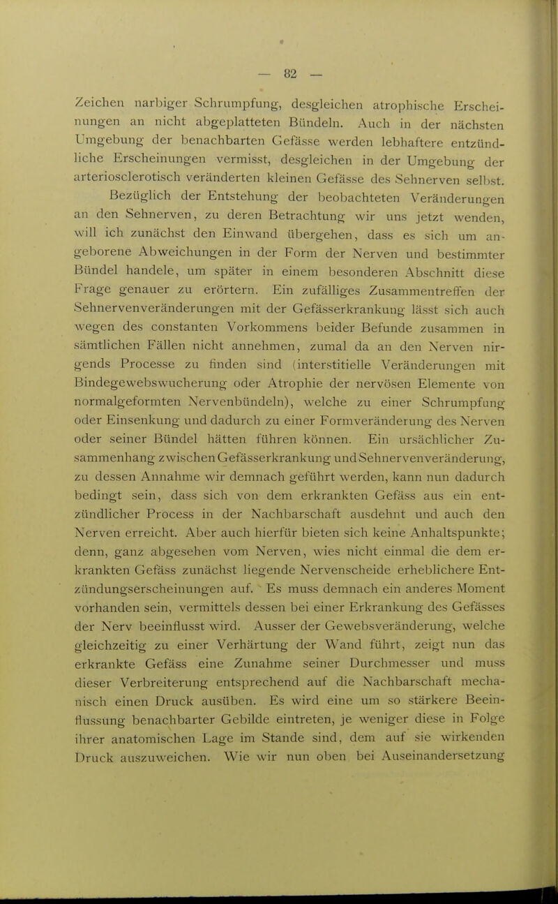 Zeichen narbiger Schrumpfung, desgleichen atrophische Erschei- nungen an nicht abgeplatteten Bündeln. Auch in der nächsten Umgebung der benachbarten Gefässe werden lebhaftere entzünd- liche Erscheinungen vermisst, desgleichen in der Umgebung der arteriosclerotisch veränderten kleinen Gefässe des Sehnerven selbst. Bezüglich der Entstehung der beobachteten Veränderungen an den Sehnerven, zu deren Betrachtung wir uns jetzt wenden, will ich zunächst den Einwand übergehen, dass es sich um an- geborene Abweichungen in der Form der Nerven und bestimmter Bündel handele, um später in einem besonderen Abschnitt diese Frage genauer zu erörtern. Ein zufälliges ZusammentrelTen der Sehnervenveränderungen mit der Gefässerkrankung lässt sich auch wegen des constanten Vorkommens beider Befunde zusammen in sämtlichen Fällen nicht annehmen, zumal da an den Nerven nir- gends Processe zu finden sind (interstitielle Veränderungen mit Bindegewebswucherung oder Atrophie der nervösen Elemente von normalgeformten Nervenbündeln), welche zu einer Schrumpfung oder Einsenkung und dadurch zu einer Formveränderung des Nerven oder seiner Bündel hätten führen können. Ein ursächlicher Zu- sammenhang zwischen Gefässerkrankung und Sehnervenveränderung, zu dessen Annahme wir demnach geführt werden, kann nun dadurch bedingt sein, dass sich von dem erkrankten Gefäss aus ein ent- zündlicher Process in der Nachbarschaft ausdehnt und auch den Nerven erreicht. Aber auch hierfür bieten sich keine Anhaltspunkte; denn, ganz abgesehen vom Nerven, wies nicht einmal die dem er- krankten Gefäss zunächst liegende Nervenscheide erheblichere Ent- zündungserscheinungen auf. Es muss demnach ein anderes Moment vorhanden sein, vermittels dessen bei einer Erkrankung des Gefässes der Nerv beeinflusst wird. Ausser der Gewebsveränderung, welche gleichzeitig zu einer Verhärtung der Wand führt, zeigt nun das erkrankte Gefäss eine Zunahme seiner Durchmesser und muss dieser Verbreiterung entsprechend auf die Nachbarschaft mecha- nisch einen Druck ausüben. Es wird eine um so stärkere Beein- flussung benachbarter Gebilde eintreten, je weniger diese in Folge ihrer anatomischen Lage im Stande sind, dem auf sie wirkenden Druck auszuweichen. Wie wir nun oben bei Auseinandersetzung