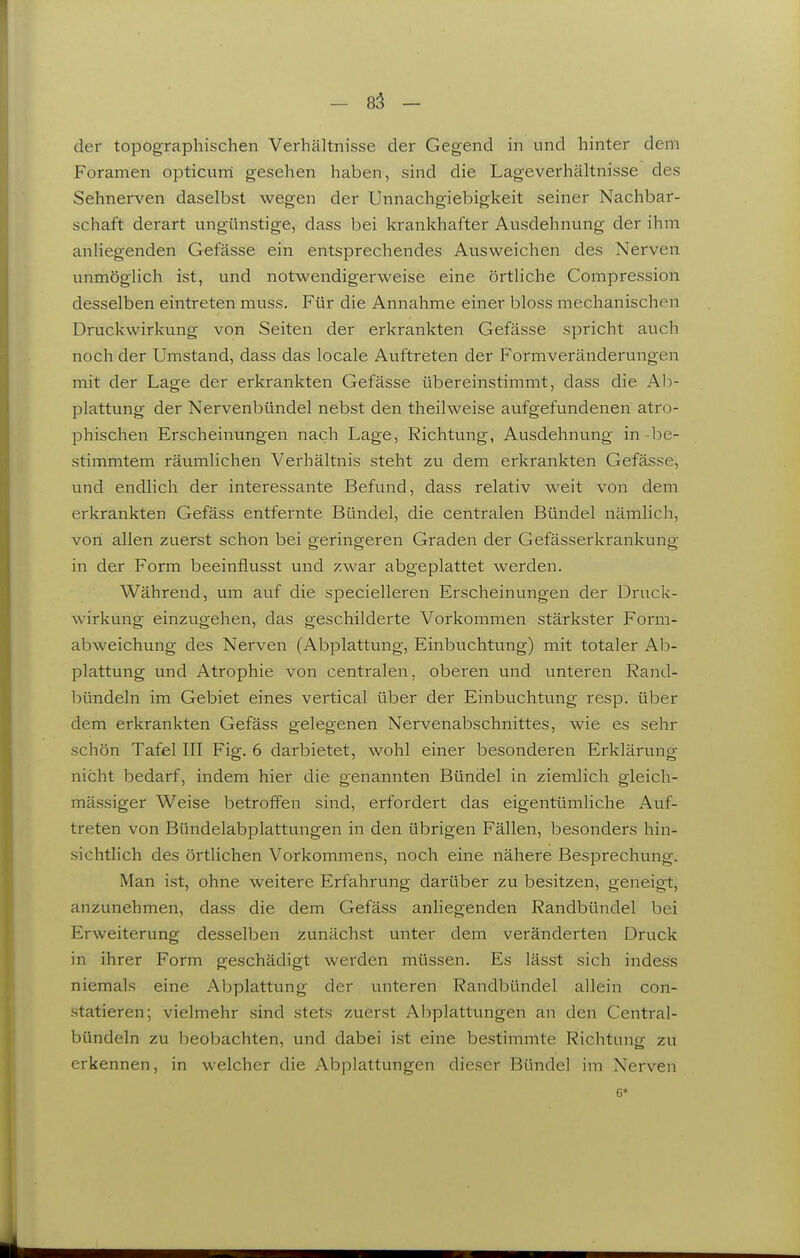 - 85 - der topographischen Verhältnisse der Gegend in und hinter dem Foramen opticurri gesehen haben, sind die Lageverhältnisse des Sehnerven daselbst wegen der Unnachgiebigkeit seiner Nachbar- schaft derart ungünstige, dass bei krankhafter Avisdehnung der ihm anliegenden Gefässe ein entsprechendes Ausweichen des Nerven unmöglich ist, und notwendigerweise eine örtliche Compression desselben eintreten rauss. Für die Annahme einer bloss mechanischen Druckwirkung von Seiten der erkrankten Gefässe spricht auch noch der Umstand, dass das locale Aviftreten der Formveränderungen mit der Lage der erkrankten Gefässe übereinstimmt, dass die Ah- plattung der Nervenbündel nebst den theilweise aufgefundenen atro- phischen Erscheinungen nach Lage, Richtung, Ausdehnung in-l^e- stimmtem räumlichen Verhältnis steht zu dem erkrankten Gefässe, und endlich der interessante Befund, dass relativ weit von dem erkrankten Gefäss entfernte Bündel, die centralen Bündel nämlich, von allen zuerst schon bei geringeren Graden der Gefässerkrankung in der Form beeinflusst und zwar abgeplattet werden. Während, um auf die specielleren Erscheinungen der Druck- wirkung einzugehen, das geschilderte Vorkommen stärkster Form- abweichung des Nerven (Abiolattung, Einbvichtung) mit totaler Ab- plattung und Atrophie von centralen, oberen und unteren Rand- bündeln im Gebiet eines vertical über der Einbuchtung resp. über dem erkrankten Gefäss gelegenen Nervenabschnittes, wie es sehr schön Tafel III Fig. 6 darbietet, wohl einer besonderen Erklärung nicht bedarf, indem hier die genannten Bündel in ziemlich gleich- mässiger Weise betroffen sind, erfordert das eigentümliche Auf- treten von Bündelabplattungen in den übrigen Fällen, besonders hin- sichthch des örtlichen Vorkommens, noch eine nähere Besprechung. Man i.st, ohne weitere Erfahrung darüber zu besitzen, geneigt, anzunehmen, dass die dem Gefäss anliegenden Randbündel bei Erweiterung desselben zunächst unter dem veränderten Druck in ihrer Form geschädigt werden müssen. Es lässt sich indess niemals eine Abplattung der unteren Randbündel allein con- statieren; vielmehr sind stets zuerst Abplattungen an den Centrai- bündeln zu beobachten, und dabei ist eine bestimmte Richtung zu erkennen, in welcher die Abplattungen dieser Bündel im Nerven 6*
