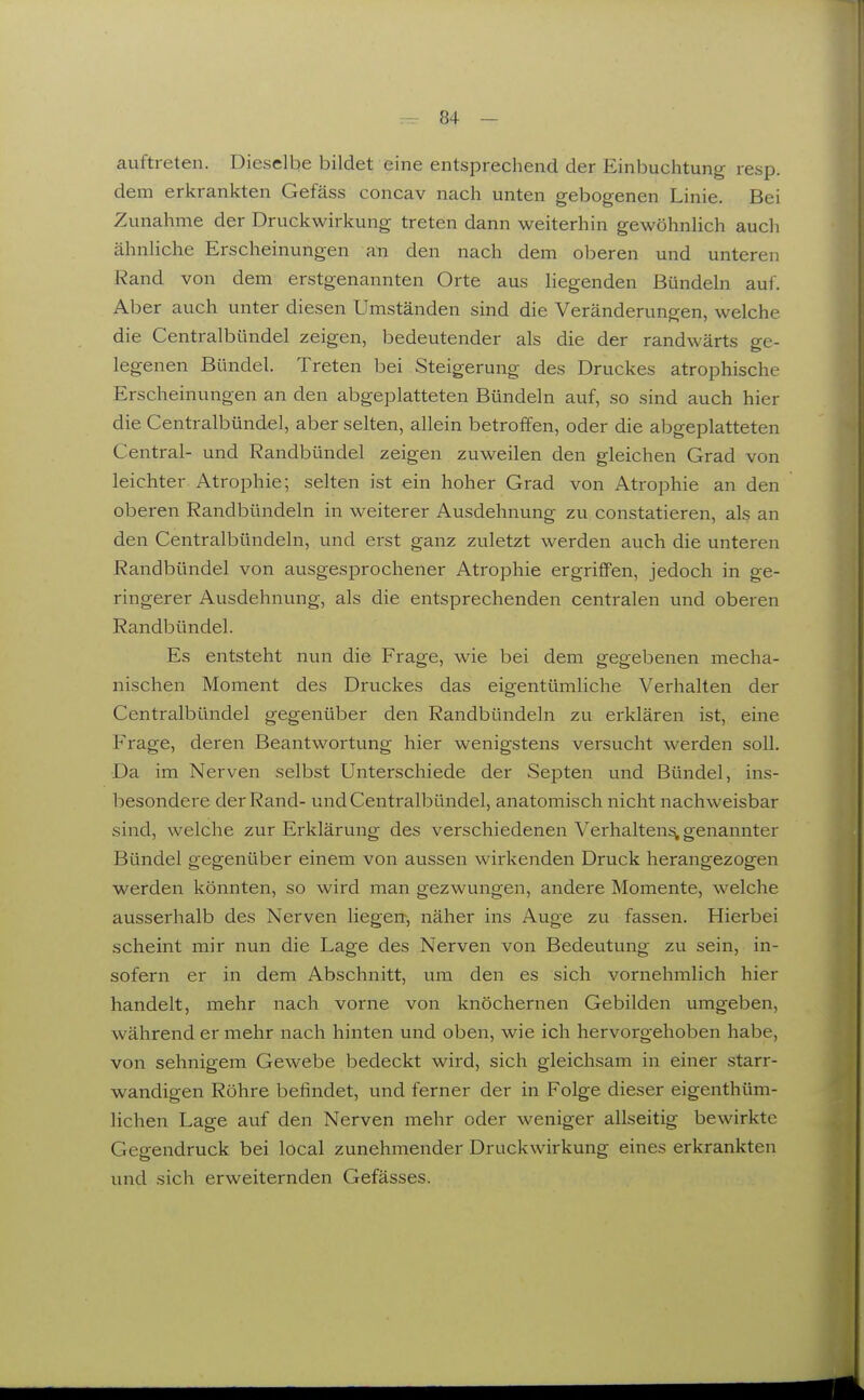 auftreten. Dieselbe bildet eine entsprechend der Einbuchtung resp. dem erkrankten Gefäss concav nach unten gebogenen Linie. Bei Zunahme der Druckwirkung treten dann weiterhin gewöhnlich auch ähnliche Erscheinungen an den nach dem oberen und unteren Rand von dem erstgenannten Orte aus liegenden Bündeln auf. Aber auch unter diesen Umständen sind die Veränderungen, welche die Centralbündel zeigen, bedeutender als die der randwärts ge- legenen Bündel. Treten bei Steigerung des Druckes atrophische Erscheinungen an den abgeplatteten Bündeln auf, so sind auch hier die Centralbündel, aber selten, allein betroffen, oder die abgeplatteten Central- und Randbündel zeigen zuweilen den gleichen Grad von leichter Atrophie; selten ist ein hoher Grad von Atrophie an den oberen Randbündeln in weiterer Ausdehnung zu constatieren, als an den Centralbündeln, und erst ganz zuletzt werden auch die unteren Randbündel von ausgesprochener Atrophie ergriffen, jedoch in ge- ringerer Ausdehnung, als die entsprechenden centralen und oberen Randbündel. Es entsteht nun die Frage, wie bei dem gegebenen mecha- nischen Moment des Druckes das eigentümliche Verhalten der Centralbündel gegenüber den Randbündeln zu erklären ist, eine Frage, deren Beantwortung hier wenigstens versucht werden soll. Da im Nerven selbst Unterschiede der Septen und Bündel, ins- besondere der Rand- und Centralbündel, anatomisch nicht nachweisbar sind, welche zur Erklärung des verschiedenen Verhaltens!, genannter Bündel gegenüber einem von aussen wirkenden Druck herangezogen werden könnten, so wird man gezwungen, andere Momente, welche ausserhalb des Nerven liegen-, näher ins Auge zu fassen. Hierbei scheint mir nun die Lage des Nerven von Bedeutung zu sein, in- sofern er in dem Abschnitt, um den es sich vornehmlich hier handelt, mehr nach vorne von knöchernen Gebilden umgeben, während er mehr nach hinten und oben, wie ich hervorgehoben habe, von sehnigem Gewebe bedeckt wird, sich gleichsam in einer starr- wandigen Röhre befindet, und ferner der in Folge dieser eigenthüm- lichen Lage auf den Nerven mehr oder weniger allseitig bewirkte Gegendruck bei local zunehmender Druckwirkung eines erkrankten und sich erweiternden Gefässes.