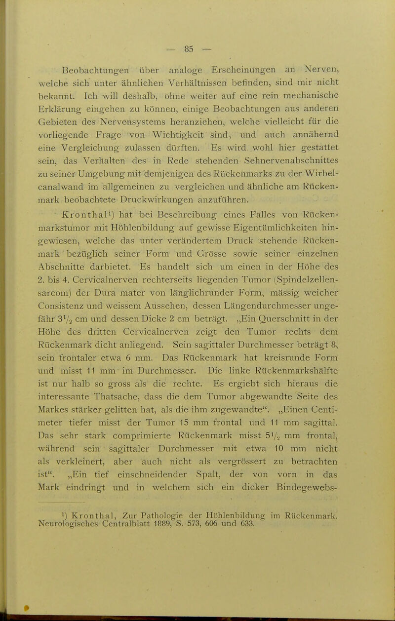 Beobachtungen über analoge Erscheinungen an Nerven, welche sich unter ähnlichen Verhältnissen befinden, sind mir nicht bekannt. Ich will deshalb, öhne weiter auf eine rein mechanische Erklärung eingehen zu können, einige Beobachtungen aus anderen Gebieten des Nervensystems heranziehen, welche vielleicht für die vorliegende Frage von Wichtigkeit sind, und auch annähernd eiiie Vergleichung zulassen dürften. Es wird, wohl hier gestattet sein, das Verhalten des iii Rede stehenden Sehnervenabschnittes zu seiner Umgeljung mit demjenigen des Rückenmarks zu der Wirbel- canalwand im allgemeinen zu vergleichen und ähnliche am Rücken- mark beobachtete Druckwirkungen anzuführen. Kronthal') hat bei Beschreibung eines Falles von Rücken- markstumor mit Höhlenbildung auf gewisse Eigentümlichkeiten hin- gewiesen, welche das unter verändertem Druck stehende Rücken- mark bezüglich seiner Form und Grösse sowie seiner einzelnen Abschnitte darbietet. Es handelt sich um einen in der Höhe des 2. bis 4. Cervicalnerven rechterseits liegenden Tumor (Spindelzellen- sarcom) der Dura mater von länglichrunder Form, mässig weicher Consistenz und weissem Aussehen, dessen Längendurchmesser unge- fähr S'/g cm und dessen Dicke 2 cm beträgt. „Ein Querschnitt in der Höhe des dritten Cervicalnerven zeigt den Tumor rechts dem Rückenmark dicht anliegend. Sein sagittaler Durchmesser beträgt 8, sein frontaler etwa 6 mm. Das Rückenmark hat kreisrunde Form und misst 11 mm im Durchmesser. Die linke Rückenmarkshälfte ist nur halb so gross als die rechte. Es ergiebt sich hieraus die interessante Thatsache, dass die dem Tumor abgewandte Seite des Markes stärker gelitten hat, als die ihm zugewandte. „Einen Centi- meter tiefer misst der Tumor 15 mm frontal und 11 mm sagittal. Das sehr stark comprimierte Rückenmark misst 51/2 mm frontal, während sein sagittaler Durchmesser mit etwa 10 mm nicht als verkleinert, aber auch nicht als vergrössert zu betrachten ist. „Ein tief einschneidender Spalt, der von vorn in das Mark eindringt und in welchem sich ein dicker Bindegewebs- 1) Kronthal, Zur Pathologie der Höhlenbildung im Rückenmark. Neurologisches Centraiblatt 1889, S. 573, 606 und 633.