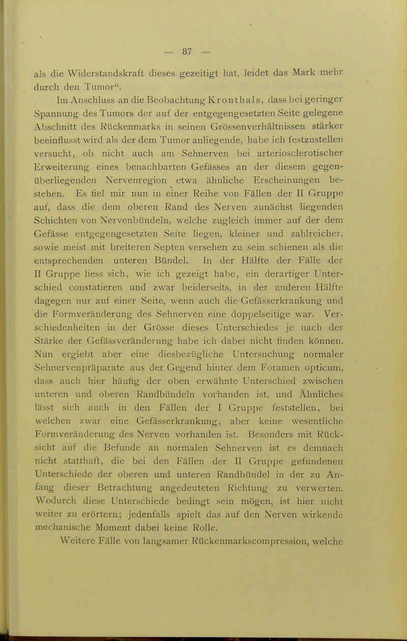 als die Widerstandskraft dieses gezeitigt hat, leidet das Mark mehr durch den Tumor. Im Anschluss an die Beobaclitung K r o n t h a 1 s, dass bei geringer Spannung des Tumors der auf der entgegengesetzten Seite gelegene Abschnitt des Rückenmarks in seinen Grössenverhältnissen stärker beeinflusst wird als der dem Tumor anliegende, habe ich festzustellen versucht, ob nicht auch am Sehnerven bei arterioscierotischer Erweiterung eines benachbarten Gefässes an der diesem gegen- überliegenden Nervenregion etwa ähnliche Erscheinungen be- stehen. Es fiel mir nun in einer Reihe von Fällen der II Gruppe auf, dass die dem oberen Rand des Nerven zunächst liegenden Schichten von Nervenbündeln, welche zugleich immer auf der dem Gefässe entgegengesetzten Seite liegen, kleiner und zahlreicher, sowie meist mit breiteren Septen versehen zu sein schienen als die entsprechenden unteren Bündel. In der Hälfte der Fälle der n Gruppe liess sich, wie ich gezeigt habe, ein derartiger Unter- schied constatieren und zwar beiderseits, in der anderen Hälfte dagegen nur auf einer Seite, wenn auch die Gefässerkrankung und die Formveränderung des Sehnerven eine doppelseitige war. Ver- schiedenheiten in der Grösse dieses Unterschiedes je nach der Stärke der Gefässveränderung habe ich dabei nicht finden können. Nun ergiebt aber eine diesbezügliche Untersuchung normaler Sehnervenpräparate aus der Gegend hinter dem Foramen opticum, dass auch hier häufig der oben erwähnte Unterschied zwischen unteren und oberen Randbündeln vorhanden ist, und Ähnliches lässt sich auch in den Fällen der I Gruppe feststellen, bei welchen zwar eine Gefässerkrankung, aber keine wesentliche Formveränderung des Nerven vorhanden ist. Besonders mit Rück- sicht auf die Befunde an normalen Sehnerven ist es demnach nicht statthaft, die bei den Fällen der II Gruppe gefundenen Unterschiede der oberen und unteren Randbündel in der zu An- fang dieser Betrachtung angedeuteten Richtung zu verwerten. Wodurch diese Unterschiede bedingt sein mögen, ist hier nicht weiter zu erörtern; jedenfalls spielt das auf den Nerven wirkende mechanische Moment dabei keine Rolle. Weitere Fälle von langsamer Rückenmarkscompression, welche