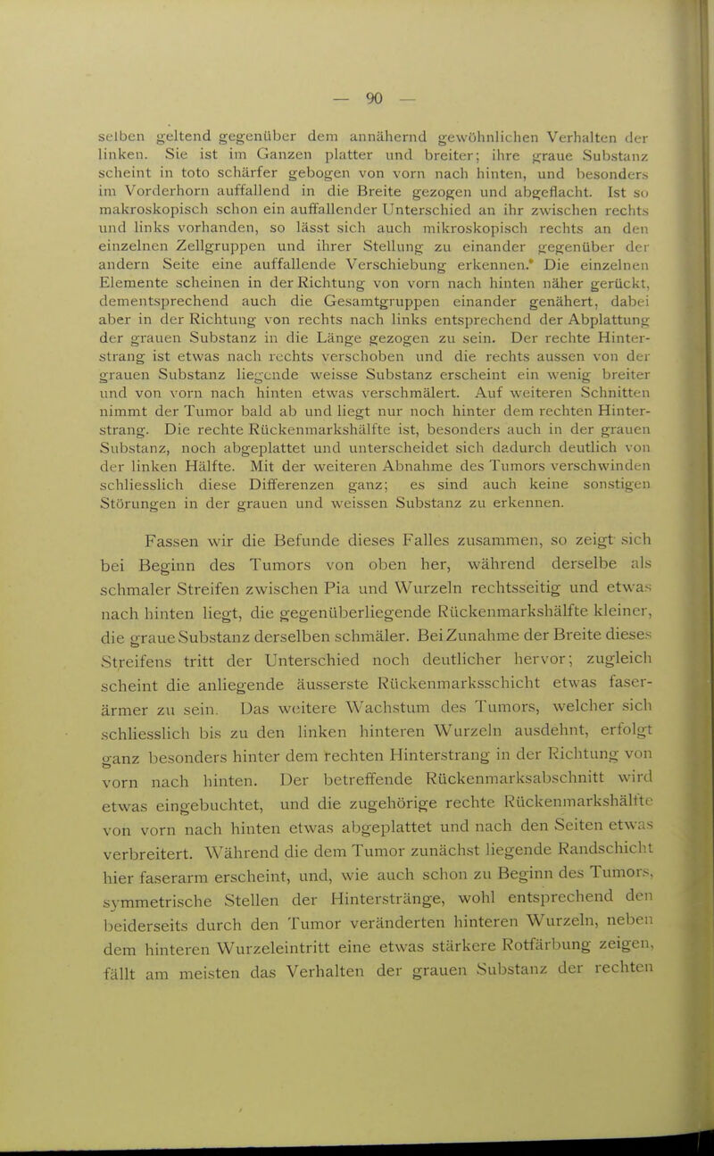 selben geltend gegenüber dem annähernd gewöhnlichen Verhalten der linken. Sie ist im Ganzen platter und breiter; ihre graue Substanz scheint in toto schärfer gebogen von vorn nach hinten, und besonders im Vorderhorn auffallend in die Breite gezogen und abgeflacht. Ist so makroskopisch schon ein aufi^allcnder Unterschied an ihr zwischen rechts und links vorhanden, so lässt sich auch mikroskopisch rechts an den einzelnen Zellgruppen und ihrer Stellung zu einander gegenüber der andern Seite eine auffallende Verschiebung erkennen. Die einzelnen Elemente scheinen in der Richtung von vorn nach hinten näher gerückt, dementsjjrechend auch die Gesamtgruppen einander genähert, dabei aber in der Richtung von rechts nach links entsprechend der Abplattung der grauen Substanz in die Länge gezogen zu sein. Der rechte Hinter- strang ist etwas nach rechts verschoben und die rechts aussen von der grauen Substanz liegende weisse Substanz erscheint ein wenig breiter und von \'orn nach hinten etwas verschmälert. Auf weiteren Schnitten nimmt der Tumor bald ab und liegt nur noch hinter dem rechten Hinter- strang. Die rechte Rückenmarkshälfte ist, besonders auch in der grauen Substanz, noch abgeplattet und unterscheidet sich dadurch deutlich von der linken Hälfte. Mit der weiteren Abnahme des Tumors verschwinden schliesslich diese Diffei'enzen ganz; es sind auch keine son.stigen Störungen in der grauen und weissen Substanz zu erkennen. Fassen wir die Befunde dieses Falles zusammen, so zeigt sich bei Beginn des Tumors von oben her, während derselbe als schmaler Streifen zwischen Pia und Wurzeln rechtsseitig und etw^as nach hinten liegt, die gegenüberliegende Rückenmarkshälfte kleiner, die o-raue Substanz derselben schmäler. Bei Zunahme der Breite dieses Streifens tritt der Unterschied noch deutlicher hervor; zugleich scheint die anliegende äusserste Rückenmarksschicht etwas faser- ärmer zu sein. Das w(;itere Wachstum des Tumors, welcher sich schHesslich bis zu den linken hinteren Wurzeln ausdehnt, erfolgt o-anz besonders hinter dem rechten Hinterstrang in der Richtung von vorn nach hinten. Der betreffende Rückenmarksabschnitt wird etwas eingebuchtet, und die zugehörige rechte Rückenmarkshälfte von vorn nach hinten etwas abgeplattet und nach den Seiten etwas verbreitert. Während die dem Tumor zunächst liegende Randschicht hier faserarm erscheint, und, wie auch schon zu Beginn des Tumors, symmetrische Stellen der Hinterstränge, wohl entsprechend den beiderseits durch den Tumor veränderten hinteren Wurzeln, neben dem hinteren Wurzeleintritt eine etwas stärkere Rotfärbung zeigen, fällt am meisten das Verhalten der grauen Substanz der rechten