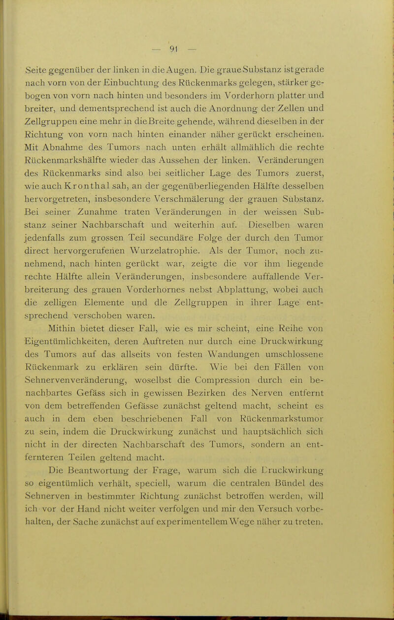 Seite gegenüber der linken in die Augen. Die graue Substanz ist gerade nach vorn von der Einbuchtung des Rückenmarks gelegen, stärker ge- bogen von vorn nach hinten und besonders im Vorderhorn platter und breiter, und dementsprechend ist auch die Anordnung der Zellen und Zellgruppen eine mehr in die Breite gehende, während dieselben in der Richtung von vorn nach hinten einander näher gerückt erscheinen. Mit Abnahme des Tumors nach unten erhält allmählich die rechte Rückenmarkshälfte wieder das Aussehen der linken. Veränderungen des Rückenmarks sind also bei seitlicher Lage des Tumors zuerst, wie auch Kronthal sah, an der gegenüberliegenden Hälfte desselben hervorgetreten, insbesondere Verschmälerung der grauen Substanz. Bei seiner Zunahme traten Veränderungen in der weissen Sub- stanz seiner Nachbarschaft und weiterhin auf. Dieselben waren jedenfalls zum grossen Teil secundäre Folge der durch den Tumor direct hervorgeruferien Wurzelatrophie. Als der Tumor, noch zu- nehmend, nach hinten gerückt war, zeigte die vor ihm liegende rechte Hälfte allein Veränderungen, insbesondere auffallende Ver- breiterung des grauen Vorderhornes nebst Abplattung, wobei auch die zelligen Elemente und die Zellgruppen in ihrer Lage ent- sprechend verschoben waren. Mithin bietet dieser Fall, wie es mir scheint, eine Reihe von Eigentümlichkeiten, deren Auftreten nur durch eine Druckwirkung des Tumors auf das allseits von festen Wandungen umschlossene Rückenmark zu erklären sein dürfte. Wie bei den Fällen von Sehnervenveränderung, woselbst die Compression durch ein be- nachbartes Gefäss sich in gewissen Bezirken des Nerven entfernt von dem betreffenden Gefässe zunächst geltend macht, scheint es auch in dem eben beschriebenen Fall von Rückenmarkstumor zu sein, indem die Druckwirkung zunächst und hauptsächlich sich nicht in der directen Nachbarschaft des Tumors, sondern an ent- fernteren Teilen geltend macht. Die Beantwortung der Frage, warum sich die Ihuckwirkung so eigentümlich verhält, speciell, warum die centralen Bündel des Sehnerven in bestimmter Richtung zunächst betroffen werden, will ich vor der Hand nicht weiter verfolgen und mir den Versuch vorbe- halten, der Sache zunächstauf experimentellem Wege näher zu treten.