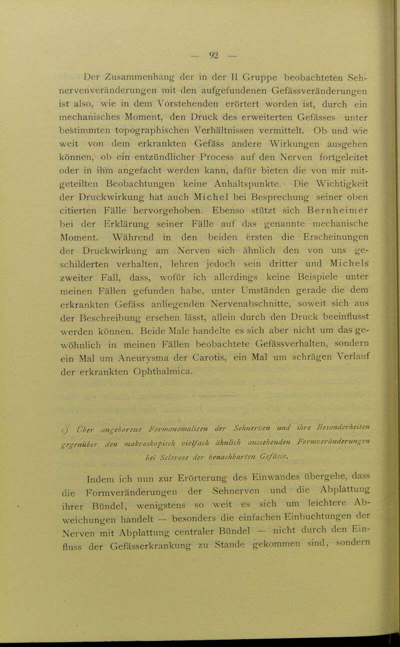 Der Zusammenhang der in der II Grupjoe beobachteten Seh- nervenveränderungen mit den aufgefundenen Gefässveränderungen ist also, wie in dem Vorstehenden erörtert worden ist, durch ein mechanisches Moment, den Druck des erweiterten Gefässes unter bestimmten topographischen Verhältnissen vermittelt. Ob und wie weit von dem erkrankten Gefäss andere Wirkungen ausgehen können, oh ein entzündlicher Process auf den Nerven fortgeleitet oder in ihm angefacht werden kann, dafür bieten die von mir mit- geteilten Beobachtungen keine Anhaltspunkte. Die Wichtigkeit der Druckwirkung hat auch Michel bei Besprechung seiner oben citierten Fälle hervorgehoben. Ebenso stützt sich Bernheimer bei der Erklärung seiner Fälle auf das genannte mechanische Moment. Während in den beiden ersten die Erscheinungen der Druckwirkung am Nerven sich ähnlich den von uns ge- schilderten verhalten, lehren jedoch sein dritter und Michels zweiter Fall, dass, wofür ich allerdings keine Beispiele unter meinen Fällen gefunden habe, unter Umständen gerade die dem erkrankten Gefäss anhegenden Nervenabschnitte, soweit sich aus der Beschreibung ersehen lässt, allein durch den Druck beeinflusst werden können. Beide Male handelte es sich aber nicht um das ge- wöhnlich in meinen Fällen beobachtete Gefässverhalten, sondern ein Mal um Aneurysma der Carotis, ein Mal um schrägen Verlauf der erkrankten Ophthalmica. tj Über angeborene Forvianomalieen der Sehnerven und ihre Besonderheiten gegenüber den makroskopisch vielfach ähnlich aussehenden Formveränderungen bei Sclerose der benachbarten Gefässc. Indem ich nun zur Erörterung des Einwandes übergehe, dass die Formveränderungen der Sehnerven und die Abplattung ihrer Bündel, wenigstens so weit es sich um leichtere Ab- weichungen handelt — besonders die einfachen Einbuchtungen der Nerven mit Abplattung centraler Bündel - nicht durch den Ein- fluss der Gefässerkrankung zu Stande gekommen sind, sondern