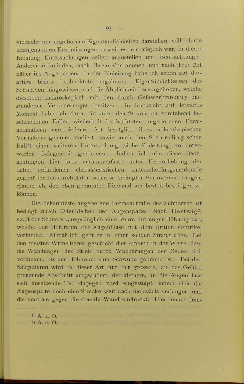 vielmehr nur angeborene Eigentümlichkeiten darstellen, will ich die letztgenannten Erscheinungen, soweit es mir möglich war, in dieser Richtung Untersuchungen selbst anzustellen und Beobachtungen Anderer aufzufinden, nach ihrem Vorkommen und nach ihrer Art näher ins Auge fassen. In der Einleitung habe ich schon auf der- artige bisher beobachtete angeborene Eigentümlichkeiten des Sehnerven hingewiesen und die Ähnlichkeit hervorgehoben, welche dieselben makroskopisch mit den durch Gefässerkrankung ent- standenen Veränderungen besitzen. In Rücksicht auf letzteres Moment habe ich dann die unter den 24 von mir vorstehend be- schriebenen Fällen wiederholt beobachteten angeborenen Form- anomalieen verschiedener Art bezüglich ihres mikroskopischen Verhaltens genauer studiert, sowie auch den Siemerling'sehen Fall') einer weiteren Untersuchung (siehe Einleitung) zu unter- werfen Gelegenheit genommen. Indem ich alle diese Beob- achtungen hier kurz zusammenfasse unter Hervorhebung der dabei gefundenen charakteristischen Unterscheidungsmerkmale gegenüber den durch Arteriosclerose bedingten Formveränderungen, glaube ich, den oben genannten Einwand am besten beseitigen zu können. Die bekannteste angeborene Formanomalie des Sehnerven ist bedingt durch Offenbleiben der Augenspalte. Nach Hertwig^) stellt der Sehnerv „ursprünglich eine Röhre mit enger Höhlung dar, welche den Hohlraum der Augenblase mit dem dritten Ventrikel verbindet. Allmählich geht er in einen soliden Strang über. Bei den meisten Wirbeltieren geschieht dies einfach in der Weise, dass die Wandungen des Stiels durch Wucherungen der Zellen sich verdicken, bis der Hohlraum zum Schwund gebracht ist. Bei den Säugetieren wird in dieser Art nur der grössere, an das Gehirn grenzende Abschnitt umgeändert, der kleinere, an die Augenblase sich ansetzende Teil dagegen wird eingestülpt, indem sich die Augenspalte noch eine Strecke weit nach rückwärts verlängert und die ventrale gegen die dorsale Wand eindrückt. Hier nimmt dem- 1) A. a. O. A. a. O.