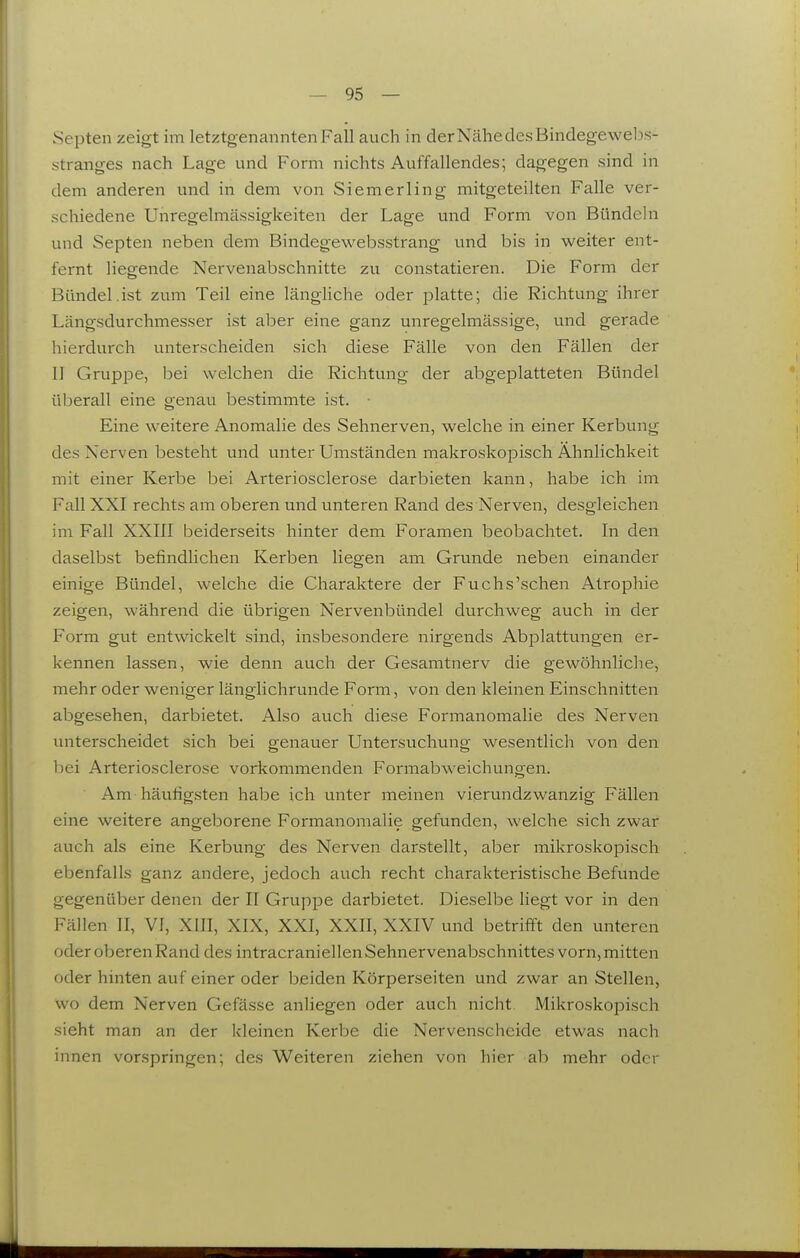 Septen zeigt im letztgenannten Fall auch in der Nähe des Bindegeweljs- stranges nach Lage und Form nichts Auffallendes; dagegen sind in dem anderen inid in dem von Siemerling mitgeteilten Falle ver- schiedene Unregelmässigkeiten der Lage und Form von Bündehi und Septen neben dem Bindegewebsstrang und bis in weiter ent- fernt liegende Nervenabschnitte zu constatieren. Die Form der Bündel.ist zum Teil eine längliche oder platte; die Richtung ihrer Längsdurchmesser ist aber eine ganz unregelmässige, und gerade hierdurch unterscheiden sich diese Fälle von den Fällen der II Gruppe, bei welchen die Richtung der abgeplatteten Bündel überall eine genau bestimmte ist. Eine weitere Anomalie des Sehnerven, welche in einer Kerbung des Nerven besteht und unter Umständen makroskopisch Ähnlichkeit mit einer Kerbe bei Arteriosclerose darbieten kann, habe ich im Fall XXI rechts am oberen und unteren Rand des Nerven, desgleichen im Fall XXIII beiderseits hinter dem Foramen beobachtet. In den daselbst befindlichen Kerben liegen am Grunde neben einander einige Bündel, welche die Charaktere der Fuchs'schen Atrophie zeigen, während die übrigen Nervenbündel durchweg auch in der Form gut entwickelt sind, insbesondere nirgends Abplattungen er- kennen lassen, wie denn auch der Gesamtnerv die gewöhnliche, mehr oder weniger länglichrunde Form, von den kleinen Einschnitten abgesehen, darbietet. Also auch diese Formanomalie des Nerven unterscheidet sich bei genauer Untersuchung wesentlich von den hei Arteriosclerose vorkommenden Formabweichungen. Am häufigsten habe ich unter meinen vierundzwanzig Fällen eine weitere angeborene Formanomalie gefunden, welche sich zwar auch als eine Kerbung des Nerven darstellt, aber mikroskopisch ebenfalls ganz andere, jedoch auch recht charakteristische Befunde gegenüber denen der II Gruppe darbietet. Dieselbe hegt vor in den I^^ällen II, VI, XIII, XIX, XXI, XXII, XXIV und betrifft den unteren oder oberen Rand des intracraniellen Sehnervenabschnittes vorn, mitten oder hinten auf einer oder beiden Körperseiten und zwar an Stellen, wo dem Nerven Gefässe anliegen oder auch nicht. Mikroskopisch sieht man an der kleinen Kerbe die Nervenscheide etwas nach innen vorspringen; des W^eiteren ziehen von hier ab mehr oder