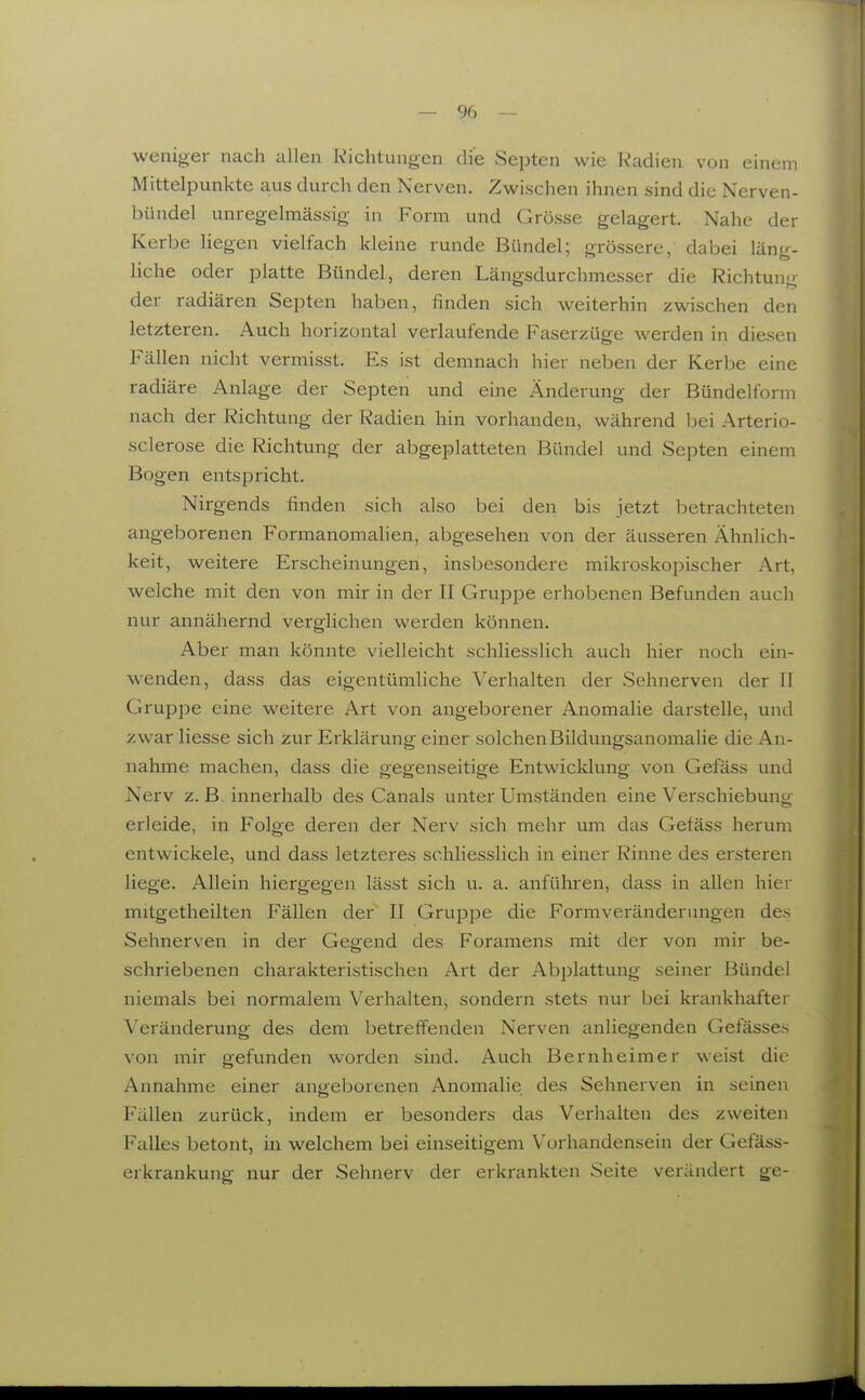 weniger nach allen Kichtungen die Septen wie Radien von einem Mittelpunkte aus durch den Nerven. Zwischen ihnen sind die Nerven- bündel unregelmässig- in Form und Grösse gelagert. Nahe der Kerbe liegen vielfach kleine runde Bündel; grössere, dabei läng- liche oder platte Bündel, deren Längsdurchmesser die Richtung der radiären Septen haben, finden sich weiterhin zwischen den letzteren. Auch horizontal verlaufende Faserzüge werden in diesen Fällen nicht vermisst. Es ist demnach hier neben der Kerbe eine radiäre Anlage der Septen und eine Änderung der Bündelform nach der Richtung der Radien hin vorhanden, während bei Arterio- sclerose die Richtung der abgeplatteten Bündel und Septen einem Bogen entspricht. Nirgends finden sich also bei den bis jetzt betrachteten angeborenen Formanomalien, abgesehen von der äusseren Ähnlich- keit, weitere Erscheinungen, insbesondere mikroskopischer Art, welche mit den von mir in der II Gruppe erhobenen Befunden aucli nur annähernd verglichen werden können. Aber man könnte vielleicht schliesslich auch hier noch ein- wenden, dass das eigentümliche Verhalten der Sehnerven der II Gruppe eine weitere Art von angeborener Anomalie darstelle, und zwar Hesse sich zur Erklärung einer solchen Bildungsanomalie die An- nahme machen, dass die gegenseitige Entwicklung von Gefäss und Nerv z. B. innerhalb des Canals unter Umständen eine Verschiebung erleide, in Folge deren der Nerv sich mehr um das Gefäss herum entwickele, und dass letzteres schliesslich in einer Rinne des ersteren liege. Allein hiergegen lässt sich u. a. anführen, dass in allen hier mitgetheilten Fällen der II Gruppe die Formveränderungen des Sehnerven in der Gegend des Foramens mit der von mir be- schriebenen charakteristischen Art der Abplattung seiner Bündel niemals bei normalem Verhalten, sondern stets nur bei krankhafter Veränderung des dem betreffenden Nerven anliegenden Gelasses von mir gefunden worden sind. Auch Bernheimer weist die Annahme einer angeborenen Anomalie des Sehnerven in seinen Fällen zurück, indem er besonders das Verhalten des zweiten Falles betont, in welchem bei einseitigem Vorhandensein der Gefäss- erkrankung nur der Sehnerv der erkrankten Seite verändert ge-