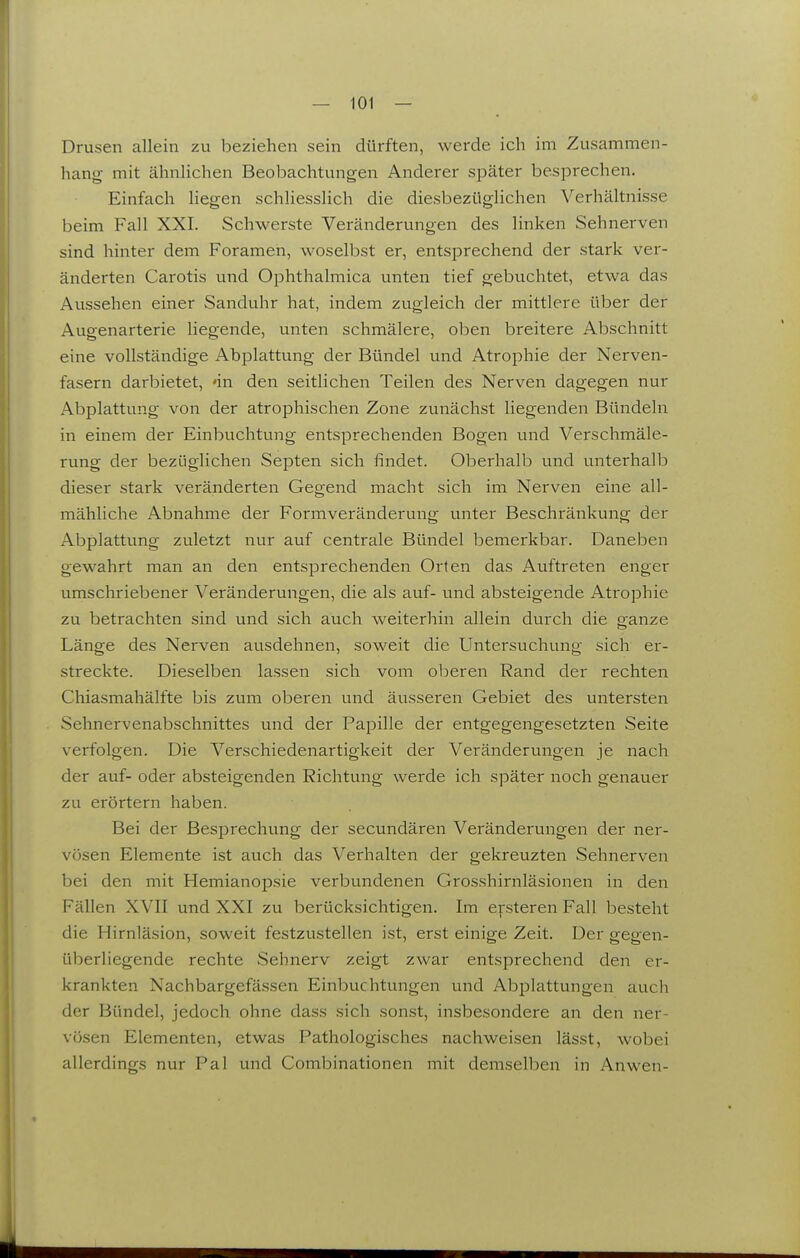 Drusen allein zu beziehen sein dürften, werde ich im Zusammen- hang mit ähnlichen Beobachtungen Anderer später besprechen. Einfach liegen schliesslich die diesbezüglichen Verhältnisse beim Fall XXI. Schwerste Veränderungen des linken Sehnerven sind hinter dem Foramen, woselbst er, entsprechend der stark ver- änderten Carotis und Ophthalmica unten tief gebuchtet, etwa das Aussehen einer Sanduhr hat, indem zugleich der mittlere über der Augenarterie liegende, unten schmälere, oben breitere Abschnitt eine vollständige Abplattung der Bündel und Atrophie der Nerven- fasern darbietet, «in den seitlichen Teilen des Nerven dagegen nur Abplattung von der atrophischen Zone zunächst liegenden Bündeln in einem der Einbuchtung entsprechenden Bogen und Verschmäle- rung der bezüglichen Septen sich findet. Oberhalb und unterhalb dieser stark veränderten Gegend macht sich im Nerven eine all- mähliche Abnahme der Formveränderung unter Beschränkung der Abplattung zuletzt nur auf centrale Bündel bemerkbar. Daneben gewahrt man an den entsprechenden Orten das Auftreten enger umschriebener Veränderungen, die als auf- und absteigende Atrophie zu betrachten sind und sich auch weiterhin allein durch die ganze Länge des Nerven ausdehnen, soweit die Untersuchung sich er- streckte. Dieselben lassen sich vom oberen Rand der rechten Chiasmahälfte bis zum oberen und äusseren Gebiet des untersten Sehnervenabschnittes und der Papille der entgegengesetzten Seite verfolgen. Die Verschiedenartigkeit der Veränderungen je nach der auf- oder absteigenden Richtung werde ich später noch genauer zu erörtern haben. Bei der Besprechung der secundären Veränderungen der ner- vösen Elemente ist auch das Verhalten der gekreuzten Sehnerven bei den mit Hemianopsie verbundenen Grosshirnläsionen in den Fällen XVII und XXI zu berücksichtigen. Im efsteren Fall besteht die Hirnläsion, soweit festzustellen ist, erst einige Zeit. Der gegen- überliegende rechte Sehnerv zeigt zwar entsprechend den er- krankten Nachbargefä.ssen Einbuchtungen und Abplattungen auch der Bündel, jedoch ohne dass sich sonst, insbesondere an den ner- vösen Elementen, etwas Pathologisches nachweisen lässt, wobei allerdings nur Pal und Combinationen mit demselben in Anwen-