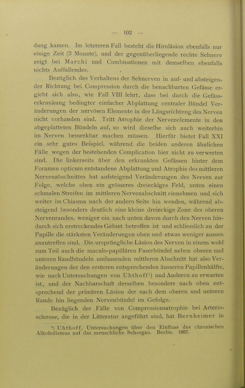 { dung kamen. Im letzteren Fall besteht die Hirnläsion ebenfalls nur einige Zeit (3 Monate), und der gegenüberliegende rechte Sehnerv zeigt bei Marchi und Combinationen mit demselben ebenfalls nichts Auffallendes. Bezüglich des Verhaltens der Sehnerven in auf- und absteio-en- der Richtung bei Compression durch die benachbarten Gefässe er- giebt sich also, wie Fall VIII lehrt, dass bei durch die Gefäss- erkrankung bedingter einfacher Abplattung centraler Bündel Ver- änderungen der nervösen Elemente in der Längsrichtung des Nerven nicht vorhanden sind. Tritt Atrophie der Nervenelemente in den abgeplatteten Bündeln auf, so wird dieselbe sich auch weiterhin im Nerven bemerkbar machen müssen. Hierfür bietet Fall XXI ein sehr gutes Beispiel, während die beiden anderen ähnlichen Fälle wegen der bestehenden Complication hier nicht zu verwerten sind. Die linkerseits über den erkrankten Gefässen hinter dem Foramen opticum entstandene Abplattung und Atrophie des mittleren Nervenabschnittes hat aufsteigend Veränderungen des Nerven zur Folge, welche oben ein grösseres dreieckiges Feld, unten einen schmalen Streifen im mittleren Nervenabschnitt einnehmen und sich weiter im Chiasma nach der andern Seite hin wenden, während ab- steigend besonders deutlich eine kleine dreieckige Zone des oberen Nervenrandes, weniger ein nach unten davon durch den Nerven hin- durch sich erstreckendes Gebiet betroffen ist und schliesslich an der Papille die stärksten Veränderungen oben und etwas weniger aussen anzutreffen sind. Die ursprüngliche Läsion des Nerven in einem wohl zum Teil auch die maculo-papillären Faserbündel neben oberen und unteren Randbündeln umfassenden mittleren Abschnitt hat also Ver- änderungen der den ersteren entsprechenden äusseren Papillenhälfte, wie nach Untersuchungen von Uhthoff) und Anderen zu erwarten ist, und der Nachbarschaft derselben besonders nach oben ent- sprechend der primären Läsion der nach dem oberen und unteren Rande hin liegenden Nervenbündel im Gefolge. Bezüglich der Fälle von Compressionsatrophie bei Arterio- sclerose, die in der Litteratur angeführt sind, hat Bernheimer in ') Uhthoff, Untersuchungen über den Einfluss des chronischen Alkoholismus auf das menschliche Sehorgan. Berlin. 1887.