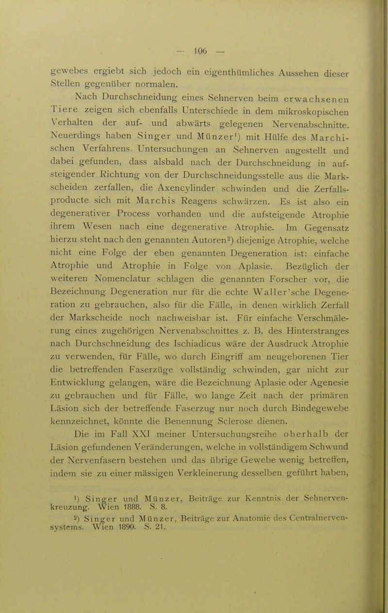 gcwebes ergiebt sich jedoch ein eigenthümliches Aussehen dieser Stellen gegenüber normalen. Nach Durchschneidung eines Sehnerven beim erwachsenen Tiere zeigen sich ebenfalls Unterschiede in dem mikroskopischen Verhalten der auf- und abwärts gelegenen Nervenabschnitte. Neuerdings haben Singer und Münzer') mit Hülfe des Marchi- schen Verfahrens Untersuchungen an Sehnerven angestellt und dabei gefunden, dass alsbald nach der Durchschneidung in auf- steigender Richtung von der Durchschneidungsstelle aus die Mark- scheiden zerfallen, die Axencylinder schwinden und die Zerfalls- producte sich mit Marchis Reagens schwärzen. Es ist also ein degenerativer Process vorhanden und die aufsteigende Atrophie ihrem Wesen nach eine degenerative Atrophie. Im Gegensatz hierzu steht nach den genannten Autoren2) diejenige Atrophie, welche nicht eine Folge der eben genannten Degeneration ist: einfache Atrophie und Atrophie in Folge von Aplasie. Bezüglich der weiteren Nomenclatur schlagen die genannten Forscher vor, die Bezeichnung Degeneration nur für die echte Waller'sche Degene- ration zu gebrauchen, also für die Fälle, in denen wirklich Zerfall der Markscheide noch nachweisbar ist. Für einfache Verschmäle- rung eines zugehörigen Nervenabschnittes z. B. des Hinterstranges nach Durchschneidung des Ischiadicus wäre der Ausdruck Atrophie zu verwenden, für Fälle, wo durch Eingriif am neugeborenen Tier die betreffenden Faserzüge vollständig schwinden, gar nicht zur Entwicklung gelangen, wäre die Bezeichnung Aplasie oder Agenesie zu gebrauchen und für Fälle, wo lange Zeit nach der primären Läsion sich der betreffende Faserzug nur noch durch Bindegewebe kennzeichnet, könnte die Benennung Sclerose dienen. Die im Fall XXI meiner Untersuchungsreihe oberhalb der Läsion gefundenen Veränderungen, welche in vollständigem Schwund der Nervenfasern bestehen und das übrige Gewebe wenig betreffen, indem sie zu einer mässigen Verkleinerung desselben geführt haben, •) Singer und Münzer, Beiträge zur Kenntnis der Sehnerven- kreuzung. Wien 1888. S. 8. 2) Singer und Münzer, Beiträge zur Anatomie des Centralrierven- systems. Wien 1890. S. 21.