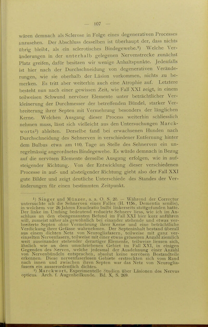 wären demnach als Sclerose in Folge eines degenerativen Processes anzusehen. Der Abschluss desselben ist überhau]Dt der, dass nichts übricr bleibt, als ein sclerotisches Bindegewebe.Welche Ver- änderungen in der unterhalb gelegenen Nervenstrecke zunächst Platz greifen, dafür besitzen wir wenige Anhaltspunkte. Jedenfalls ist hier nach der Durchschneidung von degenerativen Verände- runoen, wie sie oberhalb der Läsion vorkommen, nichts zu be- merken. Es tritt aber weiterhin auch eine Atrophie auf. Letztere besteht nun nach einer gewissen Zeit, wie Fall XXI zeigt, in einem teilweisen Schwund nervöser Elemente unter beträchtlicher Ver- kleinerunp; der Durchmesser der betreffenden Bündel, starker Ver- breiterung ihrer Septen mit Vermehrung besonders der längUchen Kerne. Welchen Ausgang dieser Process weiterhin schliesslich nehmen muss, lässt sich vielleicht aus den Untersuchungen Marck- worts2) ableiten. Derselbe fand bei erwachsenen Hunden nach Durchschneidung des Sehnerven in verschiedener Entfernung hinter dem Bulbus etwa am 110. Tage an Stelle des Sehnerven ein un- regelmässig angeordnetes Bindegewebe. Es würde demnach in Bezug auf die nervösen Elemente derselbe Ausgang erfolgen, wie in auf- steigender Richtung. Von der Entwicklung dieser verschiedenen Processe in auf- und absteigender Richtung giebt also der Fall XXI gute Bilder und zeigt deutliche Unterschiede des Standes der Ver- änderungen für einen bestimmten Zeitpunkt. 1) Singer und Münzer, a. a. O. S. 20. — Während der Correctur untersuchte ich die Sehnerven eines Falles (H. 1156, Dementia senilis), in welchem vor 26 Jahren Enucleatio bulbi linkerseits stattgefunden hatte. Der linke im Umfang bedeutend reducirte Sehnerv Hess, wie ich im An- schluss an den ebengenannten Befund im Fall XXI hier kurz anführen will, zumeist näher als gewöhnlich bei einander stehende und etwas ver- breiterte Septen ohne Vermehrung ihrer Kerne und eine beträchtliche Verdickung ihrer Gefässe wahrnehmen. Der Septeninhalt bestand überall aus einem dichten Netz von Neurogliafasern, teilweise mit ganz ver- einzelten Nervenfasern, teilweise mit einer etwas grösseren Anzam ziemlich weit auseinander stehender derartiger Elemente, teilweise Hessen sich, ähnlich wie an dem umschriebenen Gebiet im Fall XXI, in einigen Gegenden des Nerven, welche jedesmal der Ausdehnung einer Anzahl von Nervenbündeln entsprachen, absolut keine nervösen Bestandteile erkennen. Diese nervenfaserlosen Gebiete erstreckten sich vom Rand nach innen und zwischen ihren Septen war das Netz von Neuroglia- fasern ein ausserordentlich dichtes. Marckwort, Experimentelle Studien über Läsionen des Nervus opticus. Arch. f. Augenheilkunde. Bd. X, S. 269.