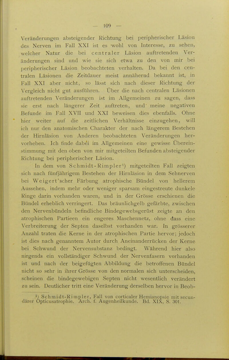 Veränderungen absteigender Richtung l^ei peripherischer Läsion des Nerven im Fall XXI ist es Avohl von Interesse, zu sehen, welcher Natur die bei centraler Läsion auftretenden Ver- änderungen sind und wie sie sich etwa zu den von mir bei peripherischer Läsion beobachteten verhalten. Da bei den cen- tralen Läsionen die Zeitdauer meist annähernd bekannt ist, in Fall XXI aber nicht, so lässt sich nach dieser Richtung der Vergleich nicht gut ausführen. Über die nach centralen Läsionen auftretenden Veränderungen ist im Allgemeinen zu sagen, dass sie erst nach längerer Zeit auftreten, und meine negativen Befunde im Fall XVII und XXI beweisen dies ebenfalls. Ohne hier weiter auf die zeitlichen Verhältnisse einzugehen, will ich nur den anatomischen Charakter der nach längerem Bestehen der Hirnläsion von Anderen beobachteten Veränderungen her- vorheben. Ich finde dabei im Allgemeinen eine gewisse Uberein- stimmung mit den oben von mir mitgeteilten Befunden absteigender Richtung bei peripherischer Läsion. In dem von Schmidt- Rimpler^) mitgeteilten Fall zeigten sich nach fünfjährigem Bestehen der Hirnläsion in dem Sehnerven bei Weigert'scher Färbung atrophische Bündel von hellerem Aussehen, indem mehr oder weniger sparsam eingestreute dunkele Ringe darin vorhanden waren, und in der Grösse erschienen die Bündel erheblich verringert. Das bräunlichgelb gefärbte, zwischen den Nervenbündeln befindliche Bindegewebsgerüst zeigte an den atrophischen Partieen ein engeres Maschennetz, ohne dass eine Verbreiterung der Septen daselbst vorhanden war. In grösserer Anzahl traten die Kerne in der atrophischen Partie hervor; jedoch ist dies nach genanntem Autor durch Aneinanderrücken der Kerne bei Schwund der Nervensubstanz bedingt. Während hier also nirgends ein vollständiger Schwund der Nervenfasern vorhanden ist und nach der beigefügten Abbildung die betroffenen Bündel nicht so sehr in ihrer Grösse von den normalen sich unterscheiden, scheinen die bindegewebigen Septen nicht wesentlich verändert zu sein. Deutlicher tritt eine Veränderung derselben hervor in Beob- }■) Schmidt-Ri mpler, Fall von corticaler Hemianopsie mit secun- därer Opticusatrojibie. Arch. f. Augenheilkunde. Bd. XIX, S. 301.