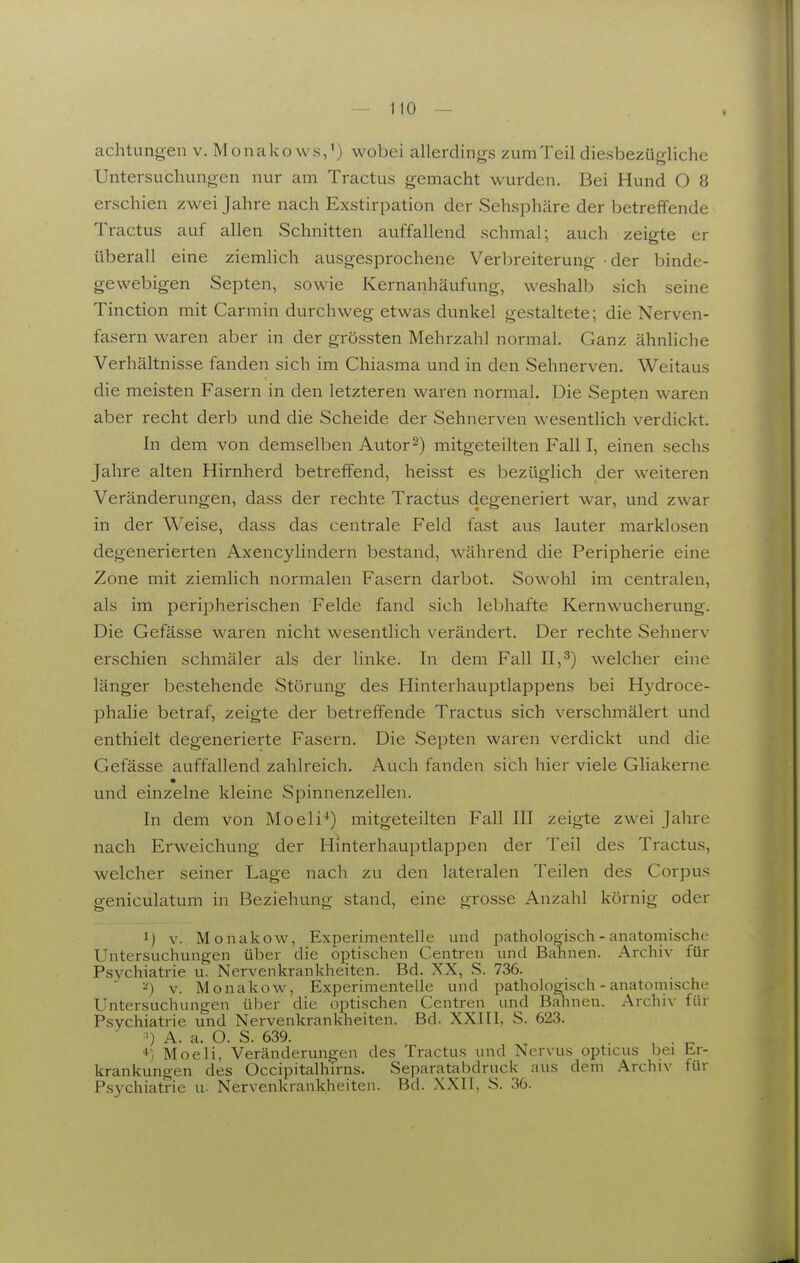 achtungeii v. Monakows,') wobei allerdin<rs zumTeil diesbezü<rliche Untersuchungen nur am Tractus gemacht wurden. Bei Hund O 8 erschien zwei Jahre nach Exstirpation der Sehsphäre der betreffende Tractus auf allen Schnitten auffallend schmal; auch zeigte er überall eine ziemlich ausgesprochene Verl^reiterung der binde- gewebigen Septen, sowie Kernanhäufung, weshall^ sich seine Tinction mit Carmin durchweg etwas dunkel gestaltete; die Nerven- fasern waren aber in der grössten Mehrzahl normal. Ganz ähnliche Verhältnisse fanden sich im Chiasma und in den Sehnerven. Weitaus die meisten Fasern in den letzteren waren normal. Die Septen waren aber recht derb und die Scheide der Sehnerven wesentlich verdickt. In dem von demselben Autor 2) mitgeteilten Fall I, einen sechs Jahre alten Hirnherd betreffend, heisst es bezüglich der weiteren Veränderungen, dass der rechte Tractus degeneriert war, und zwar in der Weise, dass das centrale Feld fast aus lauter marklosen degenerierten Axencylindern bestand, während die Peripherie eine Zone mit ziemlich normalen Fasern darbot. Sowohl im centralen, als im peripherischen Felde fand sich lebhafte Kernwucherung. Die Gefässe waren nicht wesentlich verändert. Der rechte Sehnerv erschien schmäler als der linke. In dem Fall 11,^) welcher eine länger bestehende Störung des Hinterhauptlappens bei Hydroce- phalie betraf, zeigte der betreffende Tractus sich verschmälert und enthielt degenerierte Fasern. Die Septen waren verdickt und die Gefässe auffallend zahlreich. Auch fanden sich hier viele Gliakerne und einzelne kleine Spinnenzellen. In dem von Moeli*) mitgeteilten Fall III zeigte zwei Jahre nach Erweichung der Hinterhauptlappen der Teil des Tractus, welcher seiner Lage nach zu den lateralen Teilen des Corpus geniculatum in Beziehung stand, eine grosse Anzahl körnig oder 1) v. Monakow, Experimentelle und pathologisch - anatomische Untersuchungen über die optischen Centreu und Bahnen. Archiv für Psychiatrie u. Nervenkrankheiten. Bd. XX, S. 736. ^) v. Monakow, Experimentelle und pathologisch - anatomische Untersuchungen über die optischen Centren und Bahnen. Archiv für Psychiatrie und Nervenkrankheiten. Bd. XXIII, S. 623.  ') A. a. O. S. 639. . , . ^ Moeli, Veränderungen des Tractus und Nervus opticus bei Er- krankungen des Occipitalhirns. Separatabdruck aus dem Archiv für Psychiatrie u- Nervenkrankheiten. Bd. XXII, S. 36.