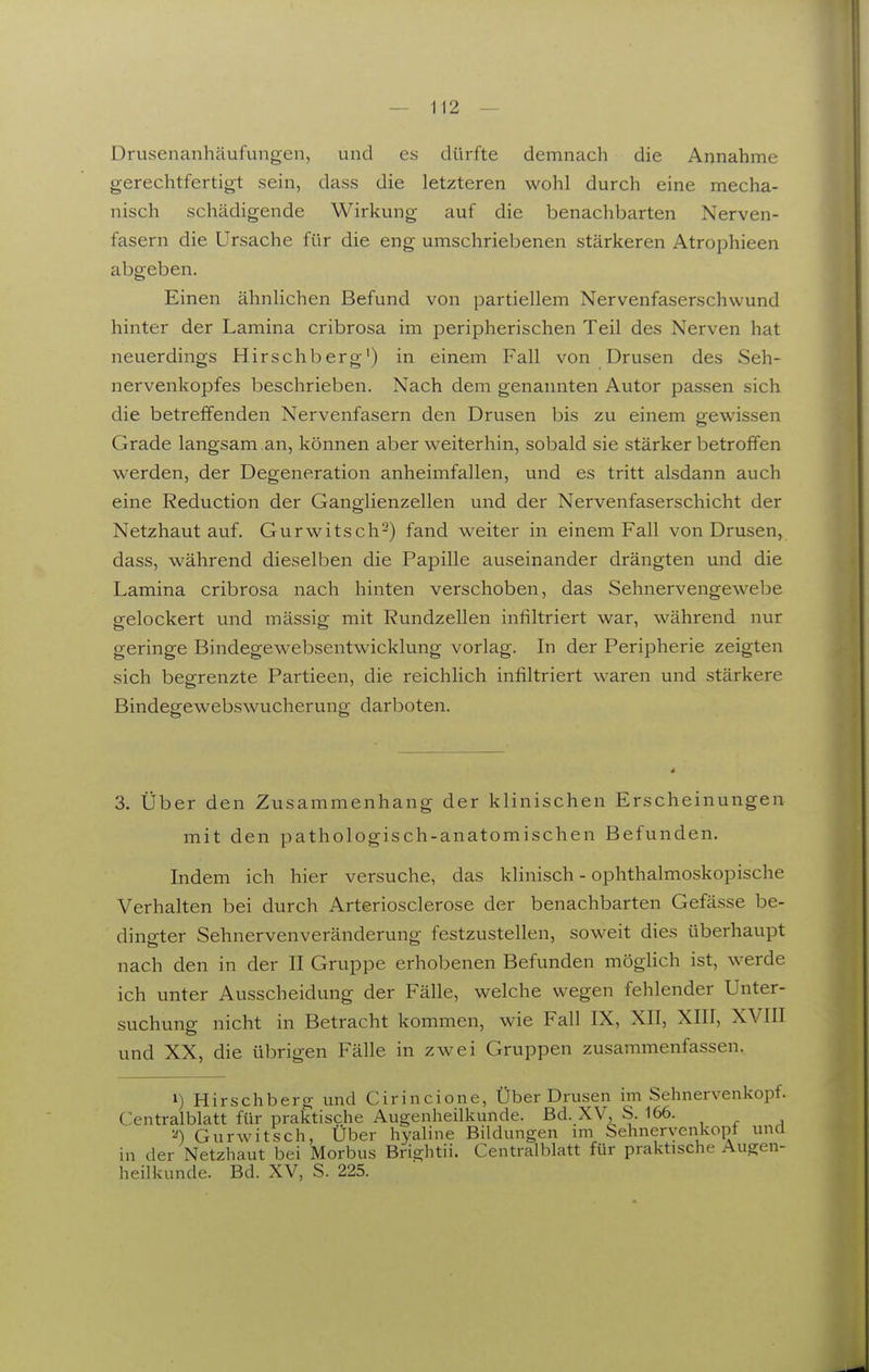 Drusenanhäufungen, und es dürfte demnach die Annahme gerechtfertigt sein, dass die letzteren wohl durch eine mecha- nisch schädigende Wirkung auf die benachbarten Nerven- fasern die Ursache für die eng umschriel^enen stärkeren Atrophieen abgeben. Einen ähnlichen Befund von partiellem Nervenfaserschwund hinter der Lamina cribrosa im peripherischen Teil des Nerven hat neuerdings Hirschberg') in einem Fall von Drusen des Seh- nervenkopfes beschrieben. Nach dem genannten Autor passen sich die betreffenden Nervenfasern den Drusen bis zu einem gewissen Grade langsam an, können aber weiterhin, sobald sie stärker betroffen werden, der Degeneration anheimfallen, und es tritt alsdann auch eine Reduction der Ganglienzellen und der Nervenfaserschicht der Netzhaut auf. Gurwitsch^) fand weiter in einem Fall von Drusen, dass, während dieselben die Papille auseinander drängten und die Lamina cribrosa nach hinten verschoben, das Sehnervengewebe gelockert und mässig mit Rundzellen infiltriert war, während nur geringe Bindegewebsentwicklung vorlag. In der Peripherie zeigten sich begrenzte Partieen, die reichlich infiltriert waren und stärkere Bindegewebswucherung darboten. 3. Über den Zusammenhang der klinischen Erscheinungen mit den pathologisch-anatomischen Befunden. Indem ich hier versuche, das klinisch - ophthalmoskopische Verhalten bei durch Arteriosclerose der benachbarten Gefässe be- dingter Sehnervenveränderung festzustellen, soweit dies überhaupt nach den in der II Gruppe erhobenen Befunden möglich ist, werde ich unter Ausscheidung der Fälle, welche wegen fehlender Unter- suchung nicht in Betracht kommen, wie Fall IX, XII, XIII, XVIII und XX, die übrigen Fälle in zwei Gruppen zusammenfassen. 1) Hirschberg und Cirincione, Über Drusen im Sehnervenkopf. Centraiblatt für praktische Augenheilkunde. Bd. XV, S. 166. Gurwitsch, Über hyaline Bildungen mi Sehnervenkopt und in der Netzhaut bei Morbus Brightii. Centraiblatt für praktische Augen- heilkunde. Bd. XV, S. 225.